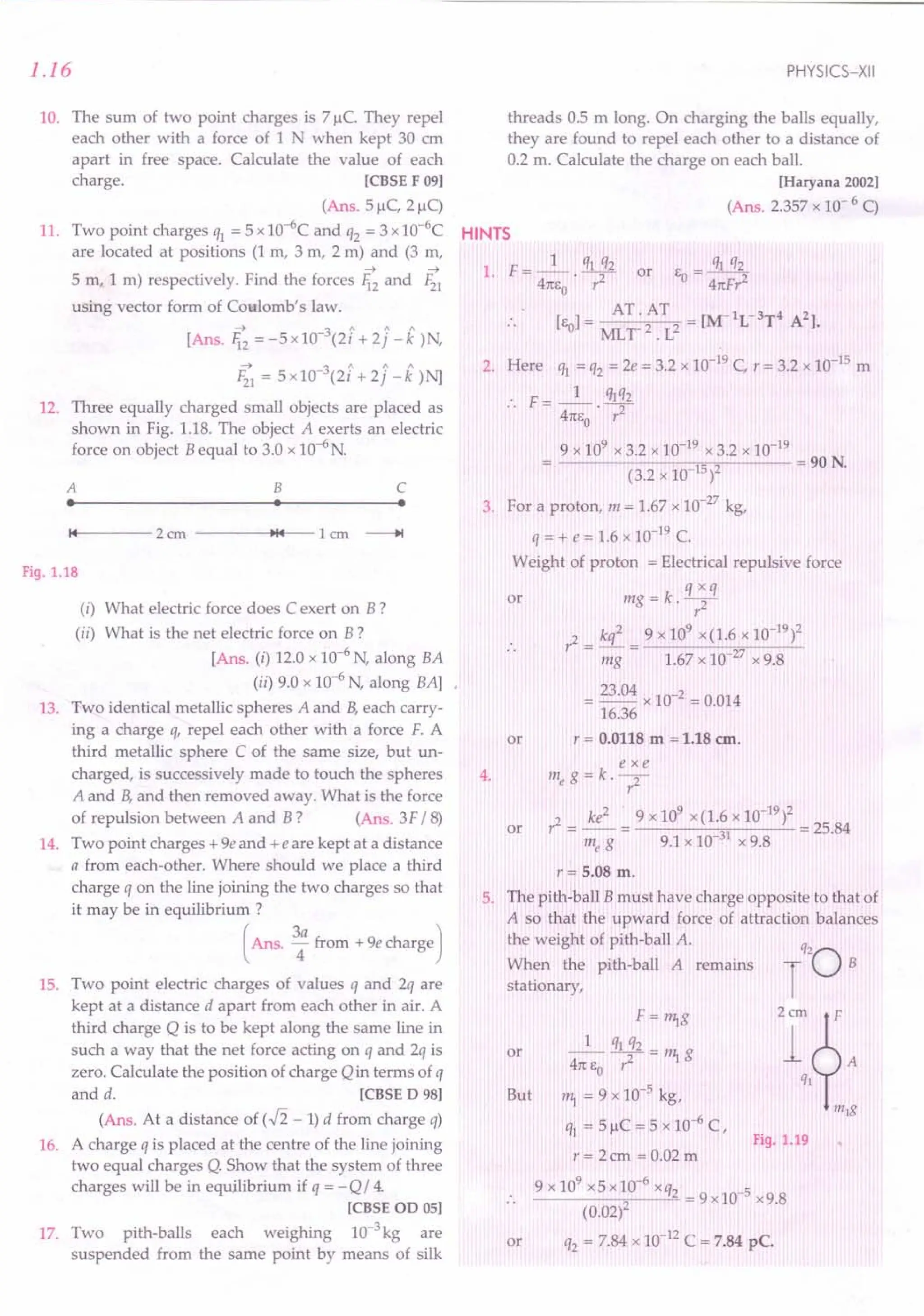 1.16
10. The sum of two point charges is 71lC. They repel
each other with a force of 1 N when kept 30 ern
apart in free space. Calculate the value of each
charge. [CBSE F 091
(Ans. 51lC, 21lC)
11. Two point charges q1 = 5 x 1O-6
C and q2 = 3 x 1O-6
C
are located at positions (1 m, 3 rn, 2 m) and (3 rn,
~ ~
5 m, 1 m) respectively. Find the forces li2 and F21
using vector form of Coulomb's law.
---t 3 1 / 1
[AnS.li2 = -5xl0- (2i + 2j -k)N,
---t 3 1 / 1
F21 = svro: (2i + 2j -k)N]
12. Three equally charged small objects are placed as
shown in Fig. 1.18. The object A exerts an electric
force on object B equal to 3.0 x 1O-6
N.
A B C
• • • 3.
14 2cm ~14 1em ----+I
Fig. 1.18
(i) What electric force does C exert on B?
(ii) What is the net electric force on B?
[Ans. (i) 12.0 x 10-6
N, along BA
(ii) 9.0 x 10-6
N, along BAl
13. Two identical metallic spheres A and B,each carry-
ing a charge q, repel each other with a force F. A
third metallic sphere C of the same size, but un-
charged, is successively made to touch the spheres
A and B,and then removed away. What is the force
of repulsion between A and B? (Ans. 3F /8)
14. Two point charges + ge and +e are kept at a distance
a from each-other. Where should we place a third
charge q on the line joining the two charges so that
it may be in equilibrium ?
(Ans. 3: from + ge Charge)
15. Two point electric charges of values q and 2q are
kept at a distance d apart from each other in air. A
third charge Q is to be kept along the same line in
such a way that the net force acting on q and 2q is
zero. Calculate the position of charge Qin terms of q
and d. [CBSE D 98]
(Ans. At a distance of (..fi - 1) d from charge q)
16. A charge q is placed at the centre of the line joining
two equal charges Q. Show that the system of three
charges will be in equilibrium if q = -Q/ 4.
[CBSE OD 05]
17. Two pith-balls each weighing 10-3kg are
suspended from the same point by means of silk
PHYSICS-XII
threads 0.5 m long. On charging the balls equally,
they are found to repel each other to a distance of
0.2 m. Calculate the charge on each ball.
[Haryana 2002]
(Ans. 2.357 x 10- 6 C)
HINTS
1. F = _1_ . q1 :}2 or EO
= lit q2
2
41tEo r 41tFr
[E 1= AT. AT = [~lL-3T4 A2l.
o MLT2. L2
2. Here q1 = q2 = 2e = 3.2 x 10-19C, r = 3.2 x 10-15 m
F= _1_ lItq2
41tEo' r2
9 x 109 x 3.2 x 10-19 x 3.2 x 10-19
----------~,_------90N
(3.2 x 10 15)2 -.
For a proton, m = 1.67 x 10-27 kg,
q = + e = 1.6 x 10-19C.
Weight of proton = Electrical repulsive force
q x q
mg = k.--2
-
r
9 x 109
x(1.6 x 10-19)2
1.67 x 10 27 x 9.8
or
r2 = kq2
mg
= 23.04 x 10-2 = 0.014
16.36
or r = 0.0118 m = 1.18 em.
exe
4. me g = k . --2-
r
or
9 x 109 x(1.6 x 10-19)2
_____ '---,,.- __ --C- = 25.84
9.1 x 10 31x 9.8
r= 5.08 m.
5. The pith-ball B must have charge opposite to that of
A so that the upward force of attraction balances
the weight of pith-ball A.
When the pith-ball A remains
stationary, T
Q20B
2r~A
Q)
m)g
or
F = rr;g
_1_ q1 q2 = rr; g
41tEO r2
rr; = 9 x 10-5 kg,
q1 = 51lC = 5 x 10-6 C,
r= 2cm =0.02 m
9x109x5xlO-6xq2 -5
--------"2,-----'= = 9 x lOx 9.8
(0.02)
q2 = 7.84 x 10-12C = 7.84 pc.
But
Fig. 1.19
or
 