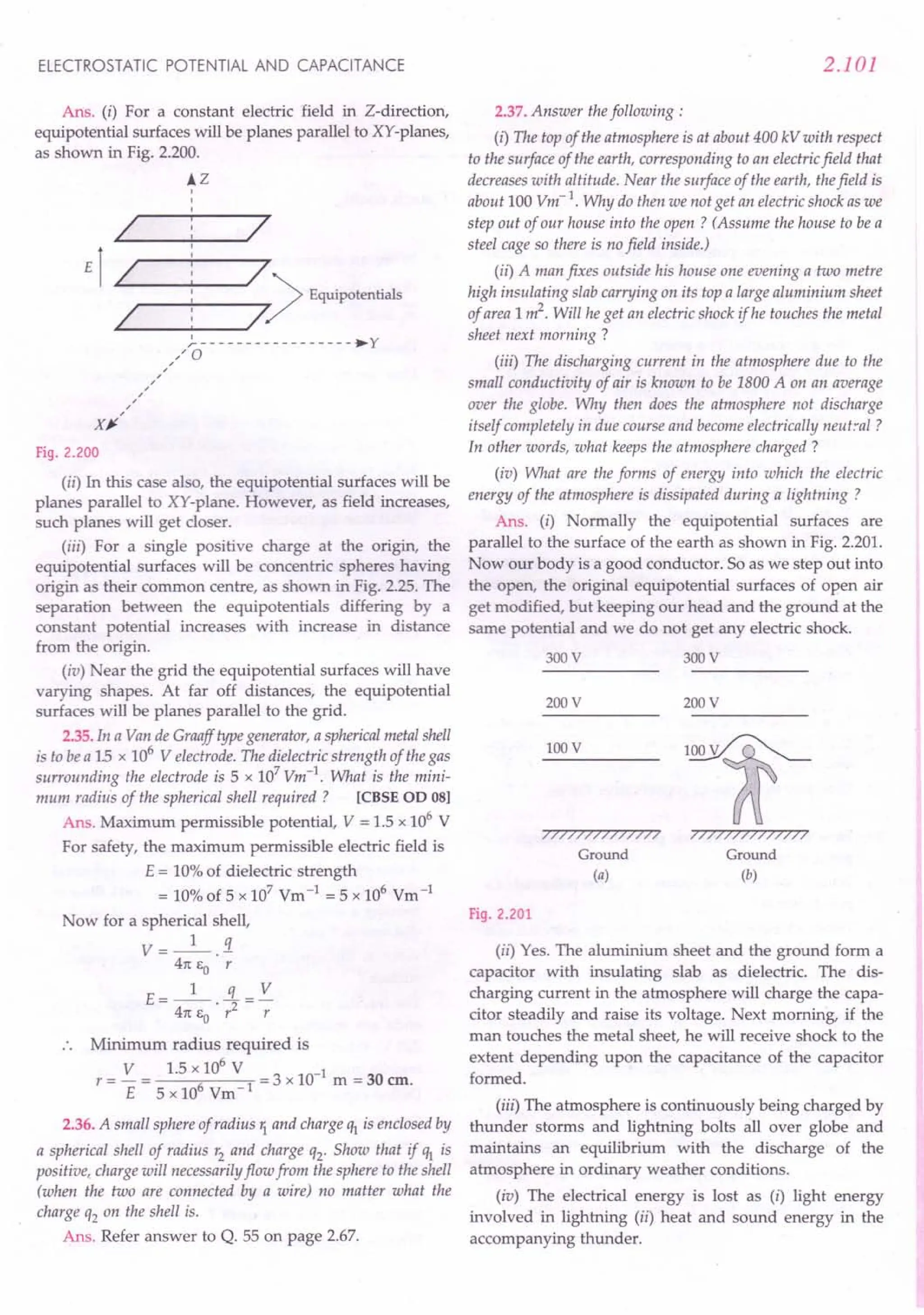ELECTROSTATIC POTENTIAL AND CAPACITANCE
Ans. (i) For a constant electric field in Z-direction,
equipotential surfaces will be planes parallel to XY-planes,
as shown in Fig. 2.200.
iZ
I 7
E1 I 7)Equipotentials
I /.
~-----------------.y
.: a
,
,/
,
,
,
X~
Fig. 2.200
(ii) In this case also, the equipotential surfaces will be
planes parallel to XY-plane. However, as field increases,
such planes will get closer.
(iii) For a single positive charge at the origin, the
equipotential surfaces will be concentric spheres having
origin as their common centre, as shown in Fig. 2.25. The
separation between the equipotentials differing by a
constant potential increases with increase in distance
from the origin.
(iv) Near the grid the equipotential surfaces will have
varying shapes. At far off distances, the equipotential
surfaces will be planes parallel to the grid.
2.35. In a Van de Graaff type generator, a spherical metal shell
is to be a 15 x 106
V electrode. The dielectric strength of the gas
surrounding the electrode is 5 x 107
Vm-1. What is the mini-
mum radius of the spherical shell required? [CBSE OD 08]
Ans. Maximum permissible potential, V = 1.5 x 106
V
For safety, the maximum permissible electric field is
E = 10% of dielectric strength
= 10% of 5 x 107 Vm -1 = 5 x 106 Vm-1
Now for a spherical shell,
V = _1_.3.
47t Eo r
E=_l_ 3...= V
47t EO . r2
r
Minimum radius required is
V 1.5 x 106
V 1
r = - = = 3 x 10- m = 30 em.
E 5 x 106
Vm 1
2.36. A small sphere of radius '1 and charge q1is enclosed by
a spherical shell of radius r2 and charge q2' Show that if q1 is
positive, charge will necessarily flow from the sphere to the shell
(when the two are connected by a wire) no matter what the
charge q2 on the shell is.
Ans. Refer answer to Q. 55 on page 2.67.
2.101
2.37. Answer the following:
(i) The top of the atmosphere is at about 400 kV with respect
to the surface of the earth, corresponding to an electric field that
decreases with altitude. Near the surface of the earth, the field is
about 100 Vm-1. Why do then we not get an electric shock as we
step out of our house into the open? (Assume the house to be a
steel cage so there is no field inside.)
(ii) A man fixes outside his house one evening a two metre
high insulating slab carrying on its top a large aluminium sheet
of area 1m2. Will he get an electric shock if he touches the metal
sheet next morning?
(iii) The discharging current in the atmosphere due to the
small conductivity of air is known to be 1800 A on an average
over the globe. Why then does the atmosphere not discharge
itself completely in due course and become electrically neutral ?
In other words, what keeps the atmosphere charged?
(iv) What are the forms of energy into which the electric
energy of the atmosphere is dissipated during a lightning?
Ans. (i) Normally the equipotential surfaces are
parallel to the surface of the earth as shown in Fig. 2.201.
Now our body is a good conductor. So as we step out into
the open, the original equipotential surfaces of open air
get modified, but keeping our head and the ground at the
same potential and we do not get any electric shock.
300 V 300 V
200 V 200 V
lOOV
77777777777777
Ground
(a)
77777777777777
Ground
(b)
Fig. 2.201
(ii) Yes. The aluminium sheet and the ground form a
capacitor with insulating slab as dielectric. The dis-
charging current in the atmosphere will charge the capa-
citor steadily and raise its voltage. Next morning, if the
man touches the metal sheet, he will receive shock to the
extent depending upon the capacitance of the capacitor
formed.
(iii) The atmosphere is continuously being charged by
thunder storms and lightning bolts all over globe and
maintains an equilibrium with the discharge of the
atmosphere in ordinary weather conditions.
(iv) The electrical energy is lost as (i) light energy
involved in lightning (ii) heat and sound energy in the
accompanying thunder.
 