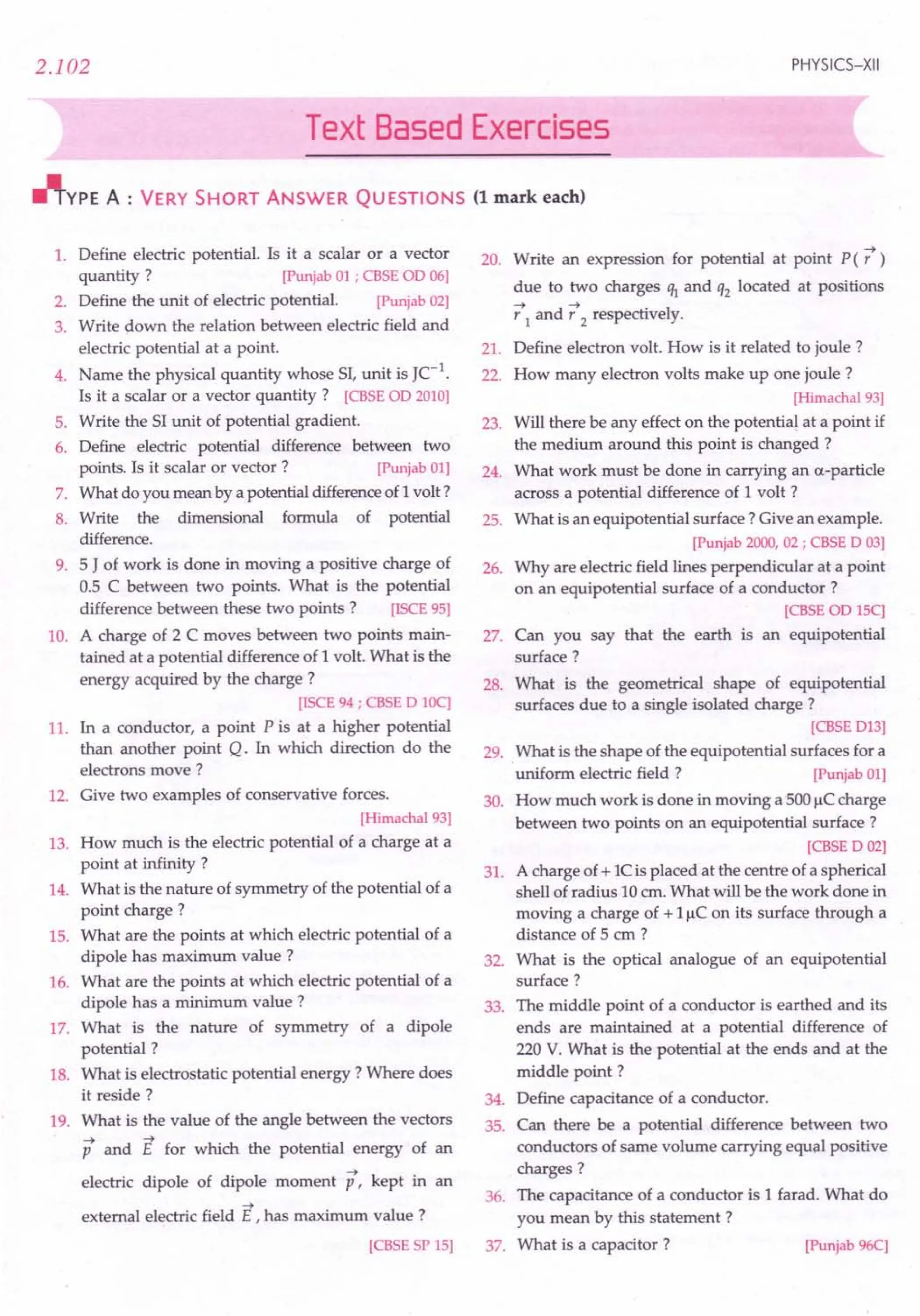 2.102 PHYSICS-XII
Text Based Exercises
~YPE A : VERY SHORT ANSWER QUESTIONS (1 mark each)
1. Define electric potential. Is it a scalar or a vector
quantity? [Punjab01; CBSEaD 06]
2. Define the unit of electric potential. [Punjab02]
3. Write down the relation between electric field and
electric potential at a point.
4. Name the physical quantity whose 51,unit is JC-I
.
Is it a scalar or a vector quantity? [CBSE
aD 2010]
5. Write the 51unit of potential gradient.
6. Define electric potential difference between two
points. Is it scalar or vector? [Punjab01]
7. What do you mean by a potential differenceof 1volt?
8. Write the dimensional formula of potential
difference.
9. 5 J of work is done in moving a positive charge of
0.5 C between two points. What is the potential
difference between these two points? [ISCE9S]
10. A charge of 2 C moves between two points main-
tained at a potential difference of 1 volt. What is the
energy acquired by the charge ?
[!SCE94; CBSED 10C]
11. In a conductor, a point P is at a higher potential
than another point Q. In which direction do the
electrons move?
12. Give two examples of conservative forces.
[Himachal93]
13. How much is the electric potential of a charge at a
point at infinity ?
14. What is the nature of symmetry of the potential of a
point charge ?
15. What are the points at which electric potential of a
dipole has maximum value?
16. What are the points at which electric potential of a
dipole has a minimum value?
17. What is the nature of symmetry of a dipole
potential?
18. What is electrostatic potential energy? Where does
it reside?
19. What is the value of the angle between the vectors
p and E for which the potential energy of an
electric dipole of dipole moment p, kept in an
-4
external electric field E r has maximum value?
[CBSE
SPIS]
-4
20. Write an expression for potential at point P (r )
due to two charges 'h and q2 located at positions
-4 d-4 . I
r I an r 2 respective y.
21. Define electron volt. How is it related to joule?
22. How many electron volts make up one joule?
[Himachal93]
23. Will there be any effect on the potential at a point if
the medium around this point is changed ?
24. What work must be done in carrying an a-particle
across a potential difference of 1 volt ?
25. What is an equipotential surface? Give an example.
[Punjab2000,02; CBSED 03]
26. Why are electric field lines perpendicular at a point
on an equipotential surface of a conductor?
[CBSE
co ISC]
27. Can you say that the earth is an equipotential
surface?
28. What is the geometrical shape of equipotential
surfaces due to a single isolated charge?
[CBSE
D13]
29. What is the shape of the equipotential surfaces for a
uniform electric field? [Punjab01]
30. How much work is done in moving a 500IlCcharge
between two points on an equipotential surface?
[CBSE
D 02]
31. A charge of + 1Cis placed at the centre of a spherical
shell of radius 10 cm. What will be the work done in
moving a charge of + 11lC on its surface through a
distance of 5 cm ?
32. What is the optical analogue of an equipotential
surface?
33. The middle point of a conductor is earthed and its
ends are maintained at a potential difference of
220 V. What is the potential at the ends and at the
middle point?
34. Define capacitance of a conductor.
35. Can there be a potential difference between two
conductors of same volume carrying equal positive
charges?
36. The capacitance of a conductor is 1 farad. What do
you mean by this statement?
37. What is a capacitor? [Punjab96C]
 