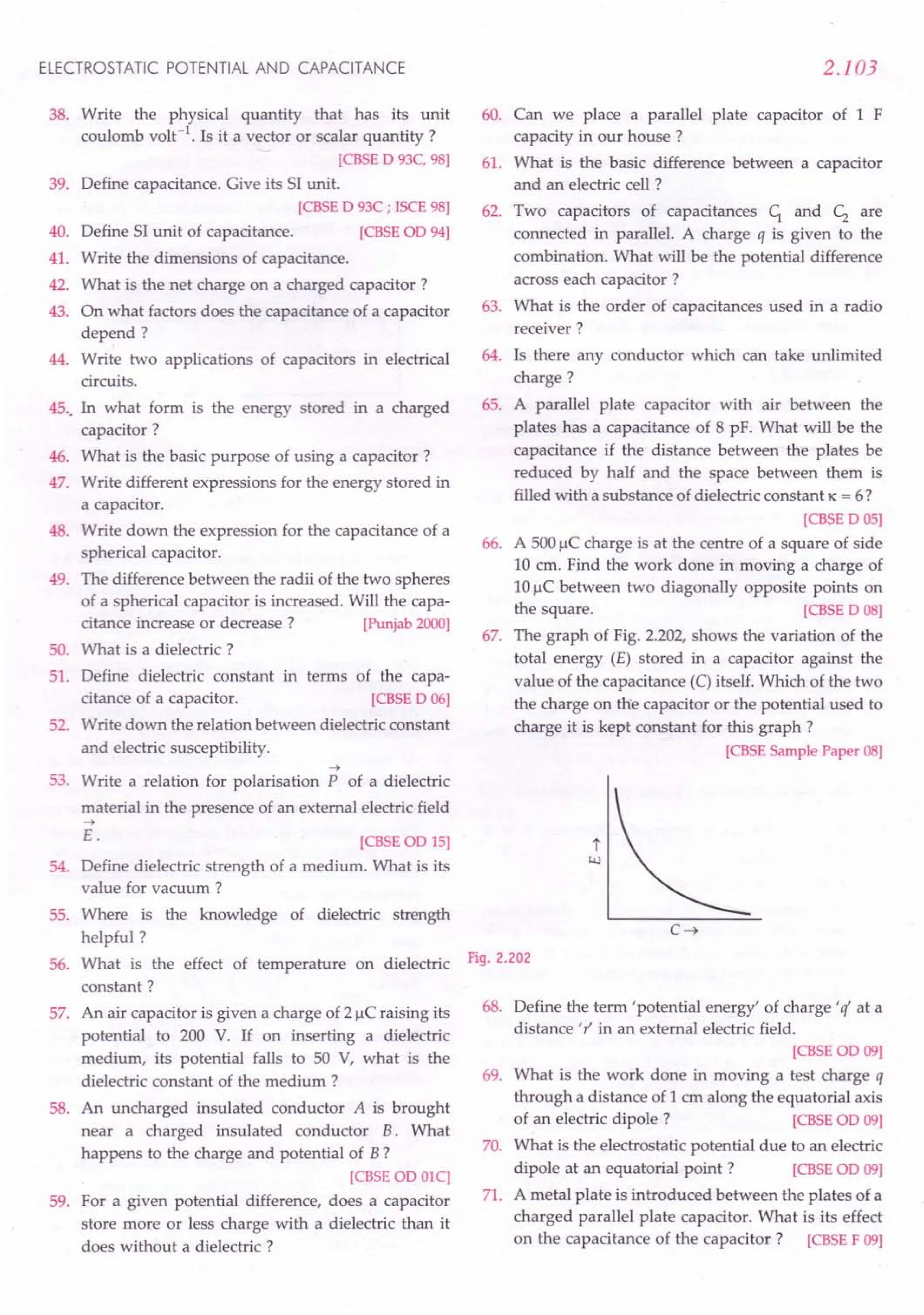 ELECTROSTATIC POTENTIAL AND CAPACITANCE
38. Write the physical quantity that has its unit
coulomb volt-1. Is it a vector or scalar quantity ?
[CBSE 0 93C, 98]
39. Define capacitance. Give its 51unit.
[CBSE 0 93C ; ISCE 98]
40. Define 51unit of capacitance. [CBSE 00 94]
41. Write the dimensions of capacitance.
42. What is the net charge on a charged capacitor?
43. On what factors does the capacitance of a capacitor
depend?
44. Write two applications of capacitors in electrical
circuits.
45.. In what form is the energy stored in a charged
capacitor?
46. What is the basic purpose of using a capacitor?
47. Write different expressions for the energy stored in
a capacitor.
48. Write down the expression for the capacitance of a
spherical capacitor.
49. The difference between the radii of the two spheres
of a spherical capacitor is increased. Will the capa-
citance increase or decrease? [Punjab 2000]
50. What is a dielectric ?
51. Define dielectric constant in terms of the capa-
citance of a capacitor. [CBSE 0 06]
52. Write down the relation between dielectric constant
and electric susceptibility.
53.
~
Write a relation for polarisation P of a dielectric
material in the presence of an external electric field
~
E.
54.
[CBSEOO 15]
Define dielectric strength of a medium. What is its
value for vacuum ?
55. Where is the knowledge of dielectric strength
helpful?
What is the effect of temperature on dielectric
constant?
An air capacitor is given a charge of 2 J.lC
raising its
potential to 200 V. If on inserting a dielectric
medium, its potential falls to 50 V, what is the
dielectric constant of the medium ?
An uncharged insulated conductor A is brought
near a charged insulated conductor B. What
happens to the charge and potential of B?
[CBSE 00 OlC]
For a given potential difference, does a capacitor
store more or less charge with a dielectric than it
does without a dielectric ?
56.
57.
58.
59.
2.103
60. Can we place a parallel plate capacitor of 1 F
capacity in our house?
61. What is the basic difference between a capacitor
and an electric cell ?
62. Two capacitors of capacitances c; and c; are
connected in parallel. A charge q is given to the
combination. What will be the potential difference
across each capacitor?
63. What is the order of capacitances used in a radio
receiver?
64. Is there any conductor which can take unlimited
charge?
65. A parallel plate capacitor with air between the
plates has a capacitance of 8 pF. What will be the
capacitance if the distance between the plates be
reduced by half and the space between them is
filled with a substance of dielectric constant K = 6?
[CBSE 0 05]
66. A 500J.lCcharge is at the centre of a square of side
10 cm. Find the work done in moving a charge of
10J.lCbetween two diagonally opposite points on
the square. [CBSE 0 08]
67. The graph of Fig. 2.202, shows the variation of the
total energy (E) stored in a capacitor against the
value of the capacitance (C)itself. Which of the two
the charge on the capacitor or the potential used to
charge it is kept constant for this graph?
[CBSE Sample Paper 08]
Fig. 2.202
68. Define the term 'potential energy' of charge' if at a
distance 'r' in an external electric field.
[CBSEOO 09]
69. What is the work done in moving a test charge q
through a distance of 1 cm along the equatorial axis
of an electric dipole? [CBSE 00 09]
70. What is the electrostatic potential due to an electric
dipole at an equatorial point? [CBSE 00 09]
71. A metal plate is introduced between the plates of a
charged parallel plate capacitor. What is its effect
on the capacitance of the capacitor? [CBSE F 09]
 