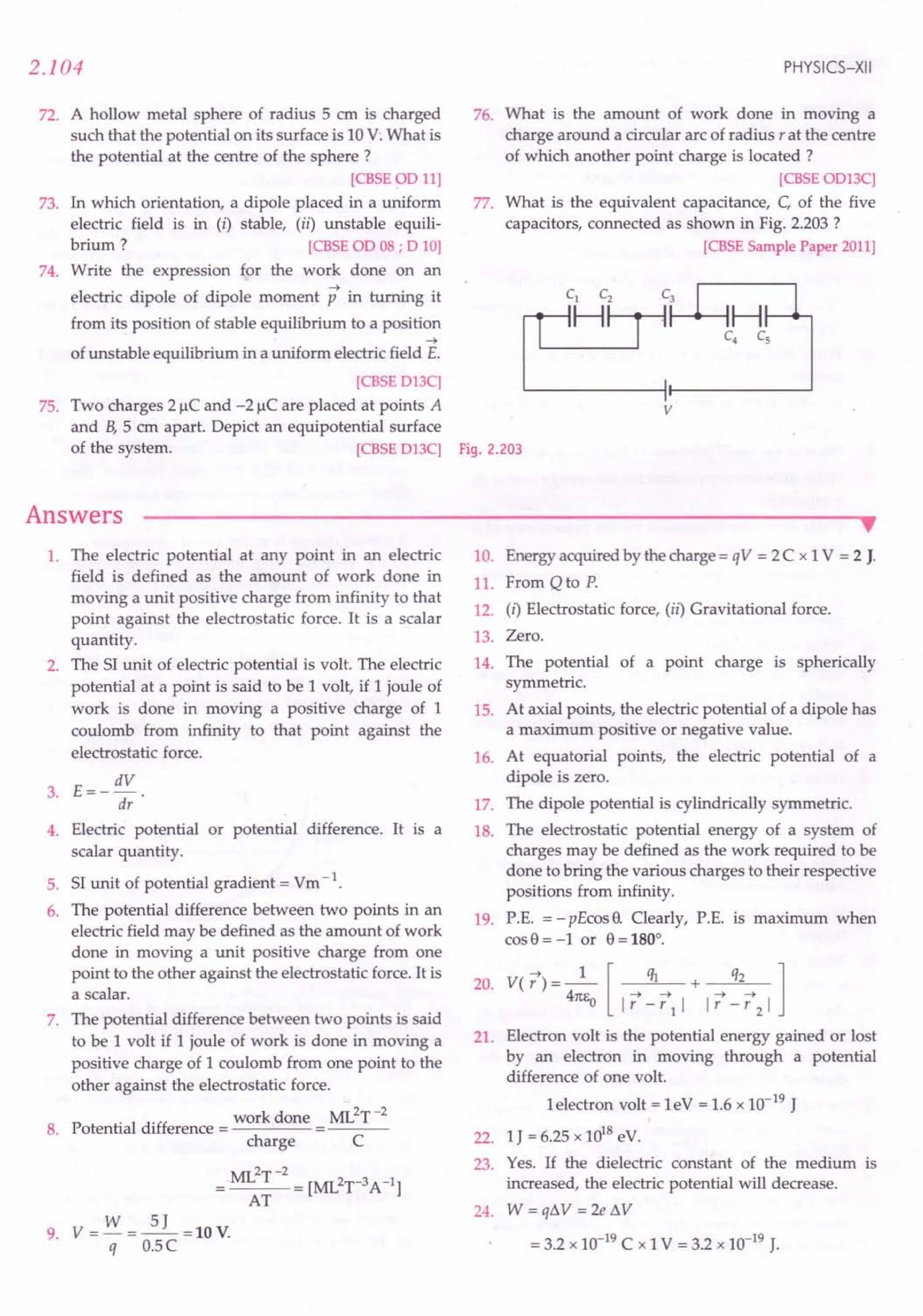 72. A hollow metal sphere of radius 5 em is charged
such that the potential on its surface is 10V:What is
the potential at the centre of the sphere?
[CBSEOD11]
73. In which orientation, a dipole placed in a uniform
electric field is in (i) stable, (ii) unstable equili-
brium ? [CBSE
OD08; D 10]
74. Write the expression for the work done on an
electric dipole of dipole moment p in turning it
from its position of stable equilibrium to a position
....
of unstable equilibrium in a uniform electric field E.
[CBSE
D13C]
75. Two charges 21lC and -21lC are placed at points A
and B, 5 cm apart. Depict an equipotential surface
of the system. [CBSE
D13C] Fig. 2.203
2.104
Answers
PHYSICS-XII
76. What is the amount of work done in moving a
charge around a circular arc of radius r at the centre
of which another point charge is located ?
[CBSE
OD13C]
77. What is the equivalent capacitance, C, of the five
capacitors, connected as shown in Fig. 2.203 ?
[CBSE
SamplePaper2011]
v
1. The electric potential at any point in an electric
field is defined as the amount of work done in
moving a unit positive charge from infinity to that
point against the electrostatic force. It is a scalar
quantity.
2. The SI unit of electric potential is volt. The electric
potential at a point is said to be 1 volt, if 1 joule of
work is done in moving a positive charge of 1
coulomb from infinity to that point against the
electrostatic force.
E= _ dV .
3.
dr
4. Electric potential or potential difference. It is a
scalar quantity.
5. SI unit of potential gradient = Vm-1.
6. The potential difference between two points in an
electric field may be defined as the amount of work
done in moving a unit positive charge from one
point to the other against the electrostatic force. It is
a scalar.
7. The potential difference between two points is said
to be 1 volt if 1 joule of work is done in moving a
positive charge of 1 coulomb from one point to the
other against the electrostatic force.
.. work done ML2T-2
8. Potential difference = =---
charge C
ML2T-2
=0 = [ML2r3 A-I]
AT
9. V = W = ~ =10 V.
q O.5C
••
10. Energy acquired by the charge = qV = 2C x 1V = 2 J.
11. From Q to P.
12. (i) Electrostatic force, (ii) Gravitational force.
13. Zero.
14. The potential of a point charge is spherically
symmetric.
15. At axial points, the electric potential of a dipole has
a maximum positive or negative value.
16. At equatorial points, the electric potential of a
dipole is zero.
17. The dipole potential is cylindrically symmetric.
18. The electrostatic potential energy of a system of
charges may be defined as the work required to be
done to bring the various charges to their respective
positions from infinity.
19. P.E. = -pEcos 9. Clearly, P.E. is maximum when
cos9 = -lor 9 = 180°.
V( 17) = _1_ [ ql + q2 1
4m:o I17 - 171 I I17 - 172 I
Electron volt is the potential energy gained or lost
by an electron in moving through a potential
difference of one volt.
1electron volt = leV = 1.6 x 10-19
J
1J = 6.25 x 1018eV.
Yes. If the dielectric constant of the medium is
increased, the electric potential will decrease.
24. W = qLW = 2e t1V
= 3.2 x 10-19
C x 1V = 3.2 x 10-19
J.
20.
21.
22.
23.
 