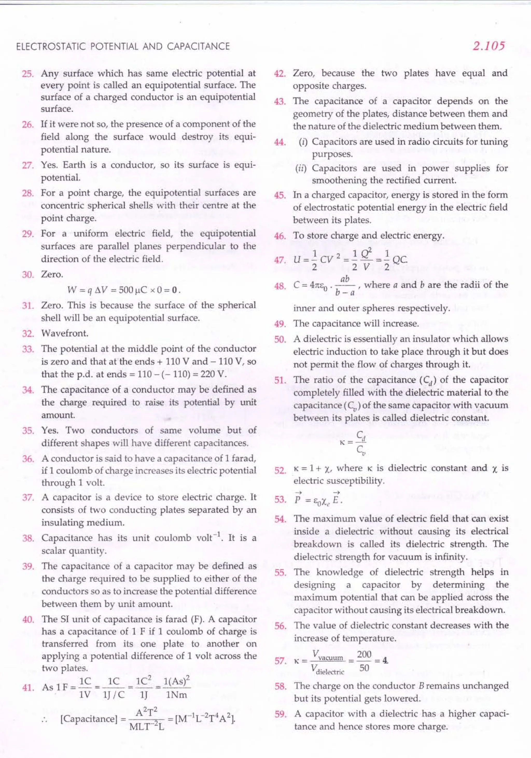 ELECTROSTATIC POTENTIAL AND CAPACITANCE
25. Any surface which has same electric potential at
every point is called an equipotential surface. The
surface of a charged conductor is an equipotential
surface.
26. If it were not so, the presence of a component of the
field along the surface would destroy its equi-
potential nature.
27. Yes. Earth is a conductor, so its surface is equi-
potential.
28. For a point charge, the equipotential surfaces are
concentric spherical shells with their centre at the
point charge.
29. For a uniform electric field, the equipotential
surfaces are parallel planes perpendicular to the
direction of the electric field.
30. Zero.
W = q !lV = 500 f,lC x 0 = 0 .
31. Zero. This is because the surface of the spherical
shell will be an equipotential surface.
32. Wavefront.
33. The potential at the middle point of the conductor
is zero and that at the ends + 110 V and - 110 V, so
that the p.d. at ends = 110 - (- 110) = 220 V.
34. The capacitance of a conductor may be defined as
the charge required to raise its potential by unit
amount.
35. Yes. Two conductors of same volume but of
different shapes will have different capacitances.
A conductor is said to have a capacitance of 1 farad,
if 1 coulomb of charge increases its electric potential
through 1 volt.
A capacitor is a device to store electric charge. It
consists of two conducting plates separated by an
insulating medium.
Capacitance has its unit coulomb volt-1. It is a
scalar quantity.
The capacitance of a capacitor may be defined as
the charge required to be supplied to either of the
conductors so as to increase the potential difference
between them by unit amount.
The S1unit of capacitance is farad (F). A capacitor
has a capacitance of 1 F if 1 coulomb of charge is
transferred from its one plate to another on
applying a potential difference of 1 volt across the
two plates.
As 1F = lC = ~ = lC
2
= 1(As)2
. 1V IJ / C IJ INm
A2T2 [M-1L-2T4A2)
[Capacitance) = MLT-2L = .
36.
37.
38.
39.
40.
41.
2.105
Zero, because the two plates have equal and
opposite charges.
The capacitance of a capacitor depends on the
geometry of the plates, distance between them and
the nature of the dielectric medium between them.
(i) Capacitors are used in radio circuits for tuning
purposes.
(ii) Capacitors are used in power supplies for
smoothening the rectified current.
In a charged capacitor, energy is stored in the form
of electrostatic potential energy in the electric field
between its plates.
To store charge and electric energy.
1 2 1 d 1
U = - CV = - - => - QC
2 2 V 2
C = 4m:o . ~ , where a and b are the radii of the
b-a
inner and outer spheres respectively.
The capacitance will increase.
A dielectric is essentially an insulator which allows
electric induction to take place through it but does
not permit the flow of charges through it.
The ratio of the capacitance (Cd) of the capacitor
completely filled with the dielectric material to the
capacitance (Cv) of the same capacitor with vacuum
between its plates is called dielectric constant.
Cd
K=-
CV
52. K = 1+ X, where K is dielectric constant and X is
electric susceptibility.
42.
43.
44.
45.
46.
47.
48.
49.
50.
51.
53.
54.
--> -->
P = EOXe E.
The maximum value of electric field that can exist
inside a dielectric without causing its electrical
breakdown is called its dielectric strength. The
dielectric strength for vacuum is infinity.
The knowledge of dielectric strength helps in
designing a capacitor by determining the
maximum potential that can be applied across the
capacitor without causing its electrical breakdown.
The value of dielectric constant decreases with the
increase of temperature.
K = Vvacuum = 200 = 4.
Vdielectric 50
The charge on the conductor Bremains unchanged
but its potential gets lowered.
A capacitor with a dielectric has a higher capaci-
tance and hence stores more charge.
55.
56.
57.
58.
59.
 
