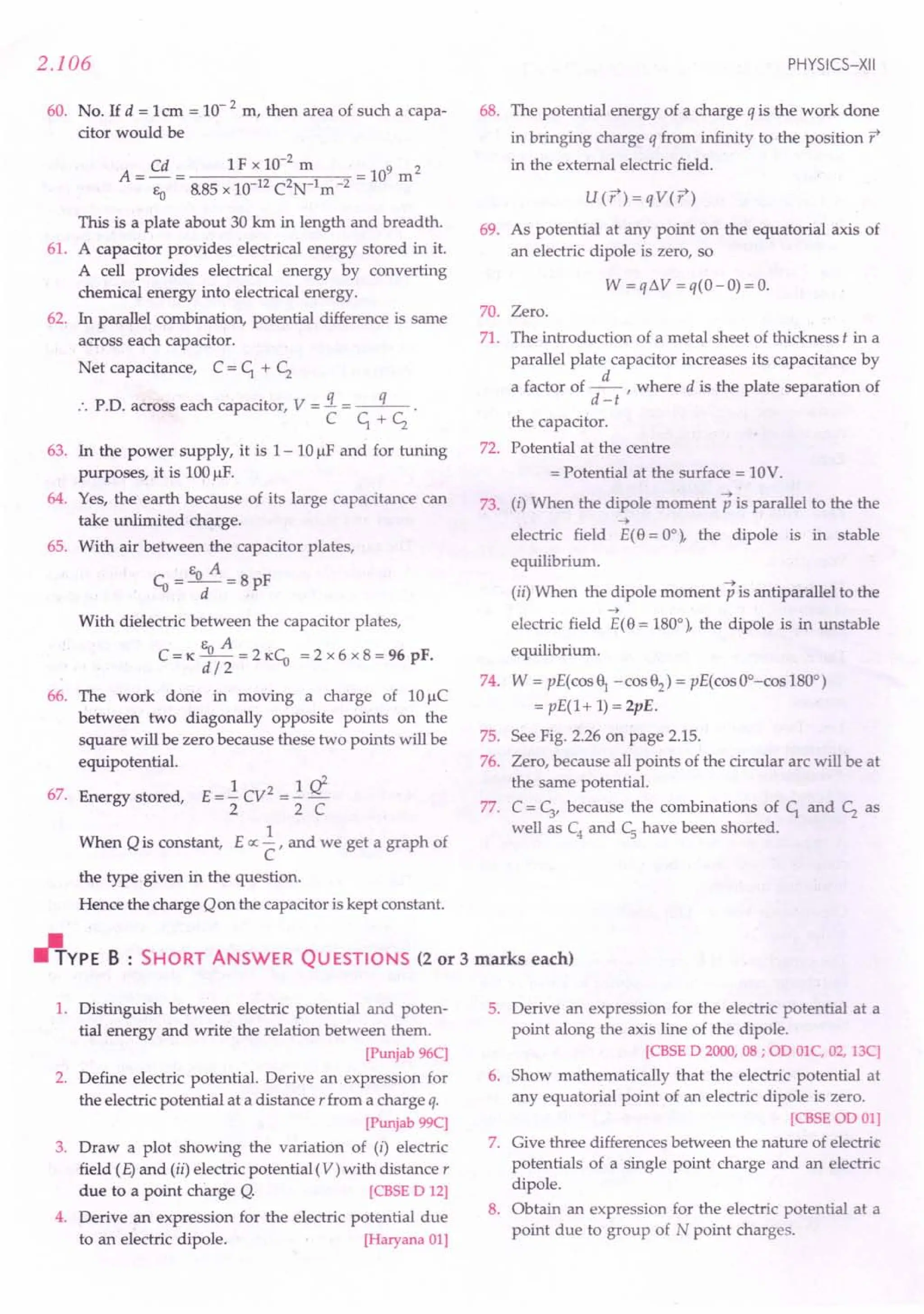 2.106
60. No. If d = 1em = 10- 2 m, then area of such a capa-
citor would be
A = Cd = 1 F x 10-
2
m = 109 m 2
Eo 8.85 x 10-12
C2
N-1
m-
2
This is a plate about 30 km in length and breadth.
61. A capacitor provides electrical energy stored in it.
A cell provides electrical energy by converting
chemical energy into electrical energy.
62. In parallel combination, potential difference is same
across each capacitor.
Net capacitance, C = c; + ~
:. P.D. across each capacitor, V = !L = --q- .
C c; + ~
63. In the power supply, it is 1- 10 /-IFand for tuning
purposes, it is 100/-lF.
64. Yes, the earth because of its large capacitance can
take unlimited charge.
65. With air between the capacitor plates,
E A
Co =-"T-=8pF
With dielectric between the capacitor plates,
C = K Eo A = 2 KCo = 2 x 6 x 8 = 96 pF.
d/2
66. The work done in moving a charge of 10 uC
between two diagonally opposite points on the
square will be zero because these two points will be
equipotential.
67. Energy stored, E = -.! CV2 = -.! Ii
2 2 C
1
When Qis constant, E ex: - , and we get a graph of
C
the type given in the question.
Hence the charge Qon the capacitor is kept constant.
PHYSICS-XII
68. The potential energy of a charge q is the work done
in bringing charge q from infinity to the position r
in the external electric field.
U(r) = qV(r)
69. As potential at any point on the equatorial axis of
an electric dipole is zero, so
W = q ~ V = q( 0 - 0) = o.
70. Zero.
71. The introduction of a metal sheet of thickness t in a
parallel plate capacitor increases its capacitance by
a factor of .s:r where d is the plate separation of
d -t
the capacitor.
72. Potential at the centre
= Potential at the surface = 10V.
73. (i) When the dipole moment p is parallel to the the
-+
electric field E(8 = 0°), the dipole is in stable
equilibrium.
(ii) When the dipole moment p is antiparallel to the
-+
electric field E(8 = 180°), the dipole is in unstable
equilibrium.
74. W = pE(cos~ -cos82
) = pE(cosOO-cos1800)
= pE(l+ 1) = 2pE.
75. See Fig. 2.26 on page 2.15.
76. Zero, because all points of the circular arc will be at
the same potential.
77. C =~, because the combinations of C; and ~ as
well as C4
and Cs have been shorted.
"YPE B : SHORT ANSWER QU ESTIONS (2 or 3 marks each)
1. Distinguish between electric potential and poten-
tial energy and write the relation between them.
[Punjab96C]
2. Define electric potential. Derive an expression for
the electric potential at a distance r from a charge q.
[Punjab99C]
3. Draw a plot showing the variation of (i) electric
field (E)and (ii) electric potential (V) with distance r
due to a point charge Q. [CBSE D 12]
4. Derive an expression for the electric potential due
to an electric dipole. [Haryana01]
5. Derive an expression for the electric potential at a
point along the axis line of the dipole.
[CBSE D 2000, 08 ; OD OlC, 02, 13C]
6. Show mathematically that the electric potential at
any equatorial point of an electric dipole is zero.
[CBSEOD01]
7. Give three differences between the nature of electric
potentials of a single point charge and an electric
dipole.
8. Obtain an expression for the electric potential at a
point due to group of N point charges.
 