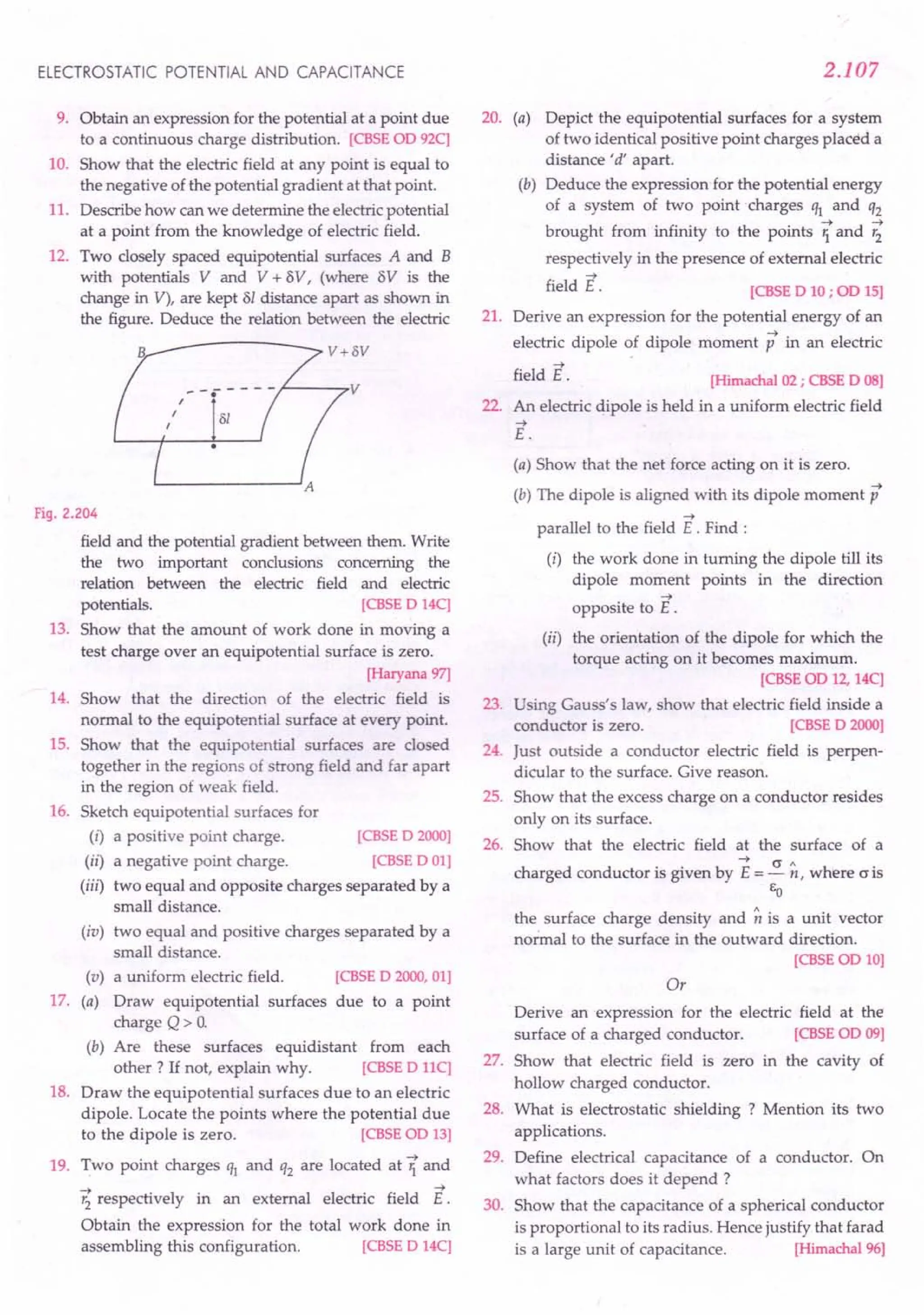 ELECTROSTATIC POTENTIAL AND CAPACITANCE
9. Obtain an expression for the potential at a point due
to a continuous charge distribution. [CBSE aD 92C]
10. Show that the electric field at any point is equal to
the negative of the potential gradient at that point.
11. Describe how can we determine the electricpotential
at a point from the knowledge of electric field.
12. Two closely spaced equipotential surfaces A and B
with potentials V and V + BV, (where 8V is the
change in V), are kept 81 distance apart as shown in
the figure. Deduce the relation between the electric
B v+ov
~--7V
Fig. 2.204
field and the potential gradient between them. Write
the two important conclusions concerning the
relation between the electric field and electric
potentials. [CBSE D 14C]
13. Show that the amount of work done in moving a
test charge over an equipotential surface is zero.
[Haryana97]
14. Show that the direction of the electric field is
normal to the equipotential surface at every point.
15. Show that the equipotential surfaces are closed
together in the regions of strong field and far apart
in the region of weak field.
16. Sketch equipotential surfaces for
(i) a positive point charge. [CBSE D 2000]
(ii) a negative point charge. [CBSE DOl]
(iii) two equal and opposite charges separated by a
small distance.
(iv) two equal and positive charges separated by a
small distance.
a uniform electric field.
Draw equipotential surfaces
charge Q> O.
(b) Are these surfaces equidistant from each
other? If not, explain why. [CBSE D HC]
18. Draw the equipotential surfaces due to an electric
dipole. Locate the points where the potential due
to the dipole is zero. [CBSE aD 13]
19. Two point charges ql and q2 are located at Ti and
r; respectively in an external electric field E.
Obtain the expression for the total work done in
assembling this configuration. [CBSE D 14C]
(v)
17. (a)
[CBSE D 2000, 01]
due to a point
2.107
20. (a) Depict the equipotential surfaces for a system
of two identical positive point charges placed a
distance'd' apart.
(b) Deduce the expression for the potential energy
of a system of two point charges ql and q2
brought from infinity to the points ?and ~
respectively in the presence of external electric
->
field E.
21.
[CBSE D 10 ; on 15]
Derive an expression for the potential energy of an
->
electric dipole of dipole moment p in an electric
->
field E.
22.
[Himachal02; CBSE D OS]
An electric dipole is held in a uniform electric field
->
E.
(a) Show that the net force acting on it is zero.
(b) The dipole is aligned with its dipole moment p
->
parallel to the field E . Find:
(i) the work done in turning the dipole till its
dipole moment points in the direction
->
opposite to E .
(ii) the orientation of the dipole for which the
torque acting on it becomes maximum.
[CBSE oo 12, 14C]
23. Using Gauss's law, show that electric field inside a
conductor is zero. [CBSE D 2000]
24. Just outside a conductor electric field is perpen-
dicular to the surface. Give reason.
25. Show that the excess charge on a conductor resides
only on its surface.
26. Show that the electric field at the surface of a
charged conductor is given by E= ~ ~, where o is
EO
the surface charge density and ~ is a unit vector
normal to the surface in the outward direction.
[CBSEOD 10]
Or
Derive an expression for the electric field at the
surface of a charged conductor. [CBSE aD 09]
27. Show that electric field is zero in the cavity of
hollow charged conductor.
28. What is electrostatic shielding ? Mention its two
applications.
29. Define electrical capacitance of a conductor. On
what factors does it depend ?
30. Show that the capacitance of a spherical conductor
is proportional to its radius. Hence justify that farad
is a large unit of capacitance. [Himachal96]
 