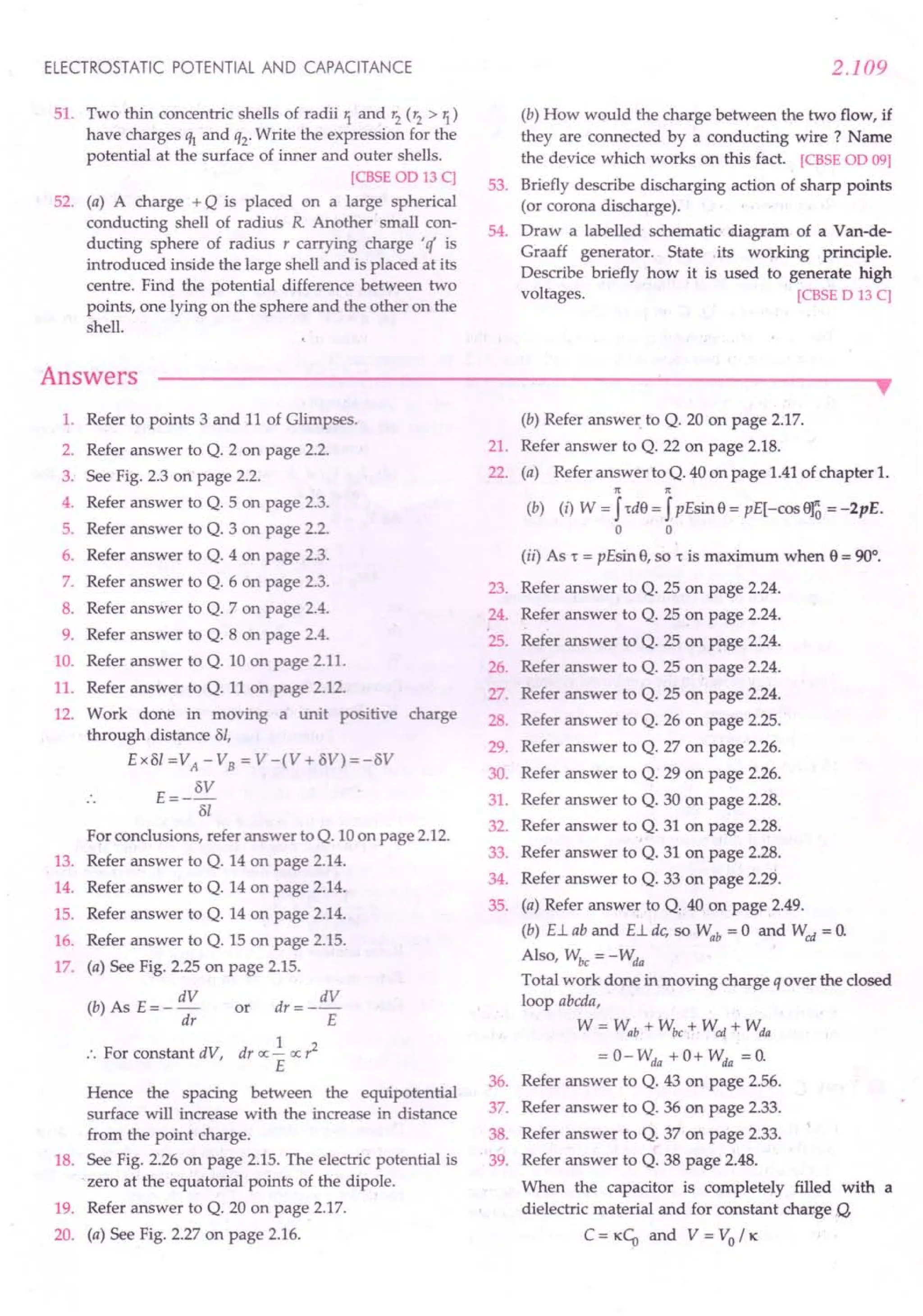 ELECTROSTATIC POTENTIAL AND CAPACITANCE
51. Two thin concentric shells of radii 1. and r2 (r2 > 1.)
have charges ql and q2. Write the expression for the
potential at the surface of inner and outer shells.
[CBSE 00 13 C]
52. (a) A charge + Q is placed on a large spherical
conducting shell of radius R Another small con-
ducting sphere of radius r carrying charge 'if is
introduced inside the large shell and is placed at its
centre. Find the potential difference between two
points, one lying on the sphere and the other on the
shell.
Answers
2.109
(b) How would the charge between the two flow, if
they are connected by a conducting wire? Name
the device which works on this fact. [CBSE 00 09]
53. Briefly describe discharging action of sharp points
(or corona discharge).
54. Draw a labelled schematic diagram of a Van-de-
Graaff generator. State its working principle.
Describe briefly how it is used to generate high
voltages. [CBSE 0 13 C]
••
1. Refer to points 3 and 11 of Glimpses.
2. Refer answer to Q. 2 on page 2.2.
3. See Fig. 2.3 on page 2.2.
4. Refer answer to Q. 5 on page 2.3.
5. Refer answer to Q. 3 on page 2.2.
6. Refer answer to Q. 4 on page 2.3.
7. Refer answer to Q. 6 on page 2.3.
8. Refer answer to Q. 7 on page 2.4.
9. Refer answer to Q. 8 on page 2.4.
10. Refer answer to Q. 10 on page 2.11.
11. Refer answer to Q. 11 on page 2.12.
12. Work done in moving a unit positive charge
through distance ol,
Exol =VA
- VB = V -(V + OV) =-OV
E=- OV
01
For conclusions, refer answer to Q. 10 on page 2.12.
13. Refer answer to Q. 14 on page 2.14.
14. Refer answer to Q. 14 on page 2.14.
15. Refer answer to Q. 14 on page 2.14.
16. Refer answer to Q. 15 on page 2.15.
17. (a) See Fig. 2.25 on page 2.15.
dV dV
(b) As E = - dr or dr = -r:
1
:. For constant dV, dr oc - oc r2
E
Hence the spacing between the equipotential
surface will increase with the increase in distance
from the point charge.
18. See Fig. 2.26 on page 2.15. The electric potential is
.zero at the equatorial points of the dipole.
19. Refer answer to Q. 20 on page 2.17.
20. (a) See Fig. 2.27 on page 2.16.
(b) Refer answer. to Q. 20 on page 2.17.
21. Refer answer to Q. 22 on page 2.18.
22. (a) Refer answer to Q. 40 on page 1.41 of chapter 1.
n n
(b) (i) W = J,d8 = JpEsin 8 = pE[-cos era = -2pE.
a a
(ii) As , = pEsin 8, so , is maximum when 8 = 90°.
23. Refer answer to Q. 25 on page 2.24.
24. Refer answer to Q. 25 on page 2.24.
25. Refer answer to Q. 25 on page 2.24.
26. Refer answer to Q. 25 on page 2.24.
27. Refer answer to Q. 25 on page 2.24.
28. Refer answer to Q. 26 on page 2.25.
29. Refer answer to Q. 27 on page 2.26.
30. Refer answer to Q. 29 on page 2.26.
31. Refer answer to Q. 30 on page 2.28.
32. Refer answer to Q. 31 on page 2.28.
33. Refer answer to Q. 31 on page 2.28.
34. Refer answer to Q. 33 on page 2.29.
35. (a) Refer answe~ to Q. 40 on page 2.49.
(b) E.Lab and E.Ldc, so Wab = 0 and Wed = O.
Also, Wbc = - Wda
Total work done in moving charge q over the closed
loop abcda,
W = Wab + Wbc :+- Wcd + Wda
= 0- Wda + 0+ Wda = O.
36. Refer answer to Q. 43 on page 2.56.
37. Refer answer to Q. 36 on page 2.33.
38. Refer answer to Q. 37 on page 2.33.
. 39. Refer answer to Q. 38 page 2.48.
When the capacitor is completely filled with a
dielectric material and for constant charge Q,
C = KCU and V = Va / K
 