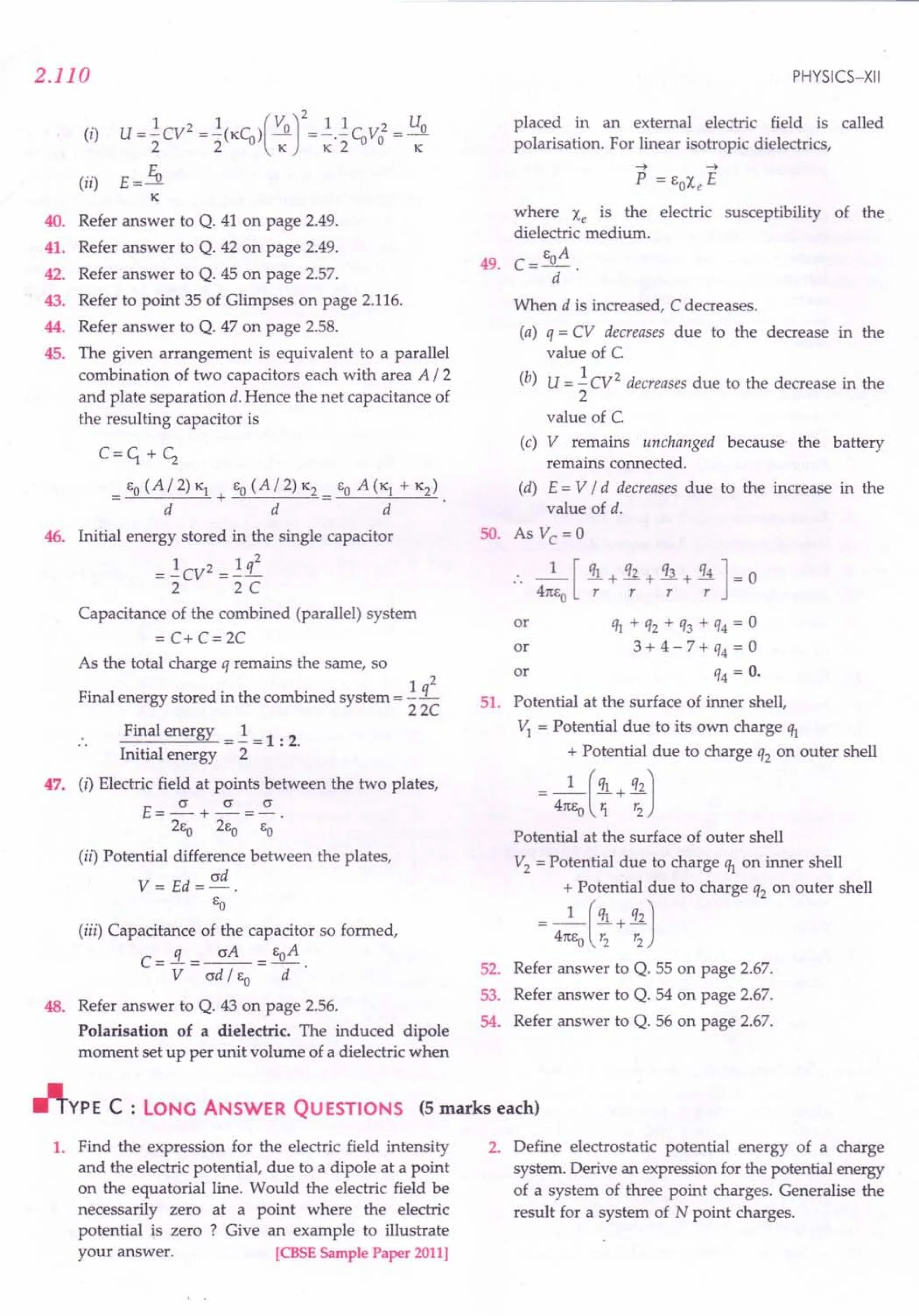 2.110
(i) U=!:CV2 =!:(KCu)(VO]2=.!..!CuV02 = Uo
2 2 K K2 K
(ii) E = fu
~
40. Refer answer to Q. 41 on page 2.49.
41. Refer answer to Q. 42 on page 2.49.
42. Refer answer to Q. 45 on page 2.57.
43. Refer to point 35 of Glimpses on page 2.116.
44. Refer answer to Q. 47 on page 2.58.
45. The given arrangement is equivalent to a parallel
combination of two capacitors each with area A I 2
and plate separation d. Hence the net capacitance of
the resulting capacitor is
C=c;+c;
EO (AI 2) K} EO (AI 2) K2
= +~---..=.
d d
46. Initial energy stored in the single capacitor
= !:CV2 =!: q2
2 2C
Capacitance of the combined (parallel) system
= C+ C=2C
As the total charge q remains the same, so
Final energy stored in the combined system = !:i....
22C
47.
Final energy =!: =1 : 2.
Initial energy 2
(i) Electric field at points between the two plates,
E=~+~=~.
2ea 2Eo EO
(ii) Potential difference between the plates,
ad
V= Ed=-.
EO
48.
(iii) Capacitance of the capacitor so formed,
C=..i=~= EoA.
V ad I EO d
Refer answer to Q. 43 on page 2.56.
Polarisation of a dielectric. The induced dipole
moment set up per unit volume of a dielectric when
PHYSICS-XII
placed in an external electric field is called
polarisation. For linear isotropic dielectrics,
~ ~
P = EOXe E
where Xe is the electric susceptibility of the
dielectric medium.
49. C=EoA.
d
When d is increased, C decreases.
(a) q = CV decreases due to the decrease in the
value of C.
(b) U = !:CV2 decreases due to the decrease in the
2
value of C.
(c) V remains unchanged because' the battery
remains connected.
(d) E = V I d decreases due to the increase in the
value of d.
SO. As Vc = 0
:. _1_ [ !!1.+ q2 + q3 + q4 ] = 0
4m,0 r r r r
or Ih + q2 + q3 + q4 = 0
or 3 + 4 - 7 + q4 = 0
or q4 = O.
51. Potential at the surface of inner shell,
"t = Potential due to its own charge q}
+ Potential due to charge q2 on outer shell
- 4:EO ( :: + :: J
Potential at the surface of outer shell
V2
= Potential due to charge q} on inner shell
_ 4:J~n:~: rtochargeq, onoutershell
52. Refer answer to Q. 55 on page 2.67.
53. Refer answer to Q. 54 on page 2.67.
54. Refer answer to Q. 56 on page 2.67.
~YPE C : LONG ANSWER QUESTIONS (5 marks each)
1. Find the expression for the electric field intensity
and the electric potential, due to a dipole at a point
on the equatorial line. Would the electric field be
necessarily zero at a point where the electric
potential is zero ? Give an example to illustrate
your answer. ICBSE Sample Paper 2011]
2. Define electrostatic potential energy of a charge
system. Derive an expression for the potential energy
of a system of three point charges. Generalise the
result for a system of N point charges.
 