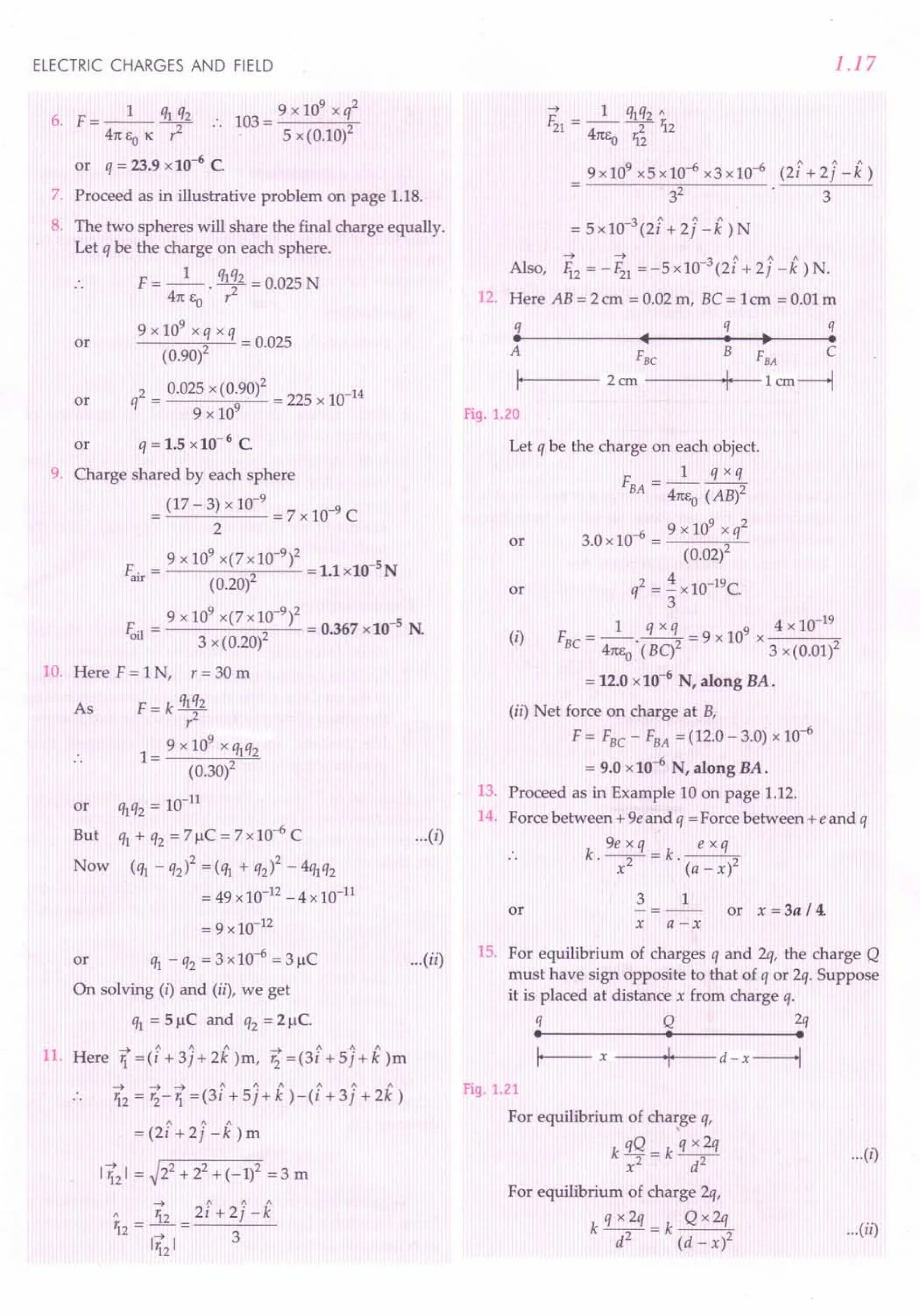 ELECTRIC CHARGES AND FIELD
9 x 109
x q2
103=---;,-
5 x (0.10)2
6. F=_l_ q1i2
41tEOK' ..
or q = 23.9 x 10-6
C.
7. Proceed as in illustrative problem on page 1.18.
8. The two spheres will share the final charge equally.
Let q be the charge on each sphere.
F= _1_. qlq2 = 0.025 N
.. 41t Eo r2
9 x 109 x q x q
-----<-2 ----'-= 0.025
(0.90)
q2 = oms x (0~90)2= 225 x 10-14
9 x 10
q = 1.5 x10-6 C.
or
or
or
9. Charge shared by each sphere
= (17 - 3) x 10-
9
= 7 x 10-9 C
2
9 x 109 x(7 x 10-9)2 -5
F. = 2 =1.lx10 N
au (0.20)
9 x 109 x(7 x10-9)2 -5
E.] = 2 = 0.367 x10 N.
01 3 x (0.20)
10. Here F = 1N, r = 30 m
F=k~2
9 x 109
x 1M2
1= ------,,'-'-'-"-
(0.30)2
10-11
or q1q2=
But q1+ q2 = 7!-1C= 7x10-6 C
Now (q1 - q2)2 = (q1 + q2)2 - 4q1q2
= 49 x 10-12- 4 x 10-11
= 9 x 10-12
or q1 - q2 = 3 x 10-6 = 3!-1C
On solving (i) and (ii), we get
q1 = 5!-1C and q2 = 2!-1C.
As
-+ 1 1 1 ~ 1 1 "
11. Here 1 =(i +3j+2k )m, '2 =(3i +5j+k)m
--» -+ -+ 1 1 1 1 1 1
12 = '2-1 =(3i +5j+k )-(i +3j +2k)
-+ ~2 2 2
112 I = 2 + 2 + (-1) = 3 m
1.17
-+ 1 ~q2"
F21= -- -2- 12
41tEo 12
9x109x5x10-6x3x10-6 (2i+2J-k)
3
2
3
3 " 1 1
= 5x10- (2i +2j -k)N
-+ -+ -3 ~ <' 1
Also, li2=-Fz1=-5xlO (21+2J-k)N.
12. Here AB = 2 em = 0.02 m, Be = 1em = 0.01 m
q q q
. ... ~ .
A FBe B FBA C
I· 2 ern ·1· 1 em----l
Fig. 1.20
Let q be the charge on each object.
F __ 1_~
BA - 41tEo(AB)2
-6 9 x 109 x q2
or 3.0x10 = 2
(0.02)
2 4 10-19C
or q = - x .
3
(i)
1 q x q 9 4 x 10-19
F =-----=9xlO X---"
BC 41t1,o
.(BC)2 3 x(0.01)2
= 12.0 x 10-6
N, along BA.
...(i)
(ii) Net force on charge at B,
F = FBC - FBA = (12.0 - 3.0) x 10-6
= 9.0 x10-6 N, along BA.
13. Proceed as in Example 10 on page 1.12.
14. Force between + ge and q = Force between +e and q
k gexq=k ~
.. . x2 . (a - x)2
3 1
or or x = 3a /4.
x a-x
...(ii) 15. For equilibrium of charges q and 2q, the charge Q
must have sign opposite to that of q or 2q. Suppose
it is placed at distance x from charge q.
q Q 2q
• • •
I--- x ---+1·1__
· - d - x-----1
Fig. 1.21
For equilibrium of charge q,
k qQ - k q x2q
x2 - d2
For equilibrium of charge 2q,
kqx2q=k Qx2q
d2 (d-x)2
...(i)
...(ii)
 