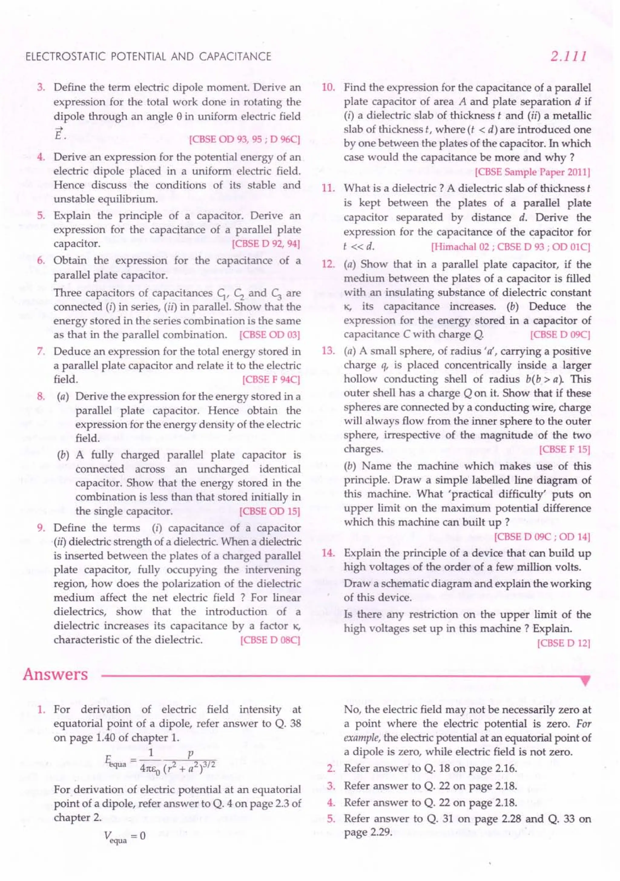 ELECTROSTATIC POTENTIAL AND CAPACITANCE
3. Define the term electric dipole moment. Derive an
expression for the total work done in rotating the
dipole through an angle e in uniform electric field
.....
E. [CBSE OD93, 95 ; D 96C)
4. Derive an expression for the potential energy of an
electric dipole placed in a uniform electric field.
Hence discuss the conditions of its stable and
unstable equilibrium.
5. Explain the principle of a capacitor. Derive an
expression for the capacitance of a parallel plate
capacitor. [CBSE D 92, 94]
6. Obtain the expression for the capacitance of a
parallel plate capacitor.
Three capacitors of capacitances C1, Cz and c; are
connected (i) in series, (ii) in parallel. Show that the
energy stored in the series combination is the same
as that in the parallel combination. [CBSE OD03]
7. Deduce an expression for the total energy stored in
a parallel plate capacitor and relate it to the electric
field. [CBSE F 94C)
8. (a) Derive the expression for the energy stored in a
parallel plate capacitor. Hence obtain the
expression for the energy density of the electric
field.
(b) A fully charged parallel plate capacitor is
connected across an uncharged identical
capacitor. Show that the energy stored in the
combination is less than that stored initially in
the single capacitor. [CBSE OD15]
9. Define the terms (i) capacitance of a capacitor
.(ii) dielectricstrength of a dielectric.When a dielectric
is inserted between the plates of a charged parallel
plate capacitor, fully occupying the intervening
region, how does the polarization of the dielectric
medium affect the net electric field ? For linear
dielectrics, show that the introduction of a
dielectric increases its capacitance by a factor K.
characteristic of the dielectric. [CBSE D OSC)
Answers
2.111
10. Find the expression for the capacitance of a parallel
plate capacitor of area A and plate separation d if
(i) a dielectric slab of thickness t and (ii) a metallic
slab of thickness t, where (t < d) are introduced one
by one between the plates of the capacitor. In which
case would the capacitance be more and why?
[CBSE Sample Paper 2011]
11. What is a dielectric? A dielectric slab of thickness t
is kept between the plates of a parallel plate
capacitor separated by distance d. Derive the
expression for the capacitance of the capacitor for
t «d. [Himachal 02 ; CBSE D 93 ; OD0lC)
12. (a) Show that in a parallel plate capacitor, if the
medium between the plates of a capacitor is filled
with an insulating substance of dielectric constant
K. its capacitance increases. (b) Deduce the
expression for the energy stored in a capacitor of
capacitance Cwith charge Q. [CBSE D 09C)
13. (a) A small sphere, of radius 'o', carrying a positive
charge q, is placed concentrically inside a larger
hollow conducting shell of radius b(b> a). This
outer shell has a charge Q on it. Show that if these
spheres are connected by a conducting wire, charge
will always flow from the inner sphere to the outer
sphere, irrespective of the magnitude of the two
charges. [CBSE F 15]
(b) Name the machine which makes use of this
principle. Draw a simple labelled line diagram of
this machine. What 'practical difficulty' puts on
upper limit on the maximum potential difference
which this machine can built up ?
[CBSE D 09C ; OD14]
14. Explain the principle of a device that can build up
high voltages of the order of a few million volts.
Draw a schematic diagram and explain the working
of this device.
Is there any restriction on the upper limit of the
high voltages set up in this machine? Explain.
[CBSE D 12]
•
1. For derivation of electric field intensity at
equatorial point of a dipole, refer answer to Q. 38
on page 1.40of chapter 1.
1 P
El,qua = 41tEo (r2 + a2 )3/2
For derivation of electric potential at an equatorial
point of a dipole, refer answer to Q. 4 on page 2.3 of
chapter 2.
Vequa = 0
No, the electric field may not be necessarily zero at
a point where the electric potential is zero. For
example, the electricpotential at an equatorial point of
a dipole is zero, while electric field is not zero.
2. Refer answer to Q. 18 on page 2.16.
3. Refer answer to Q. 22 on page 2.18.
4. Refer answer to Q. 22 on page 2.18.
5. Refer answer to Q. 31 on page 2.28 and Q. 33 on
page 2.29.
 