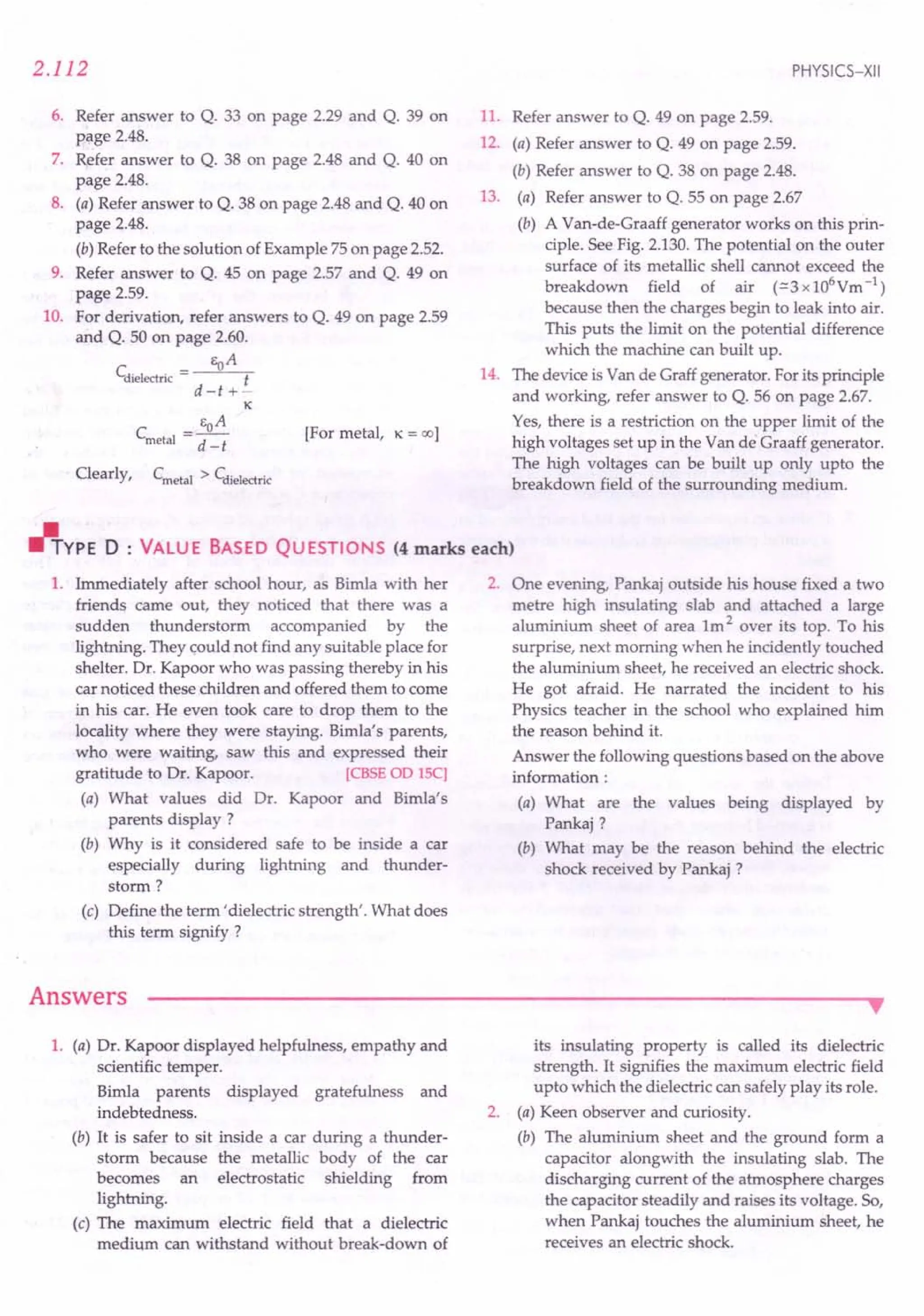 2.112
6. Refer answer to Q. 33 on page 2.29 and Q. 39 on
page 2.48.
7. Refer answer to Q. 38 on page 2.48 and Q. 40 on
page 2.48.
8. (a) Refer answer to Q. 38 on page 2.48 and Q. 40 on
page 2.48.
(b) Refer to the solution of Example 75 on page 2.52.
9. Refer answer to Q. 45 on page 2.57 and Q. 49 on
page 2.59.
10. For derivation, refer answers to Q. 49 on page 2.59
and Q. 50 on page 2.60.
EoA
Cdielectric = t
d=t +-
K
C = EOA
metal d=t
Clearly, Cmetal > Cdielectric
[For metal, K = 00 1
PHYSICS-XII
11. Refer answer to Q. 49 on page 2.59.
12. (a) Refer answer to Q. 49 on page 2.59.
(b) Refer answer to Q. 38 on page 2.48.
13. (a) Refer answer to Q. 55 on page 2.67
(b) A Van-de-Graaff generator works on this prin-
ciple. See Fig. 2.130. The potential on the outer
surface of its metallic shell cannot exceed the
breakdown field of air (=::3x106Ym-l)
because then the charges begin to leak into air.
This puts the limit on the potential difference
which the machine can built up.
14. The device is Van de Graff generator. For its principle
and working, refer answer to Q. 56 on page 2.67.
Yes, there is a restriction on the upper limit of the
high voltages set up in the Van de Graaff generator.
The high voltages can be built up only upto the
breakdown field of the surrounding medium .
.l'rYPE 0 : VALUE BASED QUESTIONS (4 marks each)
1. Immediately after school hour, as Birnla with her
friends carne out, they noticed that there was a
sudden thunderstorm accompanied by the
lightning. They could not find any suitable place for
shelter. Dr. Kapoor who was passing thereby in his
car noticed these children and offered them to corne
in his car. He even took care to drop them to the
locality where they were staying. Birnla's parents,
who were waiting, saw this and expressed their
gratitude to Dr. Kapoor. [CBSE00 lSC]
(a) What values did Dr. Kapoor and Birnla's
parents display?
(b) Why is it considered safe to be inside a car
especially during lightning and thunder-
storm ?
(c) Define the term' dielectric strength'. What does
this term signify ?
Answers
2. One evening, Pankaj outside his house fixed a two
metre high insulating slab and attached a large
aluminium sheet of area 1m 2 over its top. To his
surprise, next morning when he incidently touched
the aluminium sheet, he received an electric shock.
He got afraid. He narrated the incident to his
Physics teacher in the school who explained him
the reason behind it.
Answer the following questions based on the above
information:
(a) What are the values being displayed by
Pankaj?
(b) What may be the reason behind the electric
shock received by Pankaj ?
•
1. (a) Dr. Kapoor displayed helpfulness, empathy and
scientific temper.
Bimla parents displayed gratefulness and
indebtedness.
(b) It is safer to sit inside a car during a thunder-
storm because the metallic body of the car
becomes an electrostatic shielding from
lightning.
(c) The maximum electric field that a dielectric
medium can withstand without break-down of
its insulating property is called its dielectric
strength. It signifies the maximum electric field
upto which the dielectric can safely play its role.
2. (a) Keen observer and curiosity.
(b) The aluminium sheet and the ground form a
capacitor alongwith the insulating slab. The
discharging current of the atmosphere charges
the capacitor steadily and raises its voltage. So,
when Pankaj touches the aluminium sheet, he
receives an electric shock.
 
