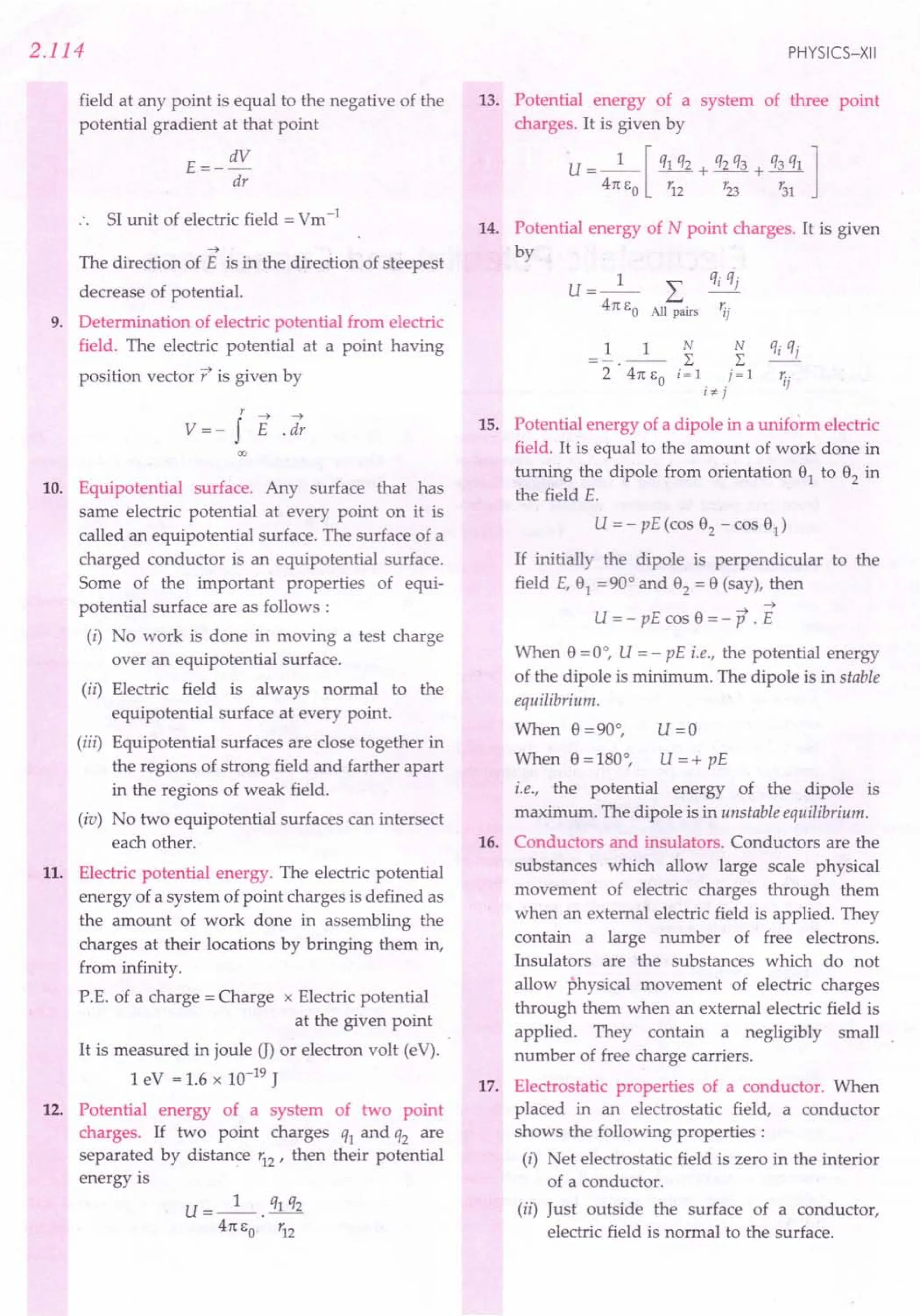2.114
field at any point is equal to the negative of the
potential gradient at that point
E=- dV
dr
SI unit of electric field = Vm-1
-7
The direction of E is in the direction of steepest
decrease of potential.
9. Determination of electric potential from electric
field. The electric potential at a point having
position vector t is given by
r -7 -7
V =- f E . dr
00
10. Equipotential surface. Any surface that has
same electric potential at every point on it is
called an equipotential surface. The surface of a
charged conductor is an equipotential surface.
Some of the important properties of equi-
potential surface are as follows :
(i) No work is done in moving a test charge
over an equipotential surface.
(ii) Electric field is always normal to the
equipotential surface at every point.
(iii) Equipotential surfaces are close together in
the regions of strong field and farther apart
in the regions of weak field.
(iv) No two equipotential surfaces can intersect
each other.
11. Electric potential energy. The electric potential
energy of a system of point charges is defined as
the amount of work done in assembling the
charges at their locations by bringing them in,
from infinity.
P.E. of a charge = Charge x Electric potential
at the given point
It is measured in joule G) or electron volt (eV).
1 eV = 1.6 x 10-19 J
12. Potential energy of a system of two point
charges. If two point charges q1 and q2 are
separated by distance r12 ' then their potential
energy is
U=_l_. q1 q2
41t So r12
PHYSICS-XII
13. Potential energy of a system of three point
charges. It is given by
U= _1_ [ q1 q2 + q2 q3 + q3 q1 ]
41t So '12 r23 r31
14. Potential energy of N point charges. It is given
by
U=_l_ L qj qj
41t So All pairs ';j
15. Potential energy of a dipole in a uniform electric
field. It is equal to the amount of work done in
turning the dipole from orientation 91 to 92 in
the field E.
U = - pE (cos 92 - cos 91)
If initially the dipole is perpendicular to the
field E, 91 =90° and 92 = 9 (say), then
-7 -7
U = - pE cos 9 = - P . E
When 9 =0°, U = - pE i.e., the potential energy
of the dipole is minimum. The dipole is in stable
equilibrium.
When 9 =90°, U =0
When 9 =180°, U =+ pE
i.e., the potential energy of the dipole is
maximum. The dipole is in unstable equilibrium.
16. Conductors and insulators. Conductors are the
substances which allow large scale physical
movement of electric charges through them
when an external electric field is applied. They
contain a large number of free electrons.
Insulators are the substances which do not
allow physical movement of electric charges
through them when an external electric field is
applied. They contain a negligibly small
number of free charge carriers.
17. Electrostatic properties of a conductor. When
placed in an electrostatic field, a conductor
shows the following properties:
(i) Net electrostatic field is zero in the interior
of a conductor.
(ii) Just outside the surface of a conductor,
electric field is normal to the surface.
 
