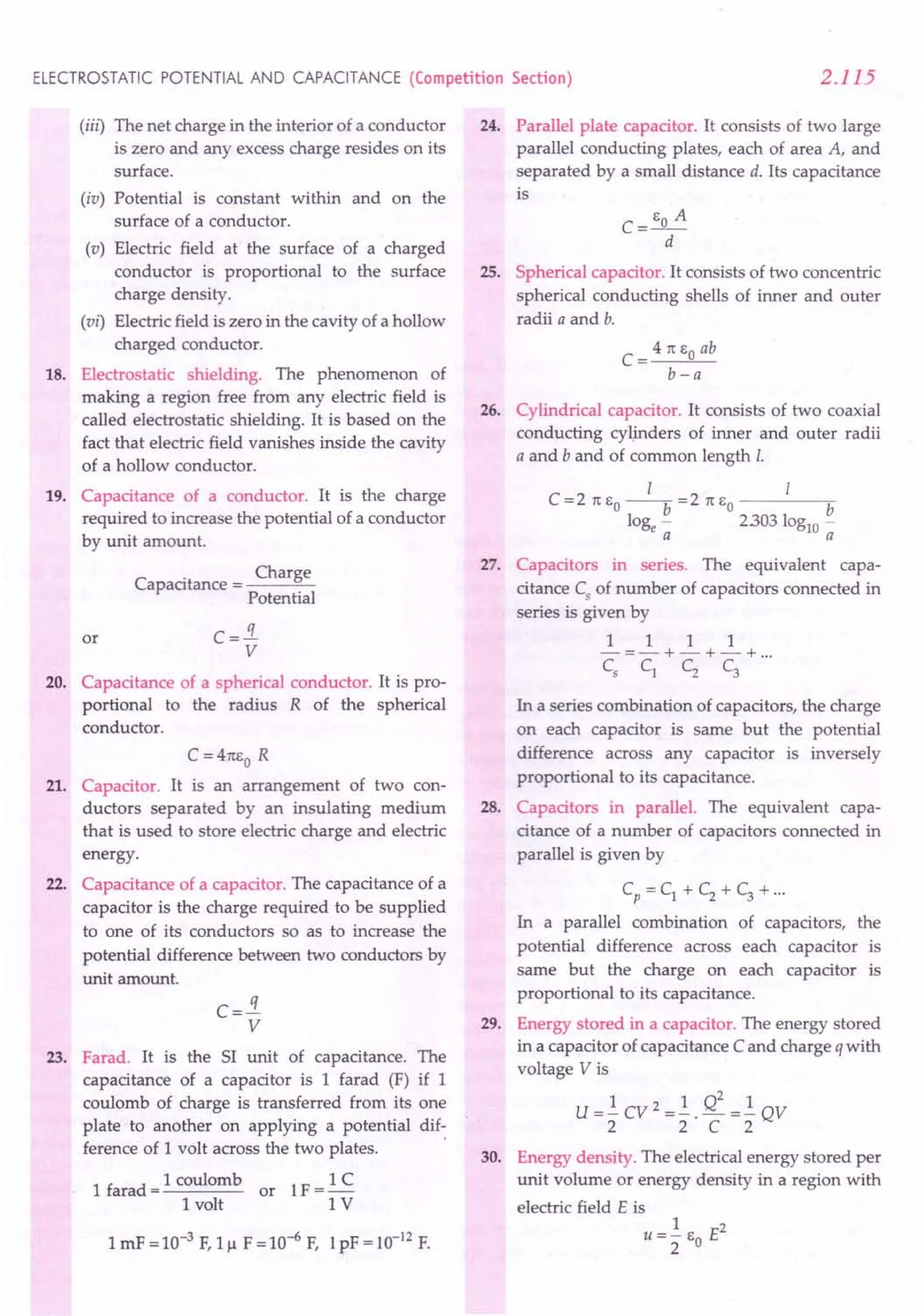 ELECTROSTATIC POTENTIAL AND CAPACITANCE (Competition Section) 2.115
(iii) The net charge in the interior of a conductor
is zero and any excess charge resides on its
surface.
(iv) Potential is constant within and on the
surface of a conductor.
(v) Electric field at the surface of a charged
conductor is proportional to the surface
charge density.
(vi) Electric field is zero in the cavity of a hollow
charged conductor.
18. Electrostatic shielding. The phenomenon of
making a region free from any electric field is
called electrostatic shielding. It is based on the
fact that electric field vanishes inside the cavity
of a hollow conductor.
19. Capacitance of a conductor. It is the charge
required to increase the potential of a conductor
by unit amount.
. Charge
Capacitance = ---=-
Potential
or C =.!i
V
20. Capacitance of a spherical conductor. It is pro-
portional to the radius R of the spherical
conductor.
C = 41t1,0 R
21. Capacitor. It is an arrangement of two con-
ductors separated by an insulating medium
that is used to store electric charge and electric
energy.
22. Capacitance of a capacitor. The capacitance of a
capacitor is the charge required to be supplied
to one of its conductors so as to increase the
potential difference between two conductors by
unit amount.
q
c=-
V
23. Farad. It is the SI unit of capacitance. The
capacitance of a capacitor is 1 farad (F) if 1
coulomb of charge is transferred from its one
plate to another on applying a potential dif-
ference of 1 volt across the two plates. .
1 farad = 1 coulomb or 1F = 1 C
1 volt 1 V
1mF = 10-3 F,1J.l F = 10-6F, 1pF = 10-12 F.
24. Parallel plate capacitor. It consists of two large
parallel conducting plates, each of area A, and
separated by a small distance d. Its capacitance
is
25. Spherical capacitor. It consists of two concentric
spherical conducting shells of inner and outer
radii a and b.
4 1t EO ab
C=--"--
b-a
26. Cylindrical capacitor. It consists of two coaxial
conducting cylinders of inner and outer radii
a and b and of common length 1.
I 1
C=2 1t EO --b =2 rt EO b
loge - 2303 loglO-
a a
27. Capacitors in series. The equivalent capa-
citance C5
of number of capacitors connected in
series is given by
1 1 1 1
-=-+-+-+ ...
C5
C1 C2 C3
In a series combination of capacitors, the charge
on each capacitor is same but the potential
difference across any capacitor is inversely
proportional to its capacitance.
28. Capacitors in parallel. The equivalent capa-
citance of a number of capacitors connected in
parallel is given by
Cp =C1 +C2 +C3 +...
In a parallel combination of capacitors, the
potential difference across each capacitor is
same but the charge on each capacitor is
proportional to its capacitance.
29. Energy stored in a capacitor. The energy stored
in a capacitor of capacitance Cand charge q with
voltage V is
U =.! CV 2 =.!. Q2 =.! QV
2 2 C 2
30. Energy density. The electrical energy stored per
unit volume or energy density in a region with
electric field E is
1 2
U=2" EO E
 