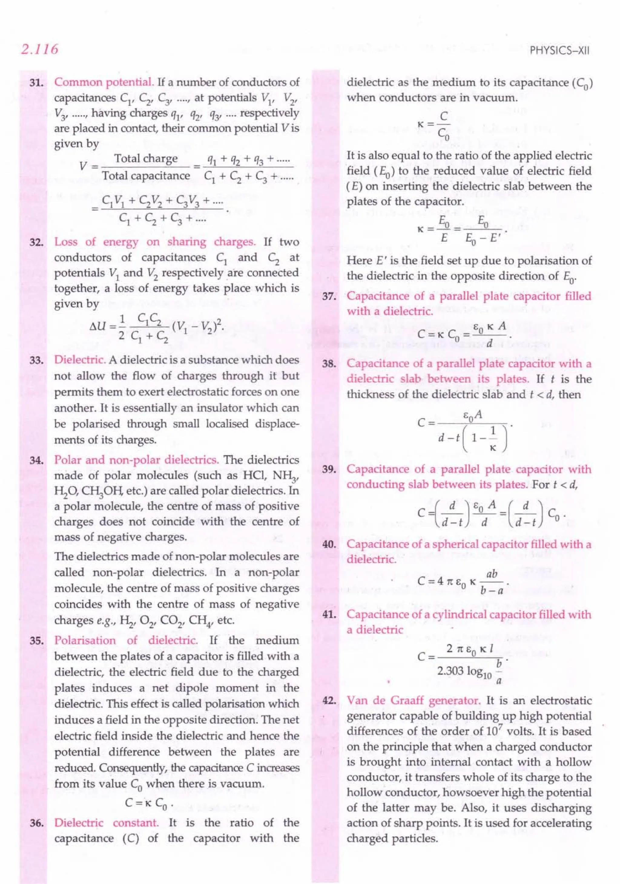 2.116
31. Common potential. If a number of conductors of
capacitances CI
, C2
, C3
, .... , at potentials VI' V2
,
V3, ..... , having charges ql' q2' Q3' .... respectively
are placed in contact, their common potential V is
given by
V = Total charge = Ql + Q2 + Q3 + .
Total capacitance CI + C2 + C3 + .
= CIVI + C2V2+ C3V3+····
CI+C2+C3+····
32. Loss of energy on sharing charges. If two
conductors of capacitances CI and C2 at
potentials VI and V2 respectively are connected
together, a loss of energy takes place which is
given by
su =.!. CIC2 (V _ V )2.
2C+C I 2
I 2
33. Dielectric. A dielectric is a substance which does
not allow the flow of charges through it but
permits them to exert electrostatic forces on one
another. It is essentially an insulator which can
be polarised through small localised displace-
ments of its charges.
34. Polar and non-polar dielectrics. The dielectrics
made of polar molecules (such as HCl, N~,
~O, C~OH, etc.) are called polar dielectrics. In
a polar molecule, the centre of mass of positive
charges does not coincide with the centre of
mass of negative charges.
The dielectrics made of non-polar molecules are
called non-polar dielectrics. In a non-polar
molecule, the centre of mass of positive charges
coincides with the centre of mass of negative
charges e.g., ~, 02' CO2, CH4, etc.
35. Polarisation of dielectric. If the medium
between the plates of a capacitor is filled with a
dielectric, the electric field due to the charged
plates induces a net dipole moment in the
dielectric. This effect is called polarisation which
induces a field in the opposite direction. The net
electric field inside the dielectric and hence the
potential difference between the plates are
reduced. Consequently, the capacitance C increases
from its value Co when there is vacuum.
C='KCO
'
36. Dielectric constant. It is the ratio of the
capacitance (C) of the capacitor with the
PHYSICS-XII
dielectric as the medium to its capacitance (Co)
when conductors are in vacuum.
C
K=-
CO
It is also equal to the ratio of the applied electric
field (Eo) to the reduced value of electric field
(E) on inserting the dielectric slab between the
plates of the capacitor.
E E
K=~= 0
E Eo - E'
Here E' is the field set up due to polarisation of
the dielectric in the opposite direction of Eo.
37. Capacitance of a parallel plate capacitor filled
with a dielectric.
C =K C = EO K A
o d
38. Capacitance of a parallel plate capacitor with a
dielectric slab between its plates. If t is the
thickness of the dielectric slab and t < d, then
_ EoA
C-d-t(l-~r
39. Capacitance of a parallel plate capacitor with
conducting slab between its plates. For t < d,
c-1_d) EO A =(_d ) C
l.d-t d d-t o·
40. Capacitance of a spherical capacitor filled with a
dielectric.
ab
C = 4 1t EO K -- .
b-a
41. Capacitance of a cylindrical capacitor filled with
a dielectric
C
= 2 1t EO K I
b·
2.303 10gl0 -
a
42. Van de Graaff generator. It is an electrostatic
generator capable of building up high potential
differences of the order of 107
volts, It is based
on the principle that when a charged conductor
is brought into internal contact with a hollow
conductor, it transfers whole of its charge to the
hollow conductor, howsoever high the potential
of the latter may be. Also, it uses discharging
action of sharp points. It is used for accelerating
charged particles.
 