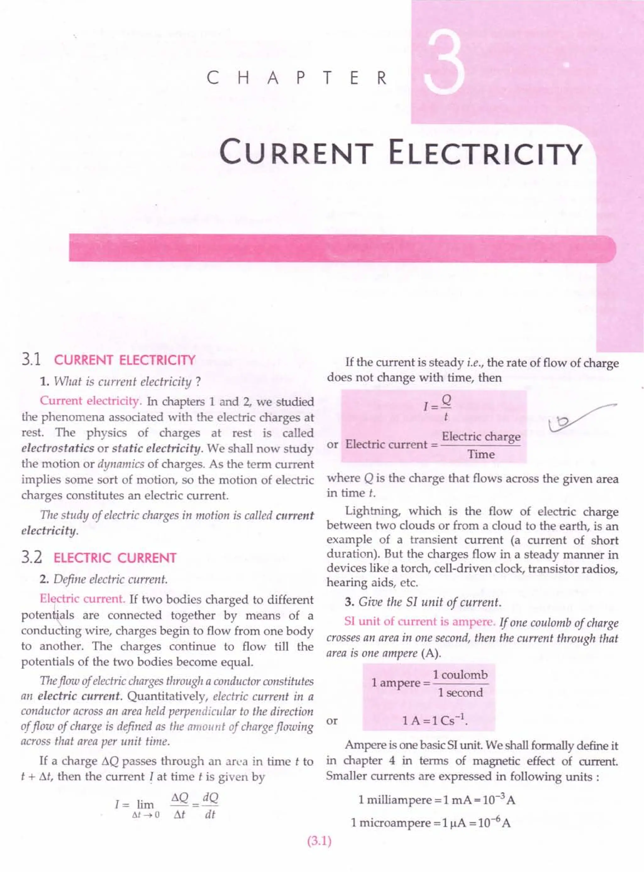 C H A PT E R
Cu RRENT ELECTRICITY
3.1 CURRENT ELECTRICITY
1. What is current electricity ?
Current electricity. In chapters 1 and 2, we studied
the phenomena associated with the electric charges at
rest. The physics of charges at rest is called
electrostatics or static electricity. We shall now study
the motion or dynamics of charges. As the term current
implies some sort of motion, so the motion of electric
charges constitutes an electric current.
The study of electric charges in motion is called current
electrici ty.
3.2 ELECTRIC CURRENT
2. Define electric current.
El~tric current. If two bodies charged to different
poten .als are connected together by means of a
conduc ing wire, charges begin to flow from one body
to another. The charges continue to flow till the
potentials of the two bodies become equaL
Theflow ofelectricchargesthrough a conductor constitutes
an electric current. Quantitatively, electric current in a
conductor across an area held perpendicular to the direction
or
offlow of charge is defined as the amou nt of chargeflowing
across that area per unit time.
If a charge t.Q passes through an area in time t to
t + M, then the current I at time t is given by
1= lim
Ilt -7 a
t.Q = dQ
M dt
If the current is steady i.e., the rate of flow of charge
does not change with time, then
1= Q
t
EI
. Electric charge
or ectnc current = ------"'-
Time
where Q is the charge that flows across the given area
in time t.
Lightning, which is the flow of electric charge
between two clouds or from a cloud to the earth, is an
example of a transient current (a current of short
duration). But the charges flow in a steady manner in
devices like a torch, cell-driven clock, transistor radios,
hearing aids, etc.
3. Give the 51 unit of current.
SI unit of current is ampere. If one coulomb of charge
crosses an area in one second, then the current through that
area is one ampere (A).
1
1coulomb
ampere = ----
I second
Ampere is one basic SI unit. We shall formally define it
in chapter 4 in terms of magnetic effect of current.
Smaller currents are expressed in following units:
1 milliampere = 1 mA = 10-3A
1microampere = 1!iA = 10-6A
(3.1)
 