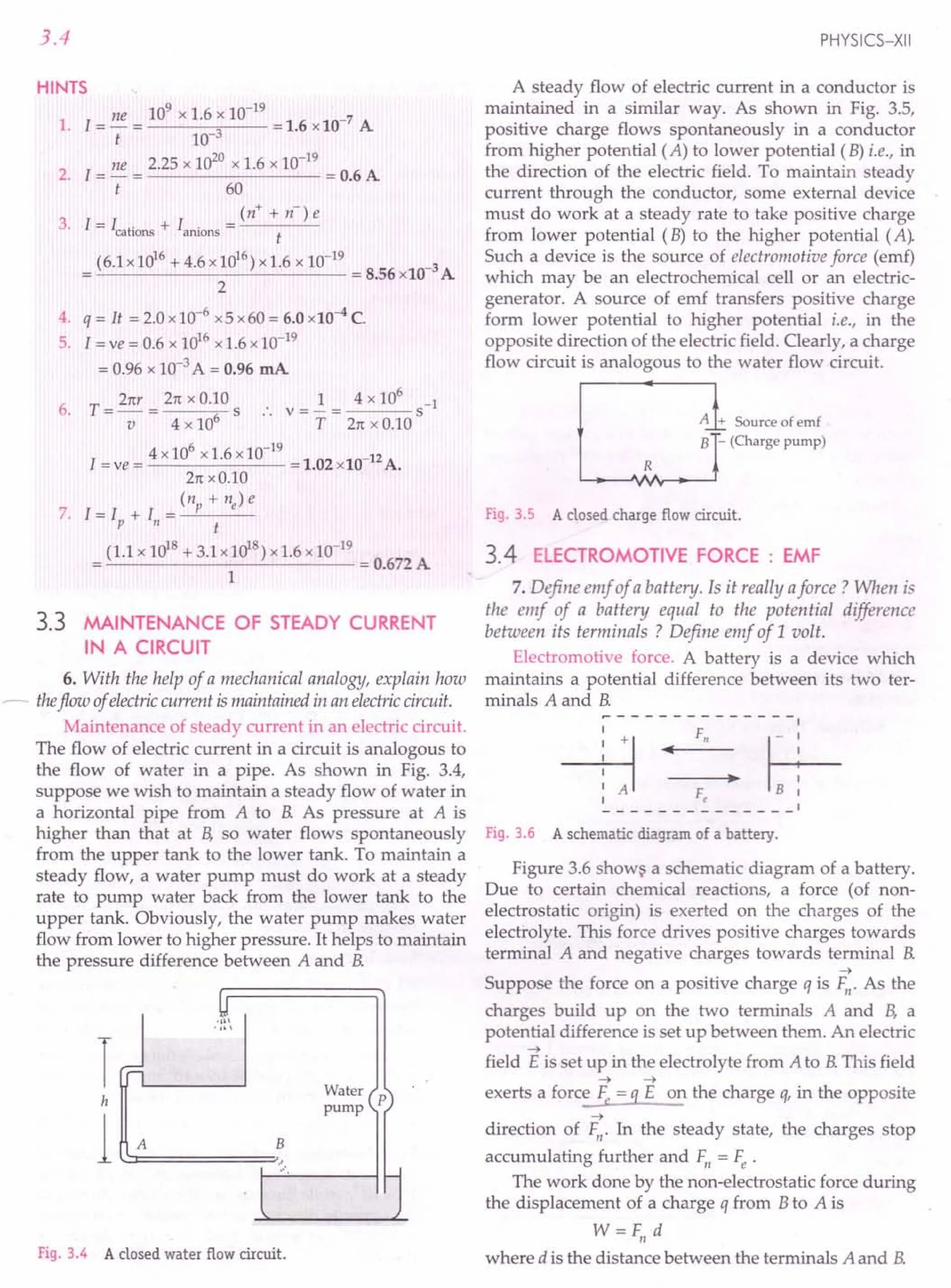 3.4
HINTS
1. [= ne = 10
9
x 1.6 x 10-
19
=1.6 X 10-7 A
t 10-3
ne 2.25 x 1020 x 1.6 x 10-19
2. [= - = = 0.6 A
t 60
(n+ + n-)e
3. [= [cations + [anions = t
(6.1x1016 +4.6x1016)x1.6 x 10-19 -3
-'---------'------ = 8.56 x10 A
2
4. q = It = 2.0 x10-6 x5 x60 = 6.0 x10-4 C.
5. [= ve = 0.6 X 1016 X 1.6 x 10-19
= 0.96 X 10-3 A = 0.96 mA
6. T = 21tr = 21t x O.!O s :. V = ~ = 4 x 10
6
s-1
V 4 x 10 T 21t X 0.10
l __ 4x106 x 1.6 x 10-
19
-102 10-12A
=ve - -. X •
21t xO.10
(n + ne) e
7. [= l + I = --,-P---
P" t
(1.1 X 1018 + 3.1 X 1018) x 1.6 X 10-19
= = 0.672A
1
3.3 MAINTENANCE OF STEADY CURRENT
IN A CIRCUIT
6. With the help of a mechanical analogy, explain how
~ theflow of electric current is maintained in an electric circuit.
Maintenance of steady current in an electric circuit.
The flow of electric current in a circuit is analogous to
the flow of water in a pipe. As shown in Fig. 3.4,
suppose we wish to maintain a steady flow of water in
a horizontal pipe from A to B. As pressure at A is
higher than that at B, so water flows spontaneously
from the upper tank to the lower tank. To maintain a
steady flow, a water pump must do work at a steady
rate to pump water back from the lower tank to the
upper tank. Obviously, the water pump makes water
flow from lower to higher pressure. It helps to maintain
the pressure difference between A and B.
-11
'n
I
h
l~A======~
..'
Water
pump
Fig. 3.4 A closed water flow circuit.
PHYSICS-XII
A steady flow of electric current in a conductor is
maintained in a similar way. As shown in Fig. 3.5,
positive charge flows spontaneously in a conductor
from higher potential (A) to lower potential (B) i.e., in
the direction of the electric field. To maintain steady
current through the conductor, some external device
must do work at a steady rate to take positive charge
from lower potential (B) to the higher potential (A).
Such a device is the source of electromotive force (emf)
which may be an electrochemical cell or an electric-
generator. A source of emf transfers positive charge
form lower potential to higher potential i.e., in the
opposite direction of the electric field. Clearly, a charge
flow circuit is analogous to the water flow circuit.
R
A-:~ Source of emf
B - (Charge pump)
Fig. 3.5 A closed charge flow circuit.
3.4 ELECTROMOTIVE FORCE : EMF
7. Define emf of a battery. Is it really aforce? When is
the emf of a battery equal to the potential difference
between its terminals? Define emf of 1volt.
Electromotive force. A battery is a device which
maintains a potential difference between its two ter-
minals A and B.
~-------------I
---B · F, • f+-
: A Fe B I
Fig. 3.6 A schematic diagram of a battery.
Figure 3.6 shows a schematic diagram of a battery.
Due to certain chemical reactions, a force (of non-
electrostatic origin) is exerted on the charges of the
electrolyte. This force drives positive charges towards
terminal A and negative charges towards terminal B.
-+
Suppose the force on a positive charge q is F". As the
charges build up on the two terminals A and B, a
potential difference is set up between them. An electric
-+
field E is set up in the electrolyte from A to B.This field
-+ -+
exerts a force Fe = q E on the charge q, in the opposite
-+
direction of Fn. In the steady state, the charges stop
accumulating further and F" = Fe .
The work done by the non-electrostatic force during
the displacement of a charge q from Bto A is
W=Fn d
where d is the distance between the terminals A and B.
 