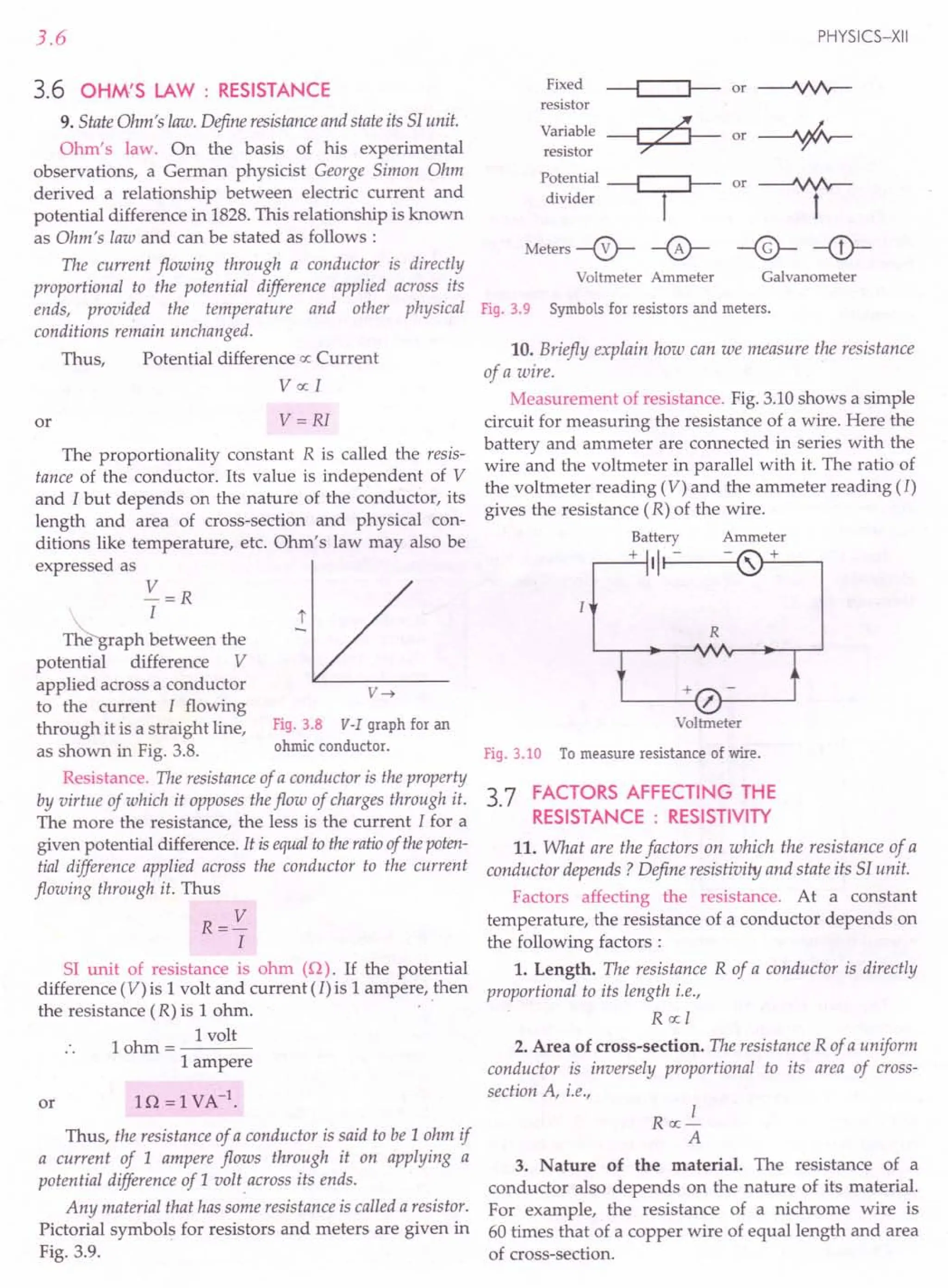 3.6
3.6 OHM'S LAW : RESISTANCE
9. State Ohm's law. Define resistanceand state its S1unit.
Ohm's law. On the basis of his experimental
observations, a German physicist George Simon Ohm
derived a relationship between electric current and
potential difference in 1828. This relationship is known
as Ohm's law and can be stated as follows:
The current flowing through a conductor is directly
proportional to the potential difference applied across its
ends, provided the temperature and other physical
conditions remain unchanged.
Thus, Potential difference ex:Current
Vex: I
or V=RI
The proportionality constant R is called the resis-
tance of the conductor. Its value is independent of V
and I but depends on the nature of the conductor, its
length and area of cross-section and physical con-
ditions like temperature, etc. Ohm's law may also be
expressed as
V=R
T~raph ~etween the
potential difference V
applied across a conductor
to the current I flowing
through it is a straight line, Fig. 3.8 V-I graph for an
as shown in Fig. 3.8. ohmic conductor.
Resistance. The resistance of a conductor is the property
by virtue of which it opposes the flow of charges through it.
The more the resistance, the less is the current I for a
given potential difference. It is equalto the ratioof thepoten-
tial difference applied across the conductor to the current
flowing through it. Thus
R=V
I
r
v~
51 unit of resistance is ohm (Q). If the potential
difference (V) is 1volt and current (I) is 1ampere, then
the resistance (R) is 1ohm. .
h
I volt
10 m=----
1ampere
or
Thus, the resistance of a conductor is said to be 1ohm if
a current of 1 ampere flows through it on applying a
potential difference of 1 uolt across its ends.
Any material that has some resistance is called a resistor.
Pictorial symbols for resistors and meters are given in
Fig. 3.9.
PHYSICS-XII
Fixed ~or~
resistor
Variable ~ or-+-
resistor ~
Potential ~ or
divider I
Meters --0-- -0-
Voltmeter Ammeter
~
t
-@- -<D-
Galvanometer
Fig. 3.9 Symbolsfor resistors and meters.
10. Briefly explain how can we measure the resistance
of a wire.
Measurement of resistance. Fig. 3.10 shows a simple
circuit for measuring the resistance of a wire. Here the
battery and ammeter are connected in series with the
wire and the voltmeter in parallel with it. The ratio of
the voltmeter reading (V) and the ammeter reading (/)
gives the resistance (R) of the wire.
Battery
+ ,I-----{
R
Voltmeter
Fig.3.10 Tomeasure resistance of wire.
3.7 FACTORS AFFECTING THE
RESISTANCE : RESISTIVITY
11. What are the factors on which the resistance of a
conductor depends? Define resistivity and state its SI unit.
Factors affecting the resistance. At a constant
temperature, the resistance of a conductor depends on
the following factors :
1. Length. The resistance R of a conductor is directly
proportional to its length i.e.,
R ex:I
2. Area of cross-section. The resistance R of a uniform
conductor is inversely proportional to its area of cross-
section A, i.e.,
I
Rex:-
A
3. Nature of the material. The resistance of a
conductor also depends on the nature of its material.
For example, the resistance of a nichrome wire is
60 times that of a copper wire of equal length and area
of cross-section.
 
