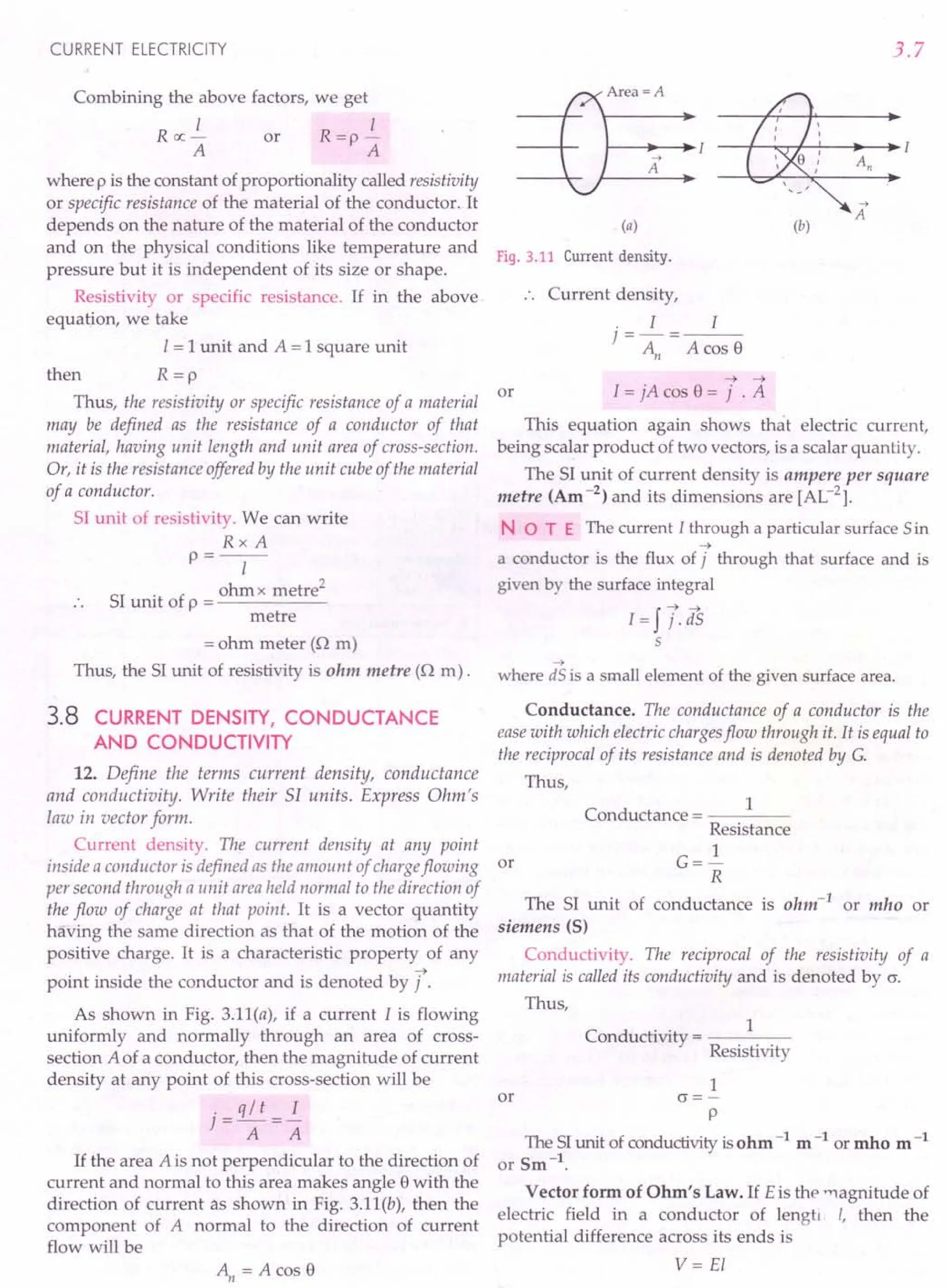 CURRENT ELECTRICITY
Combining the above factors, we get
I I
R ex: - or R =p -
A A
where p is the constant of proportionality called resistivittj
or specific resistance of the material of the conductor. It
depends on the nature of the material of the conductor
and on the physical conditions like temperature and
pressure but it is independent of its size or shape.
Resistivity or specific resistance. If in the above
equation, we take
I = 1unit and A = 1square unit
then R = p
Thus, the resistivity or specific resistance of a material
may be defined as the resistance of a conductor of that
material, having unit length and unit area of cross-section.
Or, it is the resistance offered by the unit cube of the material
of a conductor.
51 unit of resistivity. We can write
RxA
p=--
I
51
. f ohm x metre/
unit 0 p = ------
metre
= ohm meter (Q m)
Thus, the 51 unit of resistivity is ohm metre (Q m).
3.8 CURRENT DENSITY, CONDUCTANCE
AND CONDUCTIVITY
12. Define the terms current density, conductance
and conductivity. Write their 51 units. Express Ohm's
law in vector form.
Current density. The current density at any point
inside a conductor is defined as the amount of chargeflowing
per second through a unit areaheld normal to the direction of
the flow of charge at that point. It is a vector quantity
having the same direction as that of the motion of the
positive charge. It is a characteristic property of any
->
point inside the conductor and is denoted by j .
As shown in Fig. 3.11(a), if a current 1is flowing
uniformly and normally through an area of cross-
section A of a conductor, then the magnitude of current
density at any point of this cross-section will be
. q / t I
t=r+=r:
A A
If the area A is not perpendicular to the direction of
current and normal to this area makes angle 8 with the
direction of current as shown in Fig. 3.11(b), then the
component of A normal to the direction of current
flow will be
~=Acos8
3.7
Area =A
--+
A
(a)
--+
A
(b)
Fig. 3.11 Current density.
Current density,
. I I
}=-=
An A cos 8
or
-> ->
I = jA cos 8 = j . A
This equation again shows that electric current,
being scalar product of two vectors, is a scalar quantity.
The 51 unit of current density is ampere per square
metre (Am -2) and its dimensions are [AL-2].
NOT E The current I through a particular surface 5 in
->
a conductor is the flux of j through that surface and is
given by the surface integral
I=ff.as
5
->
where dS is a small element of the given surface area.
Conductance. The conductance of a conductor is the
ease with which electric chargesflow through it. It is equal to
the reciprocal of its resistance and is denoted by G.
Thus,
or
1
Conductance = ----
Resistance
1
G=-
R
The 51 unit of conductance is ohm-lor mho or
siemens (S)
Conductivity. The reciprocal of the resistivity of a
material is called its conductivity and is denoted by 0.
Thus,
C d
.. 1
on uctivity = ----
Resistivity
1
or 0 =-
p
The 51unit of conductivity is ohm -1 m -1 or mho m-1
or Sm -1.
Vector form of Ohm's Law. If Eis the -nagnitude of
electric field in a conductor of lengti I, then the
potential difference across its ends is
V= EI
 