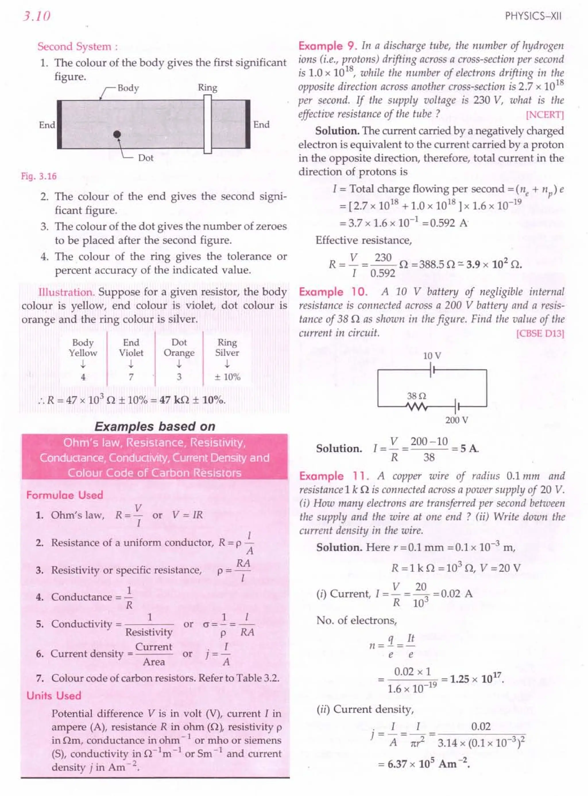 3.10
Second System :
1. The colour of the body gives the first significant
figure.
Fig. 3.16
2. The colour of the end gives the second signi-
ficant figure.
3. The colour of the dot gives the number of zeroes
to be placed after the second figure.
4. The colour of the ring gives the tolerance or
percent accuracy of the indicated value.
Illustration. Suppose for a given resistor, the body
colour is yellow, end colour is violet, dot colour is
orange and the ring colour is silver.
Body End I Dot Ring
Yei
ow
Vi~let I Orr
ge
I Silr
er
4 7' 3 ± 10%
:. R = 47 x 103
0 ± 10% = 47 kO ± 10%.
Conductance, ConductiviW, I- - .
•• - ..
.... . •
Formulae Used
V
1. Ohm's law, R = - or V = IR
I
2. Resistance of a uniform conductor, R = p ~
A
RA
3. Resistivity or specific resistance, p = -[-
1
4. Conductance = -
R
C d
.. 1
5. on uctivity = ----
Resistivity
. Current
6. Current density = ---
Area
1 [
or (J=- =-
P RA
. I
or ] =-
A
7. Colour code of carbon resistors. Refer to Table 3.2.
Units Used
Potential difference V is in volt (V), current I in
ampere (A), resistance R in ohm (0), resistivity p
in Om, conductance in ohm -lor mho or siemens
(S), conductivity in 0 -1m -lor Sm -1 and current
density j in Am -2.
PHYSICS-XII
Example 9. In a discharge tube, the number of hydrogen
ions (i.e., protons) drifting across a cross-section per second
is 1.0 x 1018, while the number of electrons drifting in the
opposite direction across another cross-section is 2.7 x 1018
per second. If the supply voltage is 230 V, what is the
effective resistance of the tube? [NCERT]
Solution. The current carried by a negatively charged
electron is equivalent to the current carried by a proton
in the opposite direction, therefore, total current in the
direction of protons is
I = Total charge flowing per second =(ne + np) e
= [2.7 x 1018 + 1.0 x 1018] x 1.6 x 10-19
= 3.7 x 1.6 x 10-1
=0.592 A
Effective resistance,
R = V = 230 0 =388.50 =- 3.9 x 102
O.
I 0.592
Example 10. A 10 V battery of negligible internal
resistance is connected across a 200 V battery and a resis-
tance of 380 as shown in the figure. Find the value of the
current in circuit. [CBSE D13]
10V
~~
200 V
Solution. 1= V = 200 -10 = 5 A
R 38
Example 11. A copper wire of radius 0.1 mm and
resistance 1k 0 is connected across a power supply of 20 V.
(i) How many electrons are transferred per second between
the supply and the wire at one end? (ii) Write down the
current density in the wire.
Solution. Here r =0.1 mm =0.1 x 10-3 m,
R =1 kO =103
0, V =20 V
(i) Current, 1= V = 20
3
= 0.02 A
R 10
No. of electrons,
q It
n=-=-
e e
0.02 x 1 17
---Cl~9 = 1.25 x 10 .
1.6 x 10-
(ii) Current density,
. I I 0.02
] = A = 1tr2 = 3.14 x (0.1 x 10-3)2
= 6.37 x 105 Am -2.
 