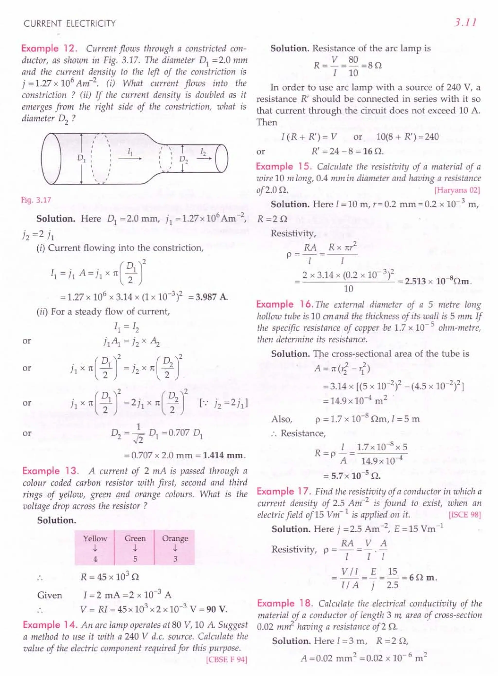 CURRENT ELECTRICITY
Example 12. Current flows through a constricted con-
ductor, as shown in Fig. 3.17. The diameter 01 =2.0 mm
and the current density to the left of the constriction is
7 = 1.27 x 106
Am-2. (i) What current flows into the
constriction ? (ii) If the current density is doubled as it
emerges from the right side of the constriction, what is
diameter 02 ?
,
,
, r ,
I
II
, , ,
, , ,
, ,
, , ,
,
,
,
Fig. 3.17
Solution. Here 01 = 2.0 mm, 71 = 1.27 x 106 Am -2,
72 =2 71
(i) Current flowing into the constriction,
II = 71 A= i, x n( ~1 J
= 1.27 x 106 x 3.14 x (1 x 10-3)2 = 3.987 A
(ii) For a steady flow of current,
11=12
71~ =72x Az
71 x n ( ~1 r= 72 x n ( ~2 r
71 x n( ~1 r=2jl x n( ~2 r r. 72 =271]
1
02 = .fi 01 = 0.707 01
or
or
or
or
= 0.707 x 2.0 mm = 1.414 mm.
Example 13. A current of 2 mA is passed through a
colour coded carbon resistor with first, second and third
rings of yellow, green and orange colours. What is the
voltage drop across the resistor?
Solution.
Yellow
t
4
Orange
t
3
Green
t
5
R = 45 x 103
D
Given 1=2 mA = 2 x 10-3
A
V = RI = 45 x 103
x 2 x 10-3
V = 90 V.
Example 14. An arc lamp operates at 80 V, 10 A Suggest
a method to use it with a 240 V d.c. source. Calculate the
value of the electric component required for this purpose.
[CBSE F 94]
3.11
Solution. Resistance of the arc lamp is
R= V =80 =8D
I 10
In order to use arc lamp with a source of 240 V, a
resistance R' should be connected in series with it so
that current through the circuit does not exceed 10 A.
Then
I(R+R')=V or 1O(8+R')=240
or R' = 24 - 8 = 16 D.
Example 15. Calculate the resistivity vf a material of a
wire 10 m long, 0.4 mm in diameter and having a resistance
of2.0 D. [Haryana 02]
Solution. Here I= 10 m, r = 0.2 mm = 0.2 x 10- 3 m,
R=2D
Resistivity,
RA Rxnr2
P==-I-= I
= 2 x 3.14 x (0.2 x 10- 3)2 = 2.513 x 10-8Dm.
10
Example 16. The external diameter of a 5 metre long
hollow tube is 10 emand the thickness of its wall is 5 mm If
the specific resistance of copper be 1.7 x 10- 5 ohm-metre,
then determine its resistance.
Solution. The cross-sectional area of the tube is
2 2
A=n(r2-r1)
=3.14 x [(5 x 10-2)2 -(4.5 x 10-2)2]
= 14.9x10-4
m2
Also, P = 1.7 x 10-8
Dm, I = 5 m
.. Resistance,
R- i_1.7x10-8x5
- P A - 14.9 x 10-4
= 5.7 x 10-5
D.
Example 17. Find the resistivity of a conductor in which a
current density of 2.5 Am-2
is found to exist, when an
electricfield of15 Vm- 1 is applied on it. [ISCE 98]
Solution. Here 7 =2.5 Am-2, E =15 Vm-1
RA V A
Resistivity, P = - = - . -
I I I
= VII =~=~=6Dm.
l/ A 7 2.5
Example 18. Calculate the electrical conductivity of the
material of a conductor of length 3 m, area of cross-section
0.02 m~ having a resistance of2 D.
Solution. Here I= 3 m, R = 2 D,
A =0.02 mm ' =0.02 x 10- 6 m2
 