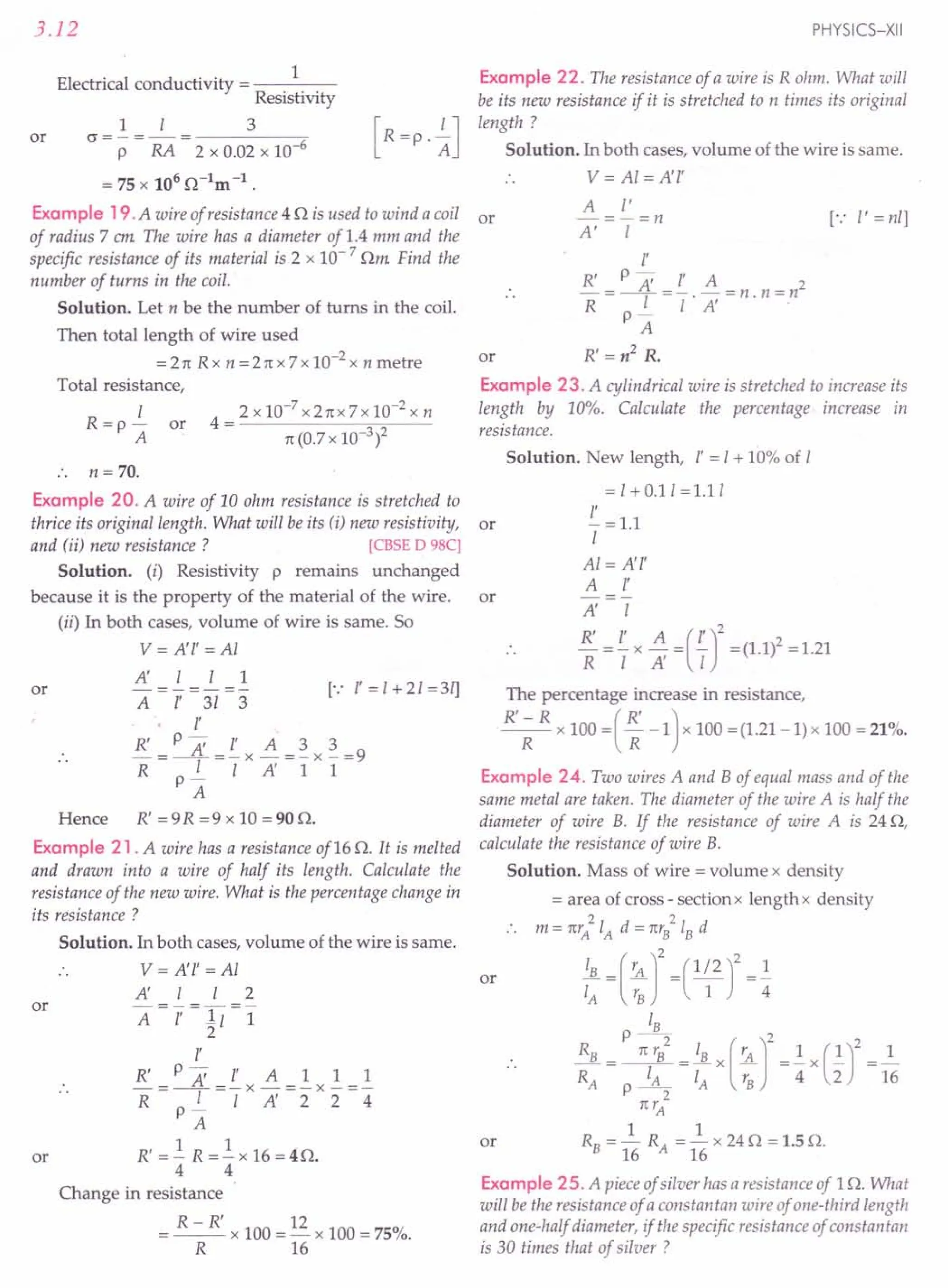 3.12
Electrical conductivity = 1
Resistivity
1 I 3
0=-=-=---------0-
P RA 2 x 0.02 x 10-6
= 75 x 106 0-lm-1.
Example 19. A wire of resistance 4 0 is used to wind a coil or
of radius 7 em The wire has a diameter of 1.4 mm and the
specific resistance of its material is 2 x 10- 7 Om Find the
number of turns in the coil.
Solution. Let n be the number of turns in the coil.
Then total length of wire used
=21t Rx n =21tx7x 10-2 x n metre
Total resistance,
or
1
R=p-
A
or
n= 70.
Example 20. A wire of 10 ohm resistance is stretched to
thrice its original length. What will be its (i) new resistivity,
and (ii) new resistance? [CBSE D 98C]
Solution. (i) Resistivity p remains unchanged
because it is the property of the material of the wire.
(ii) In both cases, volume of wire is same. So
V= A'l' =AI
A' I I 1
or -=-=- [.: l'=1+21=3ij
A l' 31 3
l'
R' P A' l' A 3 3
-=--=-x -=-x -=9
R I I A' 1 1
p-
A
Hence R' =9R =9 x 10 =900.
Example 21. A wire has a resistance of16 O. It is melted
and drawn into a wire of half its length. Calculate the
resistance of the new wire. What is the percentage change in
its resistance ?
Solution. In both cases, volume of the wire is same.
V= A'l' =AI
A' I I 2
A=r=ll=l
2
or
or
l'
R' P A' l' All 1
-=--=-x -=-x -=-
R IIA'224
p-
A
R' = .! R =.! x 16 = 40.
4 4
Change in resistance
R - R' 12
= -- x 100 = - x 100 = 75%.
R 16
PHYSICS-XII
Example 22. The resistance of a wire is R ohm. What will
be its new resistance if it is stretched to n times its original
length?
Solution. In both cases, volume of the wire is same.
V= Al = A'l'
A l'
-=-=n
A' I
[.: I' = nil
or
l'
R' P =: l' A 2
-=-LL=-.-=n.n=n
R I I A'
p-
A
R'=n2
R.
Example 23. A cylindrical wire is stretched to increase its
length by 10%. Calculate the percentage increase in
resistance.
or
Solution. New length, l' = 1+ 10% of I
=1+0.11=1.11
£. = 1.1
I
AI=A'l'
A l'
A' I
~=£.x~=(£.)2 =(1.1l=1.21
R I A' I
or
The percentage increase in resistance,
R' - R (R')
-R- x 100 = R-1 x 100 =(1.21-1)x 100 = 21%.
Example 24. Two wires A and B of equal mass and of the
same metal are taken. The diameter of the wire A is half the
diameter of wire B. If the resistance of wire A is 240,
calculate the resistance of wire B.
Solution. Mass of wire = volume x density
= area of cross - section x lengthx density
2 2
m = 1trA IA d = 7trBIBd
or !JL = (rA J2 =(~)2 1
IA rB 1 4
:~ 0: ':~: 0;~,(:. r0~'G)'
01~
1trA
1 1
or RB = 16 RA = 16 x 240 = 1.5 O.
Example 25. A pieceof silver has aresistance of 10. What
will be the resistance of a constantan wire of one-third length
and one-half diameter, if the specific resistance of constantan
is 30 times that of silver ?
 