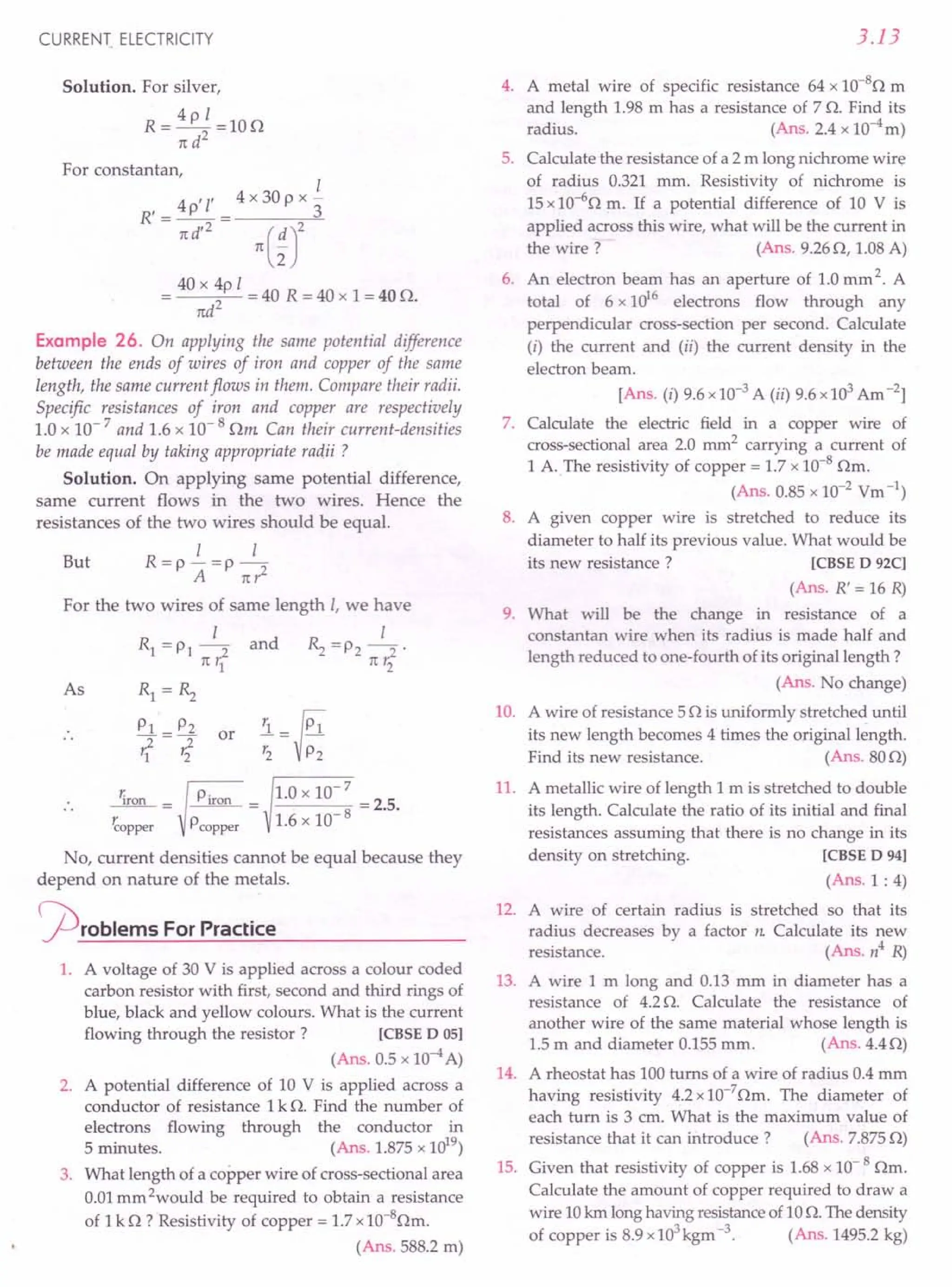 CURRENT. ELECTRICITY
Solution. For silver,
R=4pI=10n
n d2
For constantan,
1
4 /l' 4 x 30 P x -
R'=-P-= 3
nd/
2
n(~J
40 x 4p 1
= 2 = 40 R = 40 x 1= 40 n.
ttd
Example 26. On applying the same potential difference
between the ends of wires of iron and copper of the same
length, the same current flows in them. Compare their radii.
Specific resistances of iron and copper are respectively
1.0 x 10- 7 and 1.6 x 10- 8 nm Can their current-densities
be made equal by taking appropriate radii ?
Solution. On applying same potential difference,
same current flows in the two wires. Hence the
resistances of the two wires should be equal.
1 1
But R=p-=p-
A nr2
For the two wires of same length 1, we have
1 1
Rl =PI-2 and ~ =P2 -2'
rt r1 rt r2
As Rl=~
PI P2
1=rf or
riron = Piron = 1.0 x 10- 7 = 2.5.
~opper Pcopper 1.6 x 10- 8
No, current densities cannot be equal because they
depend on nature of the metals.
cproblems ForPractice
1. A voltage of 30 V is applied across a colour coded
carbon resistor with first, second and third rings of
blue, black and yellow colours. What is the current
flowing through the resistor? [CBSE D 05]
(Ans. 0.5 x 10-4A)
2. A potential difference of 10 V is applied across a
conductor of resistance 1k n. Find the number of
electrons flowing through the conductor in
5 minutes. (Ans. 1.875x 1019
)
3. What length of a copper wire of cross-sectional area
0.01mm 2would be required to obtain a resistance
of 1k n ? Resistivity of copper = 1.7x1O-8nm.
(Ans. 588.2m)
3.13
4. A metal wire of specific resistance 64 x 1O-8
n m
and length 1.98m has a resistance of 7 n. Find its
radius. (Ans. 2.4 x 10-4m)
5. Calculate the resistance of a 2 m long nichrome wire
of radius 0.321 mm. Resistivity of nichrome is
15x 10-6
n m. If a potential difference of 10 V is
applied across this wire, what will be the current in
the wire? (Ans. 9.26n, 1.08A)
6. An electron beam has an aperture of 1.0mm 2. A
total of 6 x 1016
electrons flow through any
perpendicular cross-section per second. Calculate
(i) the current and (ii) the current density in the
electron beam.
[Ans. (i) 9.6x 10-3A (ii) 9.6x 103Am-2]
7. Calculate the electric field in a copper wire of
cross-sectionalarea 2.0 mm2
carrying a current of
1 A.The resistivity of copper = 1.7 x 10-8
nm.
(Ans. 0.85x 10-2 Vm-1)
8. A given copper wire is stretched to reduce its
diameter to half its previous value. What would be
its new resistance? [CBSE D 92C]
(Ans. R' = 16 R)
9. What will be the change in resistance of a
constantan wire when its radius is made half and
length reduced to one-fourth of its original length ?
(Ans. No change)
10. A wire of resistance 5n is uniformly stretched until
its new length becomes 4 times the original length.
Find its new resistance. (Ans.80n)
11. A metallic wire of length 1 m is stretched to double
its length. Calculate the ratio of its initial and final
resistances assuming that there is no change in its
density on stretching. [CBSE D 94]
(Ans.1 : 4)
12. A wire of certain radius is stretched so that its
radius decreases by a factor n Calculate its new
resistance. (Ans. n4
R)
13. A wire 1 m long and 0.13 mm in diameter has a
resistance of 4.2n. Calculate the resistance of
another wire of the same material whose length is
1.5m and diameter 0.155mm. (Ans.4.4n)
14. A rheostat has 100turns of a wire of radius 0.4mm
having resistivity 4.2x10-7
nm. The diameter of
each turn is 3 cm. What is the maximum value of
resistance that it can introduce? (Ans. 7.875n)
15. Given that resistivity of copper is 1.68x 10- 8 nm.
Calculate the amount of copper required to draw a
wire 10km longhaving resistanceof10n. Thedensity
of copper is 8.9x103
kgm-3. (Ans. 1495.2kg)
 