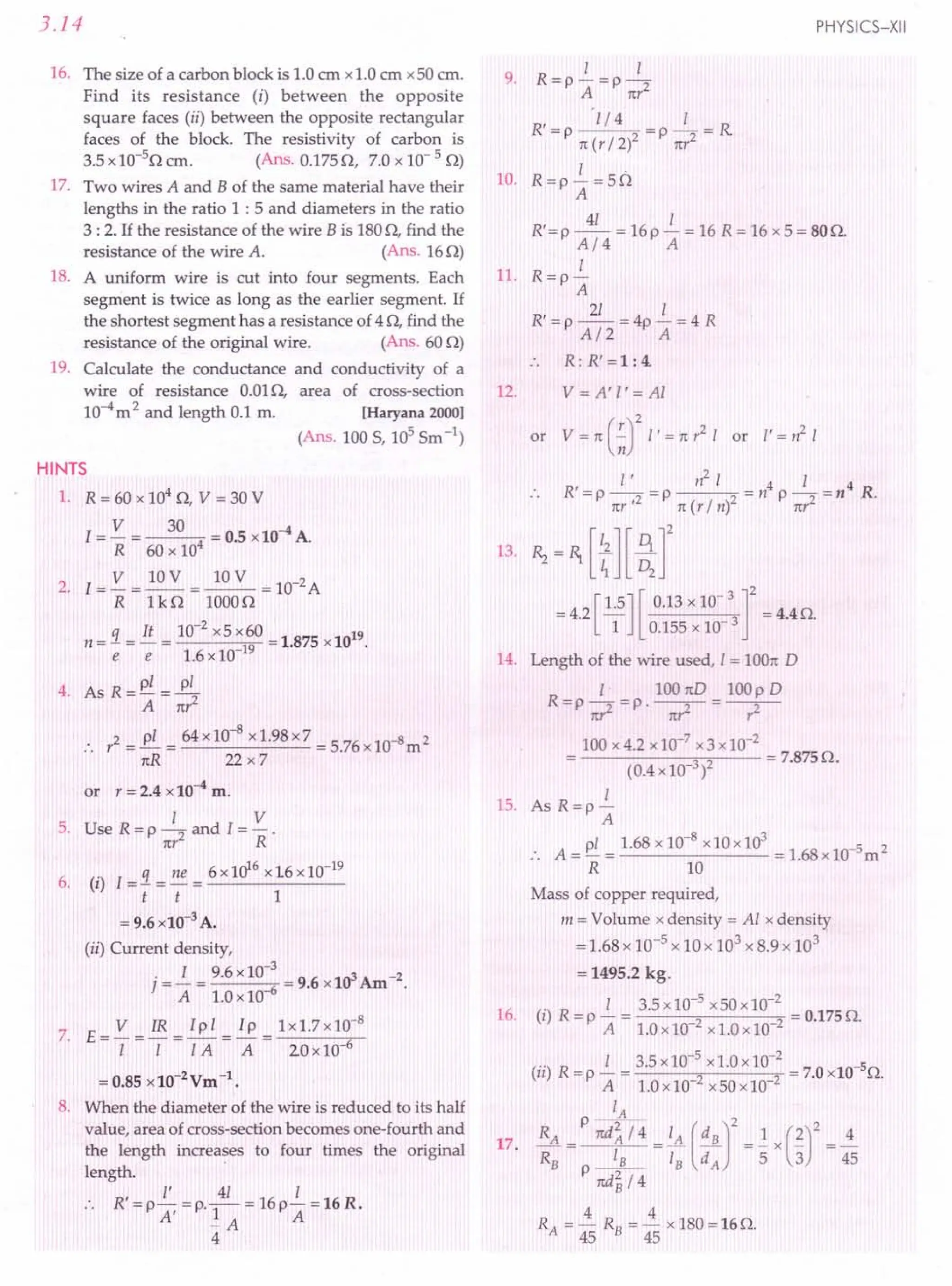 3.14
16. The size of a carbon block is 1.0em x1.0cm x50 cm.
Find its resistance (i) between the opposite
square faces (ii) between the opposite rectangular
faces of the block. The resistivity of carbon is
3.5x10-5
0 cm. (Ans. 0.1750, 7.0 x 10- 5 0)
17. Two wires A and B of the same material have their
lengths in the ratio 1 : 5 and diameters in the ratio
3 : 2. If the resistance of the wire B is 1800, find the
resistance of the wire A. (Ans. 160)
18. A uniform wire is cut into four segments. Each
segment is twice as long as the earlier segment. If
the shortest segment has a resistance of 4 0, find the
resistance of the original wire. (Ans. 60 0)
19. Calculate the conductance and conductivity of a
wire of resistance 0.010, area of cross-section
10-4m2 and length 0.1 m. [Haryana 2000]
(Ans. 100 S, 105
Sm-1)
HINTS
1. R = 60 x 104
0, V = 30 V
V 30 4
I = - = 4 = 0.5 x10 A.
R 60 x 10
2. I = V = 10V = ~ = 10-2A
R UO 10000
_ 3. _ ~ _ 10-
2
x5 x60 _ 1 875 1019
n - e - e - 1.6x 10 19 -. x
4 A R
-pl_~
. s -A-n';
:. y2 =~ = 64x10-
8
x1.98x7 = 5.76x1O-8m2
nR 22x7
or y = 2.4 x 10-4
m.
I V
5. Use R=p~and I=-.
nr R
q ne 6 x1(y.6 x16 x10-19
6. (i) I=-=-=------
t t 1
= 9.6xl0-3
A.
(ii) Current density,
.-i -9.6x 10-
3
_ 9 6 103Am-2
] - A - 1.0x10-6 - . x .
V IR Ipl Ip 1x1.7x10-8
7. E=-=-=-=-=---..".-
I I IA A 20 x10-6
=0.85 xl0-2
Vm-1.
8. When the diameter of the wire is reduced to its half
value, area of cross-section becomes one-fourth and
the length increases to four times the original
length. .
, I' 41 I
R =p A,=P'-1-=16p A =16R.
-A
4
PHYSICS-XII
I I
9. R=P-=P-2
A 1tY
R' = p 'l/ 4 = p _1_ = R
1t (Y /2)2 ny
2
I .
10. R=p- =50
A
R'=p ~ = 16p ~ = 16 R= 16 x5= 800.
A/4 A
I
11. R=p-
A
R' = p ~ = 4p ~ = 4 R
A/2 A
.. R: R' =1: 4.
12. V = A' I'= Al
or V = 1t (.;;Y I' = 1t y2 I or I'= ~ I
R' I ' n
2
I 4 I 4 R
=P--2 =p 2 =np-=n .
1tY' 1t (y / n) nr2
13. Rz = 1) [ t][~r
= 4.2[1.5] [ 0.13 x 10- 3 ]2 = 4.4O.
1 0.155xlO-3
14. Length of the wire used, I = lOOnD
I 100nD lOOpD
R=p ~ =P'-;r=-,;-
100 x 4.2 x10-7
x3 x10-2
-----"3 "2-- = 7.875O.
(O.4x10 )
I
15. As R=p-
A
pi 1.68x 10-8
x10xl03
5 2
A=-= =1.68xl0- m
R 10
Mass of copper required,
m = Volume x density = Al x density
= 1.68x 10-5 x 10x 103 x 8.9 x 103
= 1495.2 kg.
(i) R = ~ = 3.5x10-
5
x50x10-
2
= 0.175o.
PALO x10-2 x1.0x10-2
(ii) R = ~ = 3.5x10-
5
x1.0x10-
2
= 7.0xl0-50.
PALO x10-2x50x10-2
IA
RA = P ~ = I
A (.'!JL]2 =.! x (~)2= ~
R8 _18_ 18 dA 5 3 45
p nd~ /4
4 4
RA = 45 R8 = 45 xI80=160.
16.
17.
 