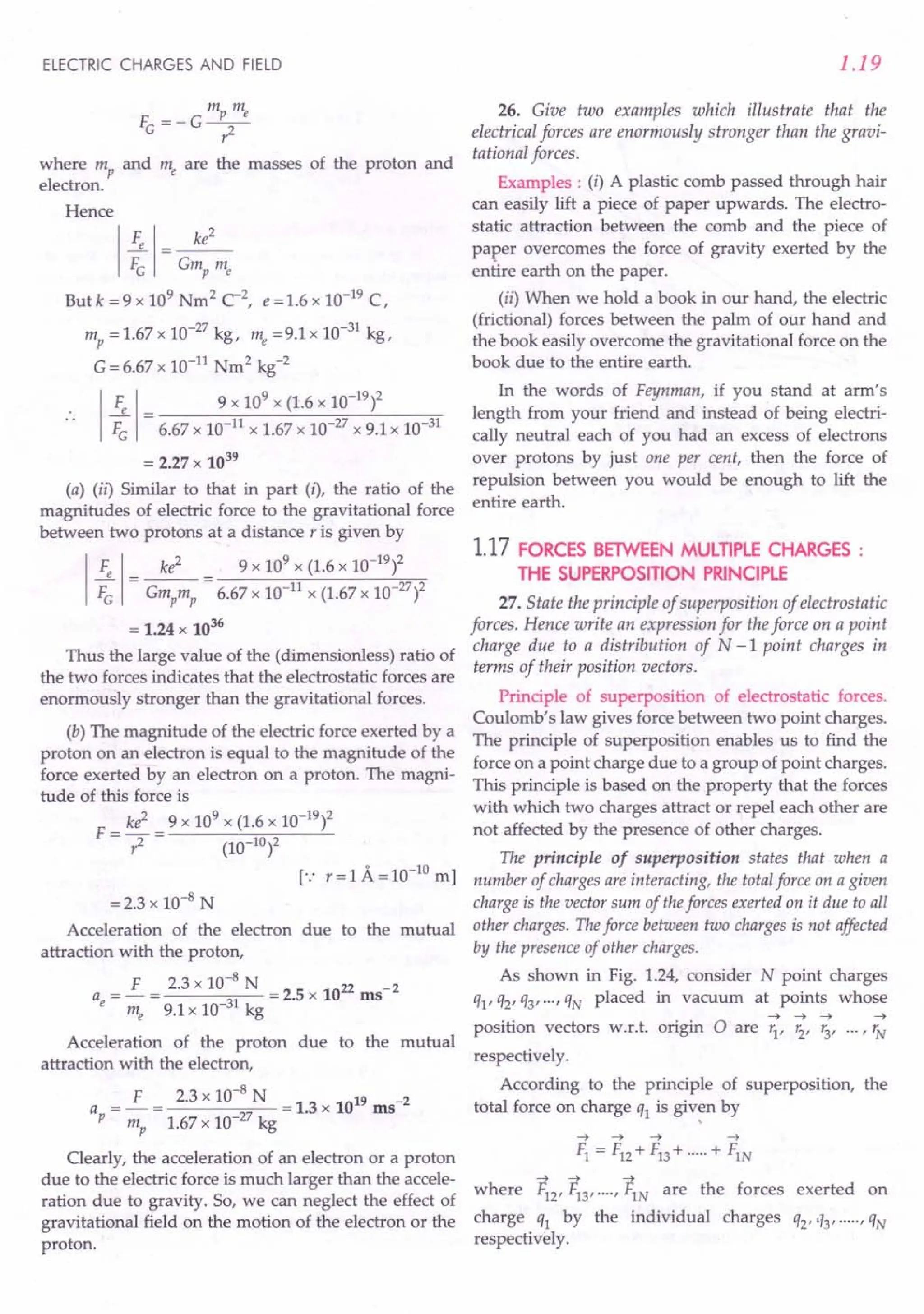 ELECTRIC CHARGES AND FIELD
m m
f =-G~
G ?-
where mp and me are the masses of the proton and
electron.
Hence
1 ~ 1 = G~:2me
Butk =9 x 109 Nm2 C-2, e=1.6 x 10-19 C,
mp = 1.67 x 10-27
kg, me =9.1 x 10-31
kg,
G = 6.67 x 10-11 Nm2
kg-2
I
F 1 9 x 109
x (1.6 x 10-19
l
F~ = 6.67 x 10-11 x 1.67 x 10-27
x 9.1 x 10-31
= 2.27 x 1039
(a) (ii) Similar to that in part (i), the ratio of the
magnitudes of electric force to the gravitational force
between two protons at a distance r is given by
1
Fe 1- ke2
- 9 x 10
9
x (1.6 x 10-
19
)2
FG - Gmpmp - 6.67 x 10-11 x (1.67 x 10-27)2
= 1.24 x 1036
Thus the large value of the (dimensionless) ratio of
the two forces indicates that the electrostatic forces are
enormously stronger than the gravitational forces.
(b) The magnitude of the electric force exerted by a
proton on an electron is equal to the magnitude of the
force exerted by an electron on a proton. The magni-
tude of this force is
ke2 9 x 109 x (1.6 x 10-19)2
F = - =---.....:...-~~----'----
?- (10-1°)2
=2.3 x 10-8 N
Acceleration of the electron due to the mutual
attraction with the proton,
F 2.3 x 10-8 N 22 2
ae=-= 31 =2.5x10 ms"
me 9.1 x 10- kg
Acceleration of the proton due to the mutual
attraction with the electron,
a = £ = 2.3 x 10-
8
N = 1.3 x 1019 ms-2
p mp 1.67 x 10-27
kg
Clearly, the acceleration of an electron or a proton
due to the electric force is much larger than the accele-
ration due to gravity. So, we can neglect the effect of
gravitational field on the motion of the electron or the
proton.
1.19
26. Give two examples which illustrate that the
electrical forces are enormously stronger than the gravi-
tational forces.
Examples : (i) A plastic comb passed through hair
can easily lift a piece of paper upwards. The electro-
static attraction between the comb and the piece of
paper overcomes the force of gravity exerted by the
entire earth on the paper.
(ii) When we hold a book in our hand, the electric
(frictional) forces between the palm of our hand and
the book easily overcome the gravitational force on the
book due to the entire earth.
In the words of Feynman, if you stand at arm's
length from your friend and instead of being electri-
cally neutral each of you had an excess of electrons
over protons by just one per cent, then the force of
repulsion between you would be enough to lift the
entire earth.
1.17 FORCES BElWEEN MULTIPLE CHARGES:
THE SUPERPOSITION PRINCIPLE
27. State the principle of superposition of electrostatic
forces. Hence write an expression for the force on a point
charge due to a distribution of N -1 point charges in
terms of their position vectors.
Principle of superposition of electrostatic forces.
Coulomb's law gives force between two point charges.
The principle of superposition enables us to find the
force on a point charge due to a group of point charges.
This principle is based on the property that the forces
with which two charges attract or repel each other are
not affected by the presence of other charges.
The principle of superposition states that when a
number of charges are interacting, the total force on a given
charge is the vector sum of theforces exerted on it due to all
other charges. The force between two charges is not affected
by the presence of other charges.
As shown in Fig. 1.24, consider N point charges
q1' q2' Q3'..., QN placed in vacuum at points whose
--t --t --t --t
position vectors w.r.t. origin 0 are r1, r2, r3, ... , rN
respectively.
According to the principle of superposition, the
total force on charge Q1is given by
,
--t --t --t --t
Fl = F12+F13+ .....+ F1N
where ~2' ~3' .... , ~N are the forces exerted on
charge ql by the individual charges Q2''13' ..... , QN
respectively.
 