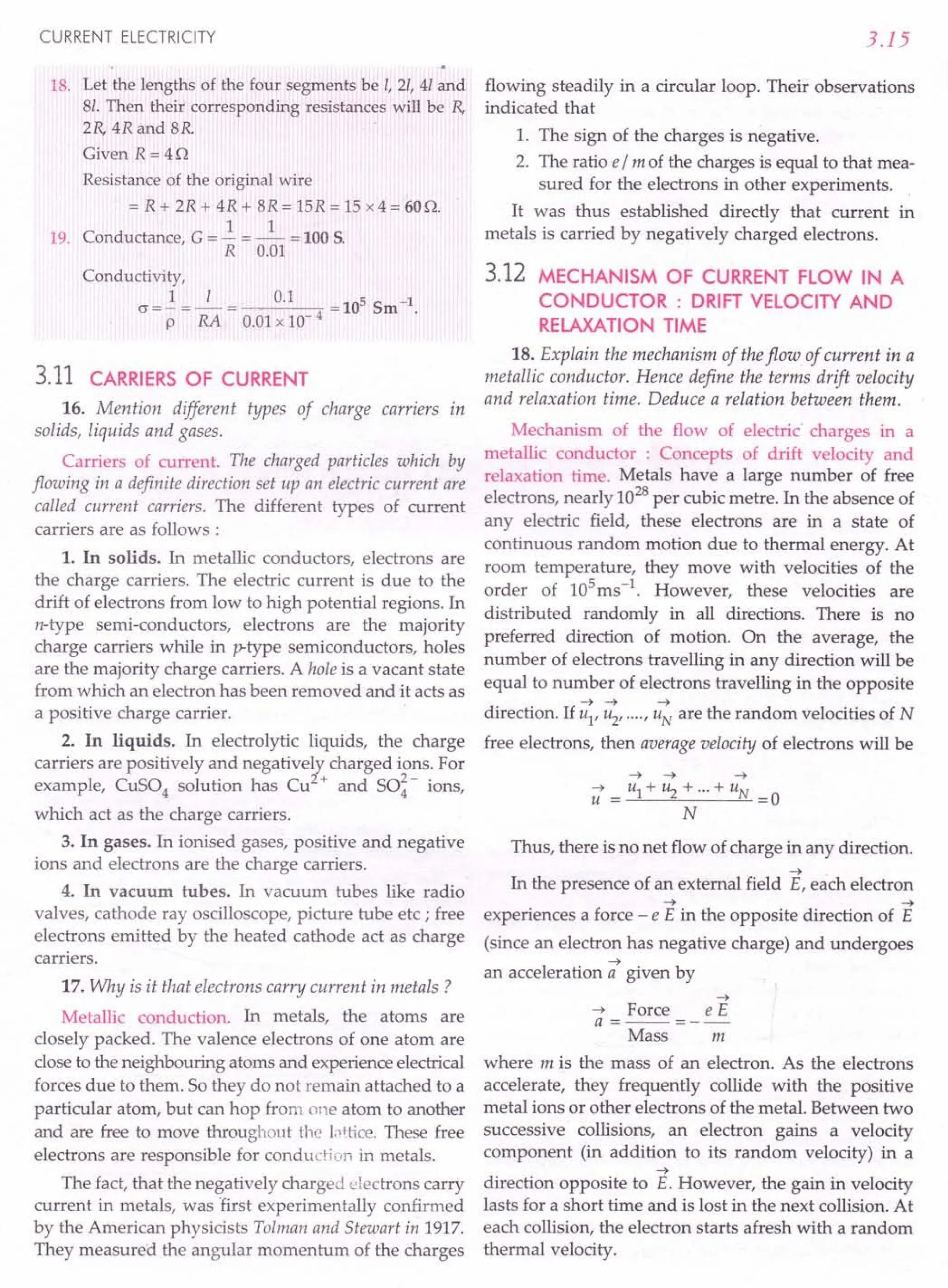 CURRENT ELECTRICITY
18. Let the lengths of the four segments be I, 2/, 41and
8/. Then their corresponding resistances will be R,
2R, 4R and 8R
Given R=4Q
Resistance of the original wire
= R + 2R + 4R + 8R = 15R = 15 x 4 = 60Q.
1 1
19. Conductance, G = - = - = 100 S.
R 0.01
Conductivity,
cr=..!=_I_= 0.1 =10SSm-1.
p RA 0.01x 10- 4
3.11 CARRIERS OF CURRENT
16. Mention different types of charge carriers In
solids, liquids and gases.
Carriers of current. The charged particles which by
flowing in a definite direction set up an electric current are
called current carriers. The different types of current
carriers are as follows:
1. In solids. In metallic conductors, electrons are
the charge carriers. The electric current is due to the
drift of electrons from low to high potential regions. In
n-type semi-conductors, electrons are the majority
charge carriers while in p-type semiconductors, holes
are the majority charge carriers. A hole is a vacant state
from which an electron has been removed and it acts as
a positive charge carrier.
2. In liquids. In electrolytic liquids, the charge
carriers are positively and negatively charged ions. For
example, CuS04 solution has Cu2+ and SO~- ions,
which act as the charge carriers.
3. In gases. In ionised gases, positive and negative
ions and electrons are the charge carriers.
4. In vacuum tubes. In vacuum tubes like radio
valves, cathode ray oscilloscope, picture tube etc ; free
electrons emitted by the heated cathode act as charge
carriers.
17. Why is it that electrons carry current in metals?
Metallic conduction. In metals, the atoms are
closely packed. The valence electrons of one atom are
close to the neighbouring atoms and experience electrical
forces due to them. So they do not remain attached to a
particular atom, but can hop from one atom to another
and are free to move throughout the l.')ttice.These free
electrons are responsible for conduction in metals.
The fact, that the negatively charged electrons carry
current in metals, was "firstexperimentally confirmed
by the American physicists Tolman and Stewart in 1917.
They measured the angular momentum of the charges
3.15
flowing steadily in a circular loop. Their observations
indicated that
1. The sign of the charges is negative.
2. The ratio e/ m of the charges is equal to that mea-
sured for the electrons in other experiments.
It was thus established directly that current in
metals is carried by negatively charged electrons.
3.12 MECHANISM OF CURRENT FLOW IN A
CONDUCTOR : DRIFT VELOCITY AND
RELAXATION TIME
18. Explain the mechanism of the flow of current in a
metallic conductor. Hence define the terms drift velocity
and relaxation time. Deduce a relation between them.
Mechanism of the flow of electric' charges in a
metallic conductor : Concepts of drift velocity and
relaxation time. Metals have a large number of free
electrons, nearly 1028
per cubic metre. In the absence of
any electric field, these electrons are in a state of
continuous random motion due to thermal energy. At
room temperature, they move with velocities of the
order of 105
ms-1
. However, these velocities are
distributed randomly in all directions. There is no
preferred direction of motion. On the average, the
number of electrons travelling in any direction will be
equal to number of electrons travelling in the opposite
~ ~ ~
direction. If u1' u2' .... , UN are the random velocities of N
free electrons, then average velocity of electrons will be
~ ~ ~
~ u1+u2+···+uN
u = =0
N
Thus, there is no net flow of charge in any direction.
~ .
In the presence of an external field E, each electron
~ ~
experiences a force - e E in the opposite direction of E
(since an electron has negative charge) and undergoes
~
an acceleration a given by
~
~ Force e E
a =--=--
Mass m
where m is the mass of an electron. As the electrons
accelerate, they frequently collide with the positive
metal ions or other electrons of the metal. Between two
successive collisions, an electron gains a velocity
component (in addition to its random velocity) in a
~
direction opposite to E. However, the gain in velocity
lasts for a short time and is lost in the next collision. At
each collision, the electron starts afresh with a random
thermal velocity.
 