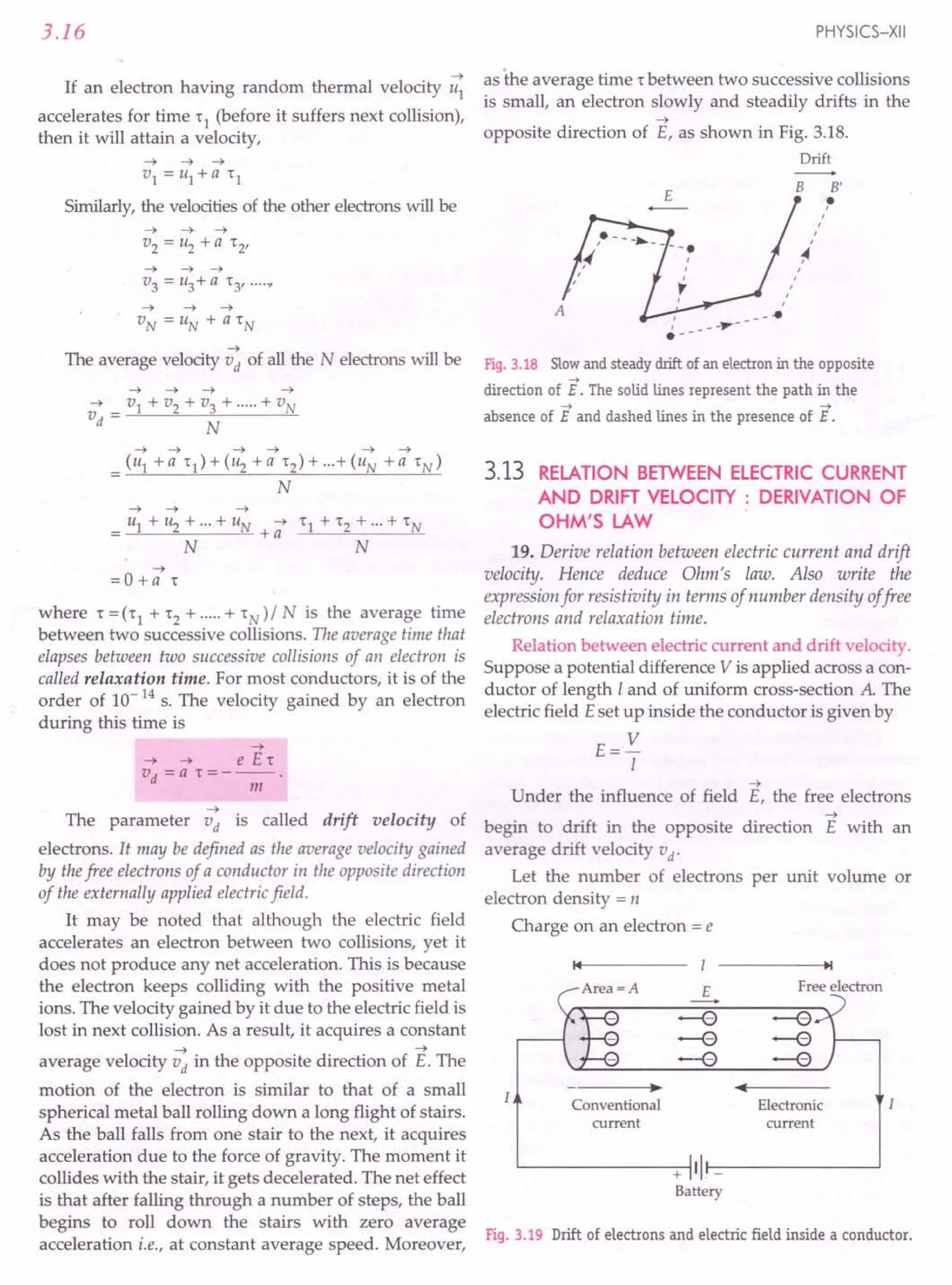 3.16
~
If an electron having random thermal velocity u1
accelerates for time '1 (before it suffers next collision),
then it will attain a velocity,
Similarly, the velocities of the other electrons will be
~ ~ ~
v3 = u3+a '3' ....
y
~
The average velocity vd of all the N electrons will be
~ ~ ~ ~ ~ ~
= (u1 +a '1)+(u2 +a '2)+···+(uN +a 'N)
N
~ ~ ~
= u1 + ~ + ...+ UN + -; '1 + '2 + ...+ 'N
N N
~
=0 +a ,
where '=('1 +'2+·····+'N)/N is the average time
between two successive collisions. The average time that
elapses between two successive collisions of an electron is
called relaxation time. For most conductors, it is of the
order of 10-14 s. The velocity gained by an electron
during this time is
~
~ ~ e E,
vd =a ,=---.
m
~
The parameter vd is called drift velocity of
electrons. It may be defined as the average velocity gained
by thefree electrons of a conductor in the opposite direction
of the externally applied electricfield.
It may be noted that although the electric field
accelerates an electron between two collisions, yet it
does not produce any net acceleration. This is because
the electron keeps colliding with the positive metal
ions. The velocity gained by it due to the electric field is
lost in next collision. As a result, it acquires a constant
~ ~
average velocity vd in the opposite direction of E. The
motion of the electron is similar to that of a small
spherical metal ball rolling down a long flight of stairs.
As the ball falls from one stair to the next, it acquires
acceleration due to the force of gravity. The moment it
collides with the stair, it gets decelerated. The net effect
is that after falling through a number of steps, the ball
begins to roll down the stairs with zero average
acceleration i.e., at constant average speed. Moreover,
PHYSICS-XII
as the average time r between two successive collisions
is small, an electron slowly and steadily drifts in the
~
opposite direction of E, as shown in Fig. 3.18.
Drift
E
B B'
tt
,
,
,
,
~
,
,
t
r
,
Fig. 3.18 Slowand steady drift of an electron in the opposite
->
direction of E. The solid lines represent the path in the
-> ->
absence of E and dashed lines in the presence of E.
3.13 RELATION BETWEEN ELECTRIC CURRENT
AND DRIFT VELOCITY: DERIVATION OF
OHM'S LAW
19. Derive relation between electric current and drift
velocity. Hence deduce Ohm's law. Also write the
expression for resistivity in terms of number density offree
electrons and relaxation time.
Relation between electric current and drift velocity.
Suppose a potential difference V is applied across a con-
ductor of length I and of uniform cross-section A. The
electric field Eset up inside the conductor is given by
E= V
I
~
Under the influence of field E, the free electrons
~
begin to drift in the opposite direction E with an
average drift velocity vd'
Let the number of electrons per unit volume or
electron density = n
Charge on an electron = e
14 I ~I
E Free electron
----+
-e -e
-e -e
--e -e
• ••
Conventional Electronic
current current
11-
+
Battery
Fig. 3.19 Drift of electrons and electric field inside a conductor.
 