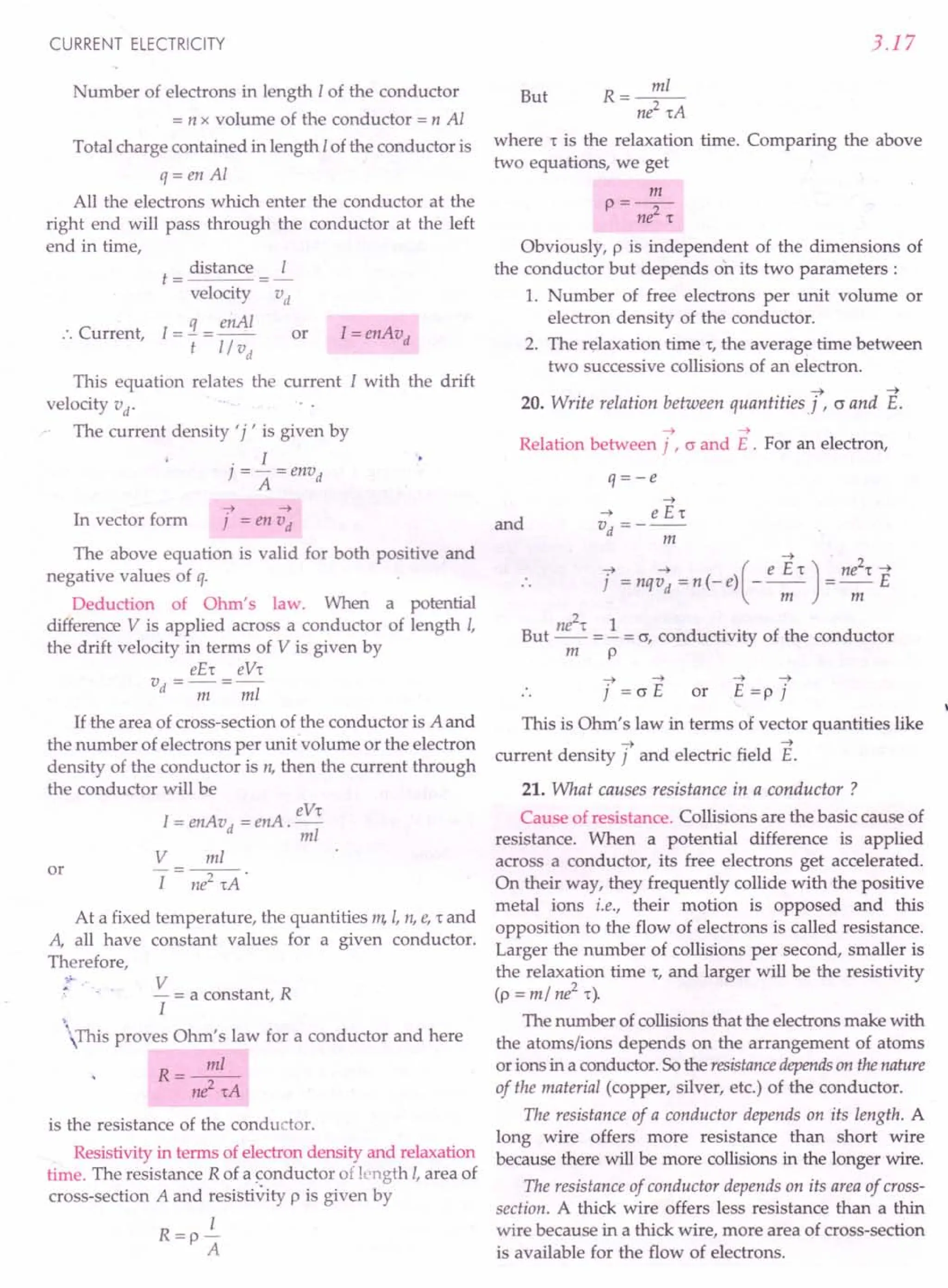 CURRENT ELECTRICITY
Number of electrons in length I of the conductor
= n x volume of the conductor = n Al
Total charge contained in length I of the conductor is
q= en Al
All the electrons which enter the conductor at the
right end will pass through the conductor at the left
end in time,
:. Current,
distance I
t= =-
velocity "«
I=:J. = enAI
t 1/ vd
I=enAvd
or
This equation relates the current I with the drift
velocity vd
.
The current density' j , is given by
. I
] = - =envd
A
7 ~
In vector form ] = en vd
The above equation is valid for both positive and
negative values of q.
Deduction of Ohm's law. When a potential
difference V is applied across a conductor of length I,
the drift velocity in terms of V is given by
eE't eV't
vd=-=-
m mi
If the area of cross-section of the conductor is A and
the number of electrons per unit volume or the electron
density of the conductor is n, then the current through
the conductor will be
eV't
I=enAvd
=enA.-
mi
or
V
I
mi
-2--'
ne 'tA
At a fixed temperature, the quantities m, I, n, e, t and
A, all have constant values for a given conductor.
Therefore,
V
- = a constant, R
I
This proves Ohm's law for a conductor and here
R=~
ni'tA
is the resistance of the conductor.
Resistivity in terms of electron density and relaxation
time. The resistance R of a conductor of length I, area of
cross-section A and resistivity p is given by
I
R=p-
A
3.17
R=~
ni'tA
where r is the relaxation time. Comparing the above
two equations, we get
But
m
P=ne2't
Obviously, p is independent of the dimensions of
the conductor but depends on its two parameters:
1. Number of free electrons per unit volume or
electron density of the conductor.
2. The relaxation time r, the average time between
two successive collisions of an electron.
~ ~
20. Write relation between quantitiesj r 0 and E.
~ ~
Relation between j , 0 and E . For an electron,
q=-e
~
~ e E«
and vd =---
m
~
7 ~ ( e E 't) ne
2
't ~
] =nqvd =n(-e) ----;;;- =-;;;- E
ne2
't 1 ..
But -- = - = 0, conductivity of the conductor
m p
~ ~ ~ ~
j = 0 E or E =p j
This is Ohm's law in terms of vector quantities like
~ ~
current density j and electric field E.
21. What causes resistance in a conductor?
Cause of resistance. Collisions are the basic cause of
resistance. When a potential difference is applied
across a conductor, its free electrons get accelerated.
On their way, they frequently collide with the positive
metal ions i.e., their motion is opposed and this
opposition to the flow of electrons is called resistance.
Larger the number of collisions per second, smaller is
the relaxation time r, and larger will be the resistivity
(p = m/ ne2 t).
The number of collisions that the electrons make with
the atoms/ions depends on the arrangement of atoms
or ions in a conductor. So the resistancedependson thenature
of the material (copper, silver, etc.) of the conductor.
The resistance of a conductor depends on its length. A
long wire offers more resistance than short wire
because there will be more collisions in the longer wire.
The resistance of conductor depends on its area of cross-
section. A thick wire offers less resistance than a thin
wire because in a thick wire, more area of cross-section
is available for the flow of electrons.
 