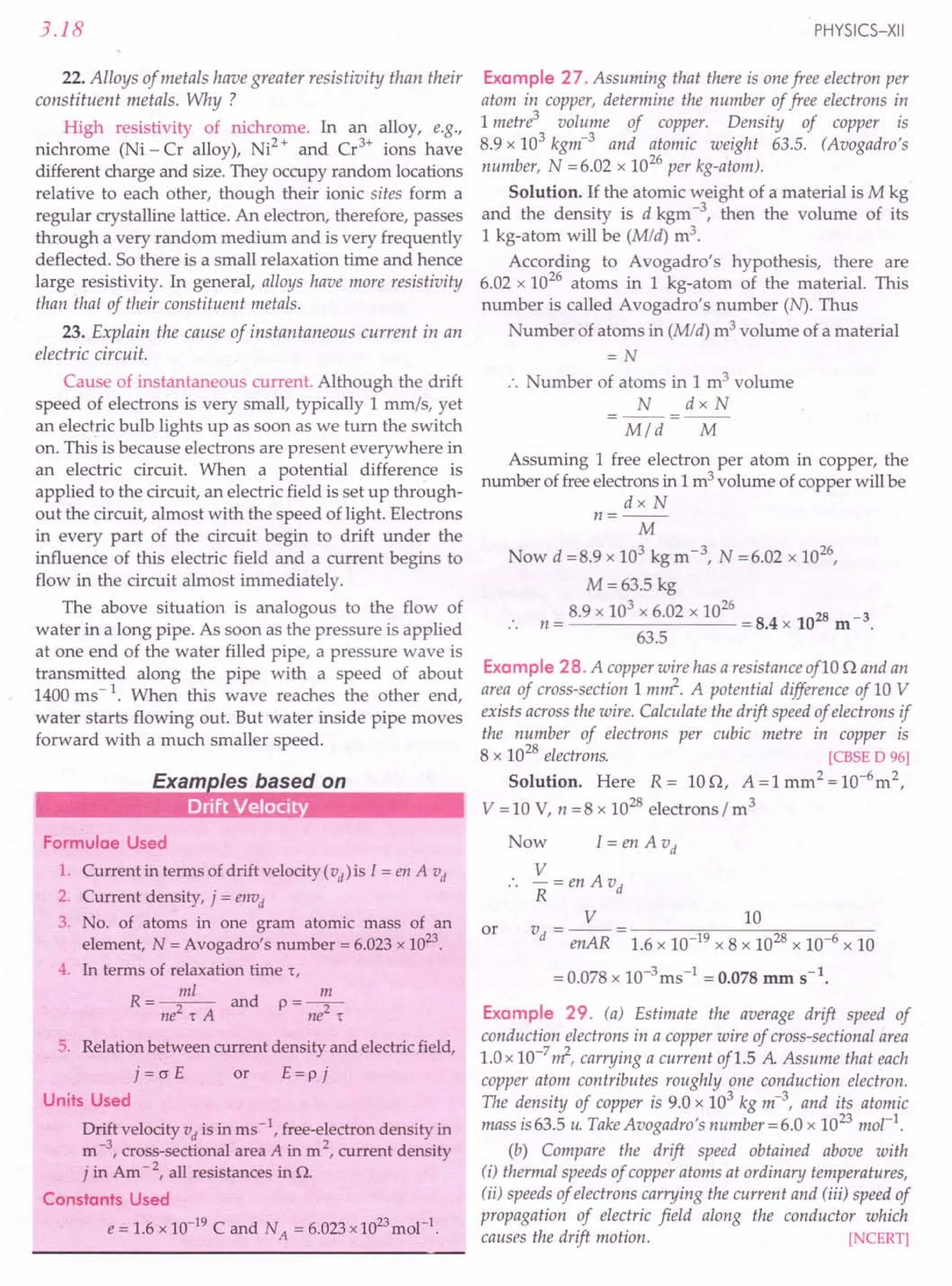 3.18
22. Alloys of metals have greater resistivity than their
constituent metals. Why ?
High resistivity of nichrome. In an alloy, e.g.,
nichrome (Ni - Cr alloy), Ni2
+ and Cr3
+ ions have
different charge and size. They occupy random locations
relative to each other, though their ionic sites form a
regular crystalline lattice. An electron, therefore, passes
through a very random medium and is very frequently
deflected. So there is a small relaxation time and hence
large resistivity. In general, alloys have more resistivity
than that of their constituent metals.
23. Explain the cause of instantaneous current in an
electric circuit.
Cause of instantaneous current. Although the drift
speed of electrons is very small, typically 1 mm/s, yet
an electric bulb lights up as soon as we turn the switch
on. This is because electrons are present everywhere in
an electric circuit. When a potential difference is
applied to the circuit, an electric field is set up through-
out the circuit, almost with the speed of light. Electrons
in every part of the circuit begin to drift under the
influence of this electric field and a current begins to
flow in the circuit almost immediately.
The above situation is analogous to the flow of
water in a long pipe. As soon as the pressure is applied
at one end of the water filled pipe, a pressure wave is
transmitted along the pipe with a speed of about
1400 ms - 1. When this wave reaches the other end,
water starts flowing out. But water inside pipe moves
forward with a much smaller speed.
Formulae Used
1. Current in terms of drift velocity (vd) is I = en A vd
2. Current density, j = envd
3. No. of atoms in one gram atomic mass of an
element, N = Avogadro's number = 6.023 x 1023
.
4. In terms of relaxation time r,
R=~ and p=~
ne2
'tA ne2
't
5. Relation between current density and electric field,
j=crE or E=pj
Units Used
Drift velocity vd is in ms -1, free-electron density in
m -3, cross-sectional area A in m 2, current density
j in Am - 2, all resistances in n.
Constants Used
e = 1.6 x 10-19
C and NA = 6.023 x 1023
mol-1
.
PHYSICS-XII
Example 27. Assuming that there is one free electron per
atom in copper, determine the number of free electrons in
1 metre3
volume of copper. Density of copper is
8.9 x 103
kgm-3
and atomic weight 63.5. (Avogadro's
number, N = 6.02 x 1026
per kg-atom).
Solution. If the atomic weight of a material is Mkg
and the density is d kgm -3, then the volume of its
1 kg-atom will be (Mid) m3.
According to Avogadro's hypothesis, there are
6.02 x 1026
atoms in 1 kg-atom of the material. This
number is called Avogadro's number (N). Thus
Number of atoms in (Mid) m3 volume of a material
=N
.. Number of atoms in 1 m3 volume
N dx N
=--=--
Mid M
Assuming 1 free electron per atom in copper, the
number of free electrons in 1 m3 volume of copper will be
dx N
n=--
M
Now d =8.9 x 103 kg m-3, N =6.02 x 1026
,
M=63.5 kg
8.9 x 103
x 6.02 x 1026
28 3
n = = 8.4 x 10 m -
63.5
Example 28. A copper wire has a resistanceof10 n and an
area of cross-section 1 m~. A potential difference of 10 V
exists across the wire. Calculate the drift speed of electrons if
the number of electrons per cubic metre in copper is
8 x 1028
electrons. [CBSE D 96]
Solution. Here R= lOn, A=lmm2
=10-6
m2
,
V = 10 V, n =8 x 1028
electrons I m3
Now I = en A vd
V
-=enAvd
R
V 10
v - -- - ------::-:0:-------::-;;:----,--
d - enAR - 1.6 x 10-19 x 8 x 1028 x 10-6 x 10
= 0.078 x 10-3ms-1 = 0.078 mm S-l.
Example 29. (a) Estimate the average drift speed of
conduction electrons in a copper wire of cross-sectional area
1.0 x 10-7
~, carrying a current of1.5 A Assume that each
copper atom contributes roughly one conduction electron.
The density of copper is 9.0 x 103
kg m-3
, and its atomic
mass is 63.5 u. TakeAvogadro's number =6.0 x 1023 mol-I.
(b) Compare the drift speed obtained above with
(i) thermal speeds of copper atoms at ordinary temperatures,
(ii) speeds of electrons carrying the current and (iii) speed of
propagation of electric field along the conductor which
causes the drift motion. [NCERT]
or
 