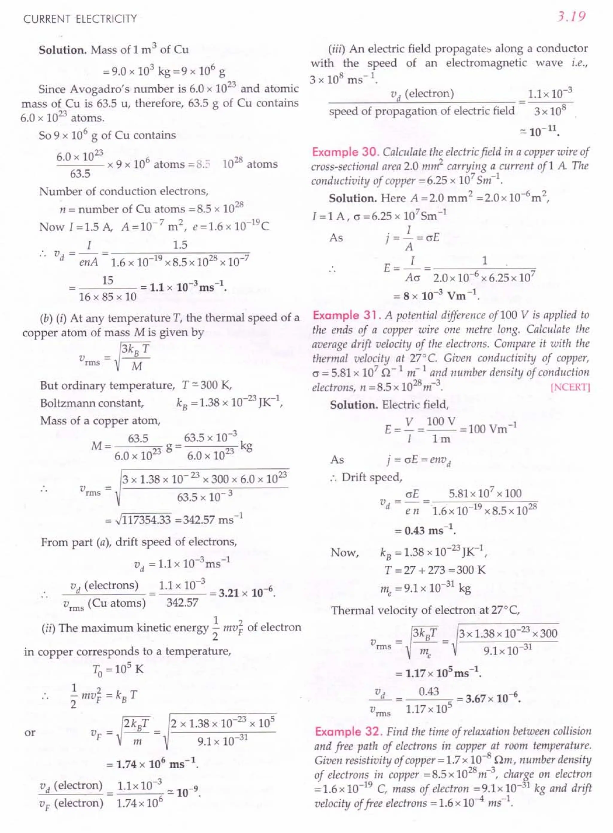CURRENT ELECTRICITY
Solution. Mass of 1 m3 of Cu
= 9.0 x 103 kg =9 x 106
g
Since Avogadro's number is 6.0 x 1023 and atomic
mass of Cu is 63.5 u, therefore, 63.5 g of Cu contains
6.0 x 1023 atoms.
So 9 x 106
g of Cu contains
60 x 1023
. x 9 x 106 atoms = 8.2 1028 atoms
63.5
Number of conduction electrons,
n = number of Cu atoms =8.5 x 1028
Now 1=1.5 A, A=10-7
m2
, e=1.6xlO-19
C
I 1.5
v - - - ----::-;,-----:::.,,-----:=-
d - enA - 1.6 x 10-19 x 8.5 x 1028x 10-7
15 = 11 10-3 -1
• x ms.
16 x 85 x 10
(b) (i) At any temperature T, the thermal speed of a
copper atom of mass M is given by
_tkBT
vrms - M
But ordinary temperature, T "'-300 K,
Boltzmann constant, kB = 1.38 x 10-23JK-I,
Mass of a copper atom,
M _ 63.5
- 6.0 x 1023 g
63.5 x 10-3 k
6.0 x 1023 g
3 x 1.38 x 10- 23x 300 x 6.0 x 1023
63.5 x 10- 3
= .J117354.33 =342.57 ms-1
From part (a), drift speed of electrons,
vd = 1.1 x 1O-3ms-1
vd (electrons) 1.1 x 10-3 6
---'''------- = = 3.21 x 10- .
vrms
(Cu atoms) 342.57
(ii) The maximum kinetic energy ..! mv~ of electron
2
in copper corresponds to a temperature,
To = 10
5
K
1 2
- mV
F
= kB T
2
or
V
F
= )2kBT = 2 x 1.38 x 10-
23
x 10
5
m 9.1 x 10-31
= 1.74 x 106 ms-1.
vd (electron) = 1.1x 10-
3
"'-10-9.
V
F
(electron) 1.74 x 106
3.19
(iii) An electric field propagates along a conductor
with the speed of an electromagnetic wave i.e.,
3 x 108 ms-1.
vd (electron) 1.1x 10-3
speed of propagation of electric field 3 x 108
"'-10-11
•
Example 30. Calculate the electricfield in a copper wire of
cross-sectional area 2.0 m~ carrying a current of1 A The
conductivity of copper =6.25 x 107
Sm-1
.
Solution. Here A =2.0 mm2 =2.0x 1O-6
m2,
I =1 A, o =6.25 x 107
Sm-1
As j =~ =crE
A
E=_1_= 1
Acr 2.0 x 10-6
x 6.25 x 107
= 8 x 10-3 Vm-1.
Example 31. A potential difference of100 V is applied to
the ends of a copper wire one metre long. Calculate the
average drift velocity of the electrons. Compare it with the
thermal velocity at 27°C. Given conductivity of copper,
c = 5.81 x 107
~r
1 m-1
and number density of conduction
electrons, n =8.5 x 1028
m-3
. [NCERT]
Solution. Electric field,
E= V =100V =100Vm-1
I 1m
As j=crE=envd
:. Drift speed,
crE 5.81x 107
x 100
v =-=
d e n1.6 x 10-19 x 8.5 x 1028
= 0.43 ms-1
.
kB = 1.38 x 1O-23JK-1,
T = 27 + 273 = 300 K
me = 9.1 x 10-31 kg
Thermal velocity of electron at 27°C,
3 x 1.38 x 10-23 x 300
9.1x 10-31
Now,
~ 0.43 = 3.67 x 10-6•
vrms
1.17 x 105
Example 32. Find the time of relaxation between collision
and free path of electrons in copper at room temperature.
Given resistivity of copper = 1.7 x 10-8 Om, number density
of electrons in copper = 8.5 x 1028
m-3
, charge on electron
= 1.6 x 10-19 C, mass of electron = 9.1 x 10-31 kg and drift
velocity offree electrons = 1.6 x 10-4
ms-1
.
 