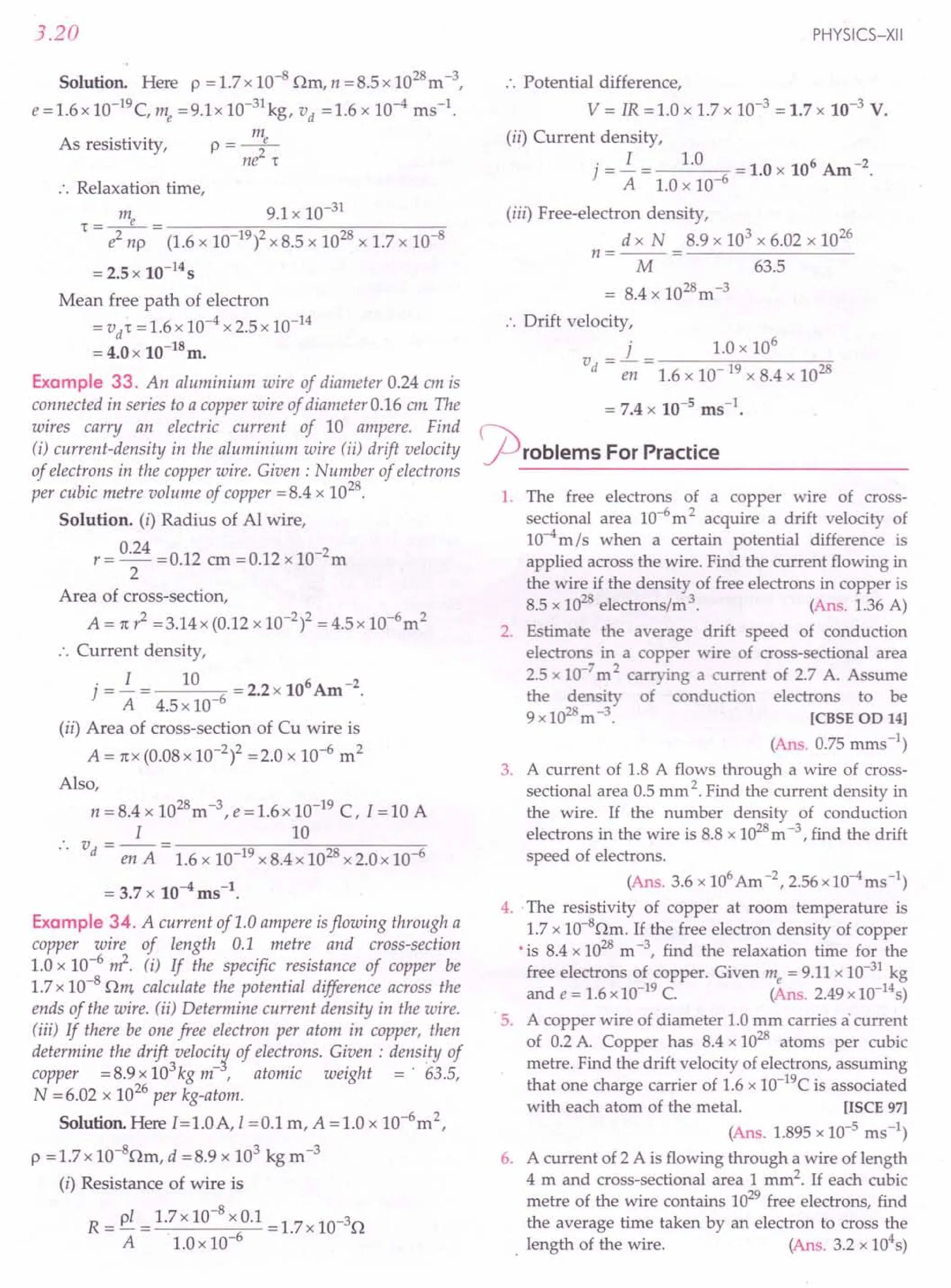 3.20
Solution. Here p = 1.7 x 10-8 nm, n = 8.5 x 1028m -3,
e =1.6x 1O-19c, me =9.1x 10-31 kg, vd =1.6 x 10-4 ms-l.
m
As resistivity, p = _e_
ne2
1"
:. Relaxation time,
m 9.1 x 10-31
1" - __ e_ - --------:;;c-;;,-------;;;;-------;;-
- e2 np - (1.6 x 10-19)2 x 8.5 x 1028 x 1.7 x 10-8
= 2.5 x 10-14
s
Mean free path of electron
=vit = 1.6 x 10-4 x 2.5 x 10-14
= 4.0 x 10-l8m.
Example 33. An aluminium wire of diameter 0.24 em is
connected in series to a copper wire of diameter 0.16 em The
wires carry an electric current of 10 ampere. Find
(i) current-density in the aluminium wire (ii) drift velocity
of electrons in the copper wire. Given: Number of electrons
per cubic metre volume of copper =8.4 x 1028.
Solution. (i) Radius of Al wire,
r= 0.24 =0.12 em =0.12 xlO-2m
2
Area of cross-section,
A = 1t? =3.14 x (0.12 x 10-2)2 = 4.5 x 10-6m2
:. Current density,
.=.i= 10 =2.2x106Am-2.
] A 4.5 x 10-6
(ii) Area of cross-section of Cu wire is
A = 1tX(0.08 x 10-2)2 =2.0 x 10-6 m2
Also,
n = 8.4 x 1028m-3
, e =1.6x 10-19
C, I =10 A
I 10
v - -- - ------:;-;::----~_;:_---__,_
.. d - en A - 1.6 x 10-19 x 8.4 x 1028x 2.0 x 10-6
= 3.7 x 10-4 ms-l.
Example 34. A current of 1.0 ampere isflowing through a
copper wire of length 0.1 metre and cross-section
1.0 x 1O-6~. (i) If the specific resistance of copper be
1.7 x 10-8 nm calculate the potential difference across the
ends of the wire. (ii) Determine current density in the wire.
(iii) If there be one free electron per atom in copper, then
determine the drift velocit¥ of electrons. Given : density of
copper =8.9x103kgm-, atomic weight =' 63.5,
N = 6.02 x 1026 per kg-atom.
Solution. Here I=1.0A,1 =0.1 m, A =1.0 x 10-6m2,
p =l.7x 1O-8nm, d =8.9 x 103 kg m-3
(i) Resistance of wire is
R=pl 1.7x10-8xO.1=1.7x10-3n
A LOx 10-6
PHYSICS-XII
:. Potential difference,
V = IR = 1.0 x 1.7 x 10-3 = 1.7 x 10-3 V.
(ii) Current density,
. = .i = 1.0 = 1.0 x 106 Am -2.
] A 1.0 x 10-6
(iii) Free-electron density,
d x N 8.9 x 103 x 6.02 x 1026
n =-- =---------
M 63.5
= 8.4 x 1028m-3
:. Drift velocity,
j 1.0 x 106
V = - = -----;r;------::;o
d en 1.6 x 10- 19 x 8.4 x 1028
= 7.4 x 10-5 ms-l•
~roblems For Practice
1. The free electrons of a copper wire of cross-
sectional area 10-6
m 2 acquire a drift velocity of
10-4m/s when a certain potential difference is
applied across the wire. Find the current flowing in
the wire if the density of free electrons in copper is
8.5 x 1028electrons/m '. (Ans. 1.36 A)
2. Estimate the average drift speed of conduction
electrons in a copper wire of cross-sectional area
2.5 x 10-7
m 2 carrying a current of 2.7 A. Assume
the density of conduction electrons to be
9x1028m-3
. [CBSE OD 141
(Ans. 0.75 mms ")
3. A current of 1.8 A flows through a wire of cross-
sectional area 0.5 mm 2.Find the current density in
the wire. If the number density of conduction
electrons in the wire is 8.8 x 1028m -3, find the drift
speed of electrons.
(Ans. 3.6 x 106Am -2,2.56 x 10-4ms-l)
4.. The resistivity of copper at room temperature is
1.7 x 1O-80m. If the free electron density of copper
•is 8.4 x 1028m -3, find the relaxation time for the
free electrons of copper. Given me = 9.11 x 10-31
kg
and e = 1.6 x 10-19
C. (Ans. 2.49 x 1O-14
s)
5. A copper wire of diameter 1.0 mm carries a'current
of 0.2 A. Copper has 8.4 x 1028 atoms per cubic
metre. Find the drift velocity of electrons, assuming
that one charge carrier of 1.6 x 1O-19
C is associated
with each atom of the metal. [ISCE 971
(Ans. 1.895 x 10-5
rns ")
6. A current of 2 A is flowing through a wire of length
4 m and cross-sectional area 1 mm2. If each cubic
metre of the wire contains 1029free electrons, find
the average time taken by an electron to cross the
. length of the wire. (Ans. 3.2 x 104s)
 