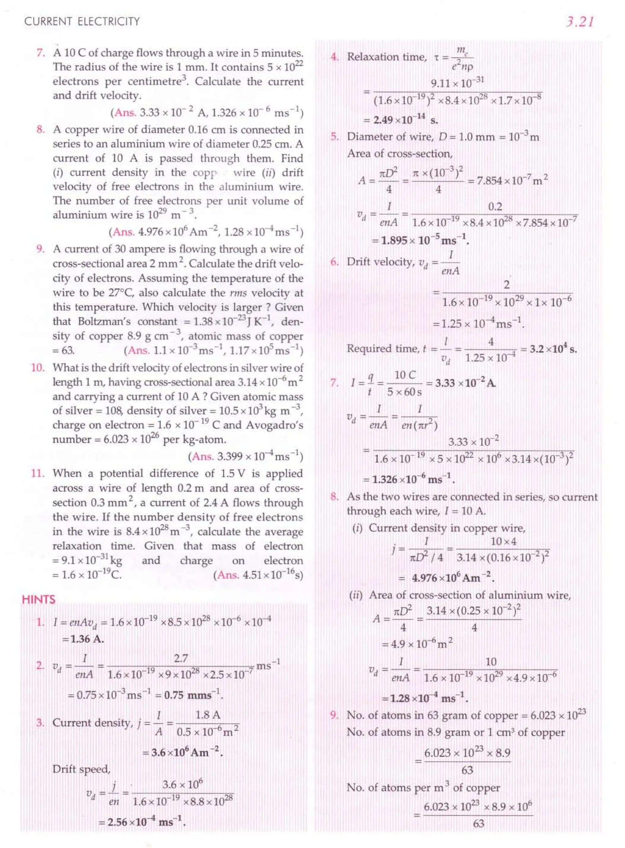 CURRENT ELECTRICITY
7. A 10 C of charge flows through a wire in 5 minutes.
The radius of the wire is 1 mm. It contains 5 x 1022
electrons per centimetre '. Calculate the current
and drift velocity.
(Ans. 3.33 x 10- 2 A, 1.326 x 10- 6 ms-1)
8. A copper wire of diameter 0.16 em is connected in
series to an aluminium wire of diameter 0.25 cm. A
current of 10 A is passed through them. Find
(i) current density in the copp wire (ii) drift
velocity of free electrons in the aluminium wire.
The number of free electrons per unit volume of
aluminium wire is 1029 m - 3.
(Ans. 4.976x106 Am-2, 1.28 x10-4ms-l)
9. A current of 30 ampere is flowing through a wire of
cross-sectional area 2 mm 2. Calculate the drift velo-
city of electrons. Assuming the temperature of the
wire to be 27°C, also calculate the rms velocity at
this temperature. Which velocity is larger? Given
that Boltzman's constant = 1.38 x 10-23J K-1
, den-
sity of copper 8.9 g cm - 3, atomic mass of copper
= 63. (Ans. 1.1 x 1O-3ms-l, 1.17 x 105ms-1)
10. What is the drift velocity of electrons in silver wire of
length 1 rn, having cross-sectional area 3.14 x 10-6m 2
and carrying a current of 10 A ? Given atomic mass
of silver = 108, density of silver = 10.5 x 103kg m -3,
charge on electron = 1.6 x 10-19 C and Avogadro's
number = 6.023 x 10
26
per kg-atom.
(Ans. 3.399 x 1O-4
ms-1)
11. When a potential difference of 1.5 V is applied
across a wire of length 0.2 m and area of cross-
section 0.3 mm 2, a current of 2.4 A flows through
the wire. If the number density of free electrons
in the wire is 8.4 x 1028m -3, calculate the average
relaxation time. Given that mass of electron
= 9.1 x 10-31 kg and charge on electron
= 1.6 x 10-19e. (Ans. 4.51 x 10-16s)
HINTS
1. I = enAvd = 1.6 x 10-19 x 8.5 x 1028 x 10-6 x 10-4
=1.36A.
I 2.7 -1
2. vd = enA = 1.6 x 10-19 x9x1028 x2.5x10-7ms
= 0.75 x 10-3ms-1 = 0.75 mms-1.
I 1.8 A
3. Current density, j = - = 6 2
A 0.5 x 10 m
= 3.6 x106 Am -2.
Drift speed,
v = 1. = . 3.6 x 10
6
d en 1.6xIQ-19 x8.8 x 1028
= 2.56 x10-4 ms",
3.21
4. Relaxation time, r -..!!!L
- e2np
9.11 x 10-31
- (1.6x10 19)2 x8.4x1028 x1.7x10 8
= 2.49 x10-14
s.
5. Diameter of wire, D = 1.0 mm = 10-3 m
Area of cross-section,
A = nd = nx (10-
3
)2 = 7.854 x 10-7 m 2
4 4
1 0.2
vd = -en-A= -1-.6-x-1-0......,,19O-x-8-.4-x-1-0""'i2Q8
-x-7-.8-5-4-x-1-0-"7
= 1.895 x 10-sms-t.
6. Drift velocity, vd = _l_
enA
2
7.
1.6 x 10-19 x 1029 x 1 x 10-6
=1.25 x 10-4ms-l.
R
. d . I 4 4
eqUlre time, t = - = 4 = 3.2 x10 s.
vd 1.25 x 10-
I = !1. = ~ = 3.33 x 10-2 A
t 5 x 60s
1 1
vd = enA = en (nr2)
3.33 x 10-2
- 1.6 x 10 19 x 5 x 1022 x 106 x3.14 x(10 3)2
= 1.326 x10-6
ms-l.
8. As the two wires are connected in series, so current
through each wire, I = 10 A.
(i) Current density in copper wire,
. I 10x4
] = nd /4= 3.14 x(0.16xlO 2)2
= 4.976 x106
Am -2.
(ii) Area of cross-section of aluminium wire,
nd 3.14 x(0.2S x 10-2)2
A = - = ---'-------'-
4 4
=4.9x10-6
m2
1 10
vd = -en-A= -1-.6-x-10-;Ot9"-x
-10....,2;n9-x-4-.9-x-1-0-,6
=1.28 x10-4 ms-t.
9. No. of atoms in 63 gram of copper = 6.023 x 1023
No. of atoms in 8.9 gram or 1 em! of copper
6.023 x 1023 x 8.9
63
No. of atoms per m 3 of copper
6.023 x 1023 x 8.9 x 106
63
 