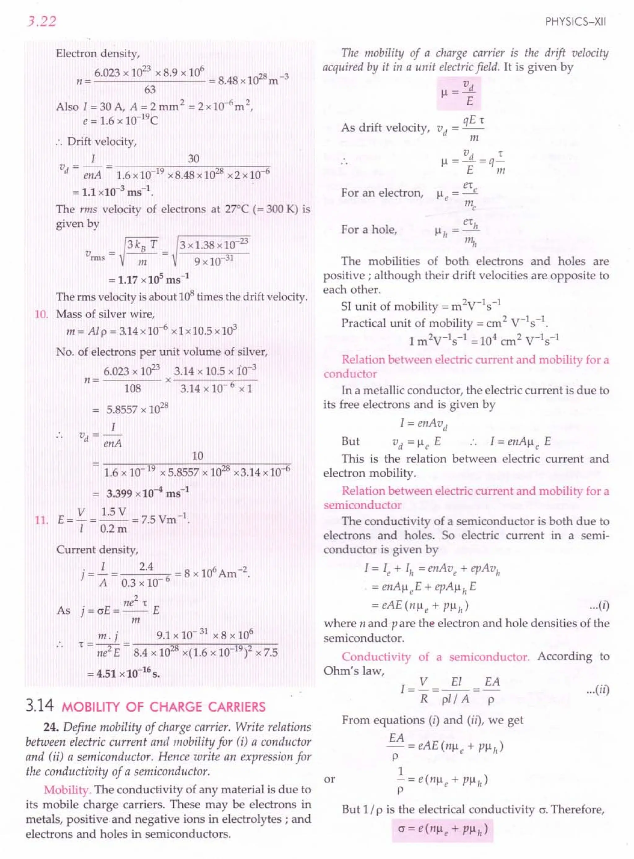 3.22
Electron density,
6.023 x 10
23
x 8.9 x 10
6
8 8 028 -3
n= = .4 x I m
63
Also I=30A, A=2mm2 =2x10-6
m2,
e = 1.6 x 1O-19C
:. Drift velocity,
I 30
v = - = --~;n----",-----,
d enA 1.6 x10-19x8.48 x 1028x2x10-6
= 1.1 x 10-3
ms-1
.
The rms velocity of electrons at 27°C (= 300 K) is
given by
v = ~ 3 kB T = 3 x1.38 x 10-
23
rms m 9 x 10-31
= 1.17 x 105
ms-1
The rms velocity is about 108times the drift velocity.
10. Mass of silver wire,
m = Al P = 3.14x 10-6
x 1x10.5 x 103
No. of electrons per unit volume of silver,
6.023 x 1023
3.14 x 10.5 x io-3
n = x -----,---
108 3.14 x 10- 6 xl
= 5.8557 x 1028
I
v -
d - enA
10
= 1.6 x 10-19 x 5.8557 x 1028x3.14 x 10-6
= 3.399 x 10-4
ms-1
11. E= V = 1.5 V = 7.5 Vm-1.
I 0.2m
Current density,
j=~= 2.4 6 =8x106Am-2.
A 0.3 x 10
ne
2
't
As j = crE = -- E
m
m. j 9.1 x 10- 31 x 8 x 106
't - -- - ------".,,-------,-,,-,,--
- ne2 E - 8.4 x 1028x(1.6 x 10 19)2x 7.5
= 4.51 x 10-16
s.
3.14 MOBILITY OF CHARGE CARRIERS
24. Define mobility of charge carrier. Write relations
between electric current and mobility for (i) a conductor
and (ii) a semiconductor. Hence write an expression for
the conductivity of a semiconductor.
Mobility. The conductivity of any material is due to
its mobile charge carriers. These may be electrons in
metals, positive and negative ions in electrolytes; and
electrons and holes in semiconductors.
PHYSICS-XII
The mobility of a charge carrier is the drift velocity
acquired by it in a unit electric field. It is given by
v
I--l
= -.fL
E
qE't
As drift velocity, vd =--
m
vd 't
I--l
=-=q-
E m
er
I--l=_e
e m
e
For an electron,
For a hole,
The mobilities of both electrons and holes are
positive; although their drift velocities are opposite to
each other.
51 unit of mobility = m2
V-1s-1
Practical unit of mobility = cm2
V-Is-I.
1m2V-1s-1 =104 cm2 V-1s-1
Relation between electric current and mobility for a
conductor
In a metallic conductor, the electric current is due to
its free electrons and is given by
I = enAvd
But vd =I--leE I=enAl--le E
This is the relation between electric current and
electron mobility.
Relation between electric current and mobility for a
semiconductor
The conductivity of a semiconductor is both due to
electrons and holes. So electric current in a semi-
conductor is given by
I = Ie + Ih = enAve + epAVh
. = enAl--leE+ epAl--lhE
=eAE(nl--le+Pl--lh) ...(i)
where n and P are the electron and hole densities of the
semiconductor.
Conductivity of a semiconductor. According to
Ohm's law,
I= V =~=EA
R pl/ A P
From equations (i) and (ii), we get
EA
-=eAE(nl--le+Pl--lh)
p
1
or - = e(nl--le + PI--lh)
p
But 1/ p is the electrical conductivity cr. Therefore,
cr=e(nl--le+Pl--lh)
...(ii)
 