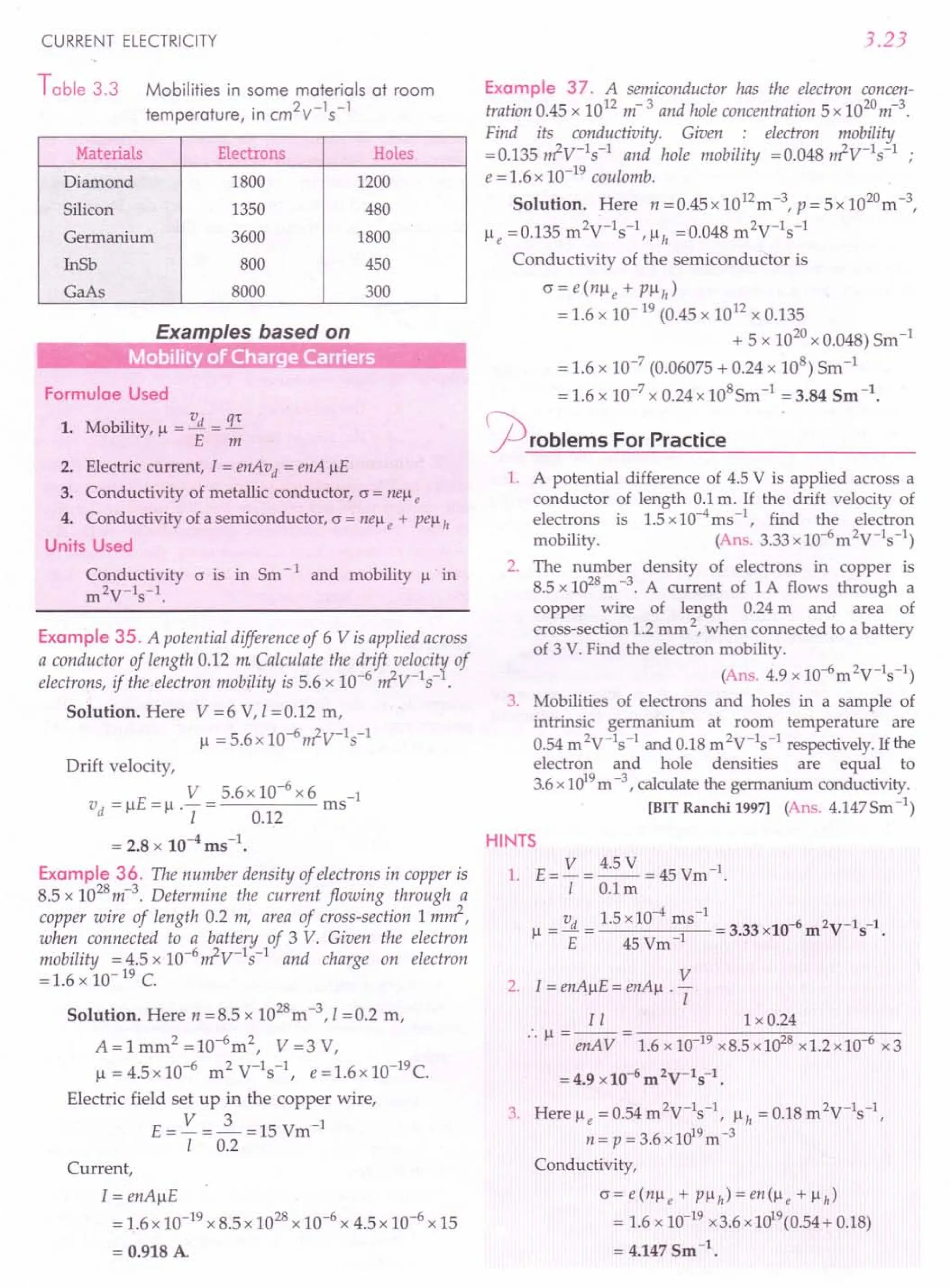 CURRENT ELECTRICITY
Table 3.3 Mobilities in some materials at room
temperature, in cm2v-1
s-
1
Materials Electrons Holes
Diamond 1800 1200
Silicon 1350 480
Germanium 3600 1800
InSb 800 450
GaAs 8000 300
Formulae Used
1. Mobility, 11 = vd = q't
E m
2. Electric current, 1= enAvd = enA IlE
3. Conductivity of metallic conductor, (J = nelle
4. Conductivity of a semiconductor, (J = nell e + pell h
Units Used
Conductivity (J is in Sm -1 and mobility 11· in
m2V-1s-1.
Example 35. A potential difference of 6 V isapplied across
a conductor of length 0.12 m Calculate the drift veloci~ of
electrons, if the electron mobility is 5.6 x 10-6
~V-1S- .
Solution. Here V =6 V, I =0.12 m,
11 = 5.6 x 10-6~V-1s-1
Drift velocity,
_ E- V _5.6x10-6x6 -1
vd - Il - Il .- - ms
I 0.12
= 2.8 x 10-4 ms-1•
Example 36. The number density of electrons in copper is
8.5 x 1028m-3. Determine the current flowing through a
copper wire of length 0.2 m, area of cross-section 1 m~,
when connected to a battery of 3 V. Given the electron
mobility = 4.5 x 1O-6~V-lS-l and charge on electron
= 1.6 x 10- 19 C.
Solution. Here n =8.5 x 1028m-3, I =0.2 m,
A=lmm2=10-6m2, V=3V,
1l=4.5xlO-6 m2V-1s-1, e=1.6x10-19c.
Electric field set up in the copper wire,
E= V =2..=15Vm-1
I 0.2
Current,
1= enAIlE
= 1.6 x 10-19 x 8.5 x 1028x 10-6 x 4.5 x 10-6 x 15
= 0.918 A
3.23
Example 37. A semiconductor has the electron concen-
tration 0.45 x 1012 m- 3 and hole concentration 5 x 1020
m-3
.
Find its conductivity. Given : electron mobility
=0.135 ~V-ls-l and hole mobility =0.048 ~V-ls-l ;
e = 1.6 x 10-19 coulomb.
Solution. Here n = 0.45 x 1012m -3, P = 5 x 1020m -3,
Ile =0.135 m2V-1s-1,llh =0.048 m2V-1s-1
Conductivity of the semiconductor is
(J = e(nlle + PilI!)
= 1.6 x 10-19 (0.45 x 1012 x 0.135
+ 5 x 1020x 0.048) Sm-1
= 1.6 x 10-7
(0.06075 + 0.24 x 108) Sm-1
= 1.6 x 10-7 x 0.24 x 108Sm -1 = 3.84 Sm -1.
flroblems For Practice
1. A potential difference of 4.5 V is applied across a
conductor of length 0.1m. If the drift velocity of
electrons is 1.5 x 10-4
ms -1, find the electron
mobility. (Ans.3.33xlO-6
m2V-1s-1)
2. The number density of electrons in copper is
8.5 x 1028m-3. A current of 1A flows through a
copper wire of length 0.24 m and area of
cross-section 1.2 mm 2, when connected to a battery
of 3 V. Find the electron mobility.
(Ans. 4.9 x 1O-6m2V-1s-1)
3. Mobilities of electrons and holes in a sample of
intrinsic germanium at room temperature are
0.54 m 2V-1s-1 and 0.18 m 2V-1s-1 respectively. If the
electron and hole densities are equal to
3.6x 1019
m -3, calculate the germanium conductivity.
[BIT Ranchi 1997j (Ans.4.147Sm-1)
HINTS
1. E = V = 4.5 V = 45 Vm -1.
I O.lm
v 1.5x10-4
ms-1 6 1
11 =...!l. = = 3.33 x10- m 2V-1S- •
E 45 Vm-1
V
2. I = enAIlE = enAll . -
I
I I 1 x 0.24
:. 11 = enA V = 1.6 x 10-19x8.5 x1028x 1.2 x 10-{ix 3
= 4.9 x 10-6 m 2V-1S-1.
3 H 0 54 2V-1 -1 018 2V-1-1
. ere 11e =. m s, 11h =. m s,
n = p = 3.6 x 1019
m-3
Conductivity,
(J = e (nil e + P11h) = en (11 e + 11h)
= 1.6 x 10-19x3.6 x1019(0.54+ 0.18)
= 4.147 Sm -1.
 