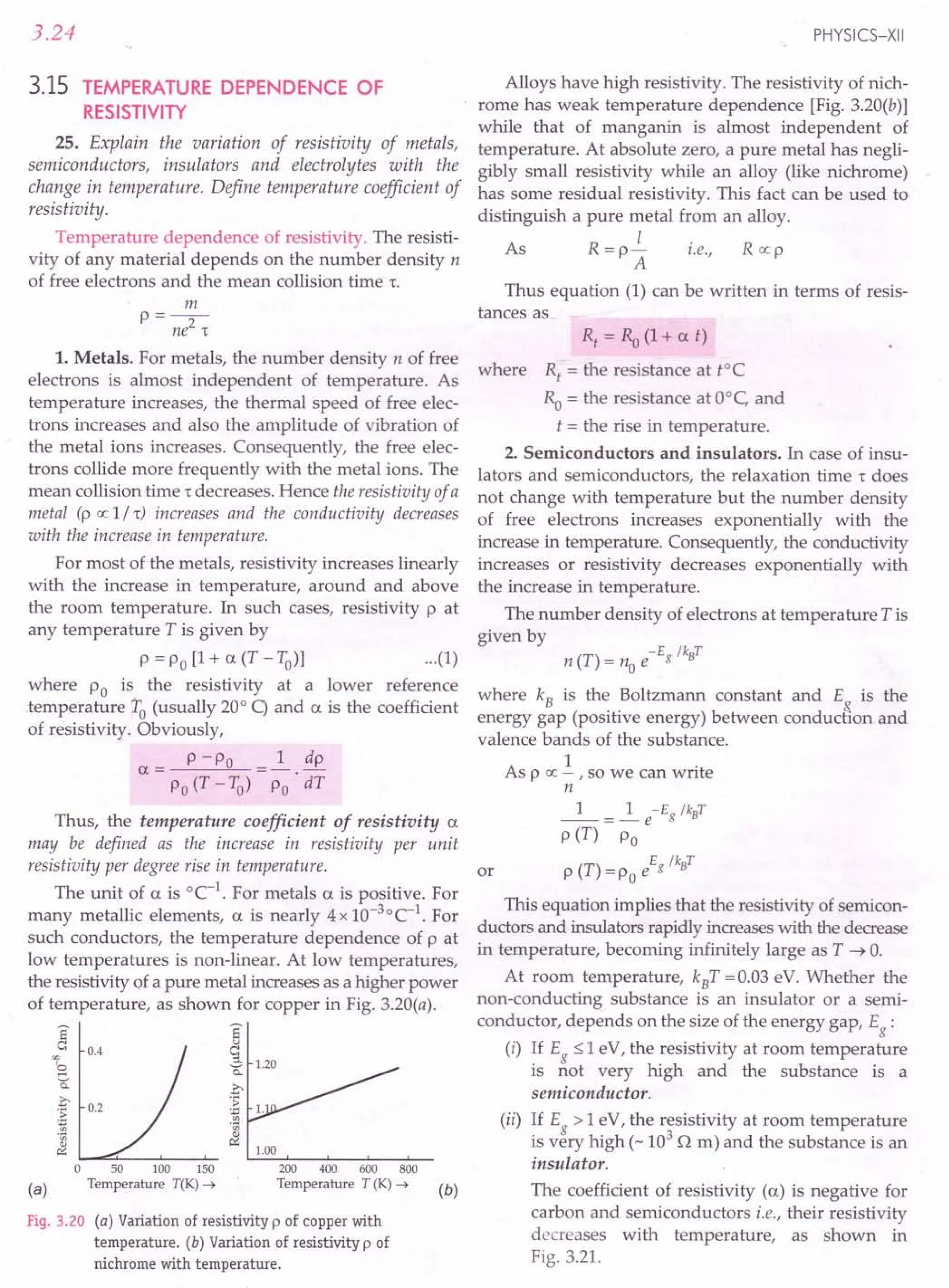 3.24
3.15 TEMPERATURE DEPENDENCE OF
RESISTIVITY
25. Explain the variation of resistivity of metals,
semiconductors, insulators and electrolytes with the
change in temperature. Define temperature coefficient of
resis tivi ty.
Temperature dependence of resistivity. The resisti-
vity of any material depends on the number density n
of free electrons and the mean collision time 1:.
m
P=--
ne2
1:
1. Metals. For metals, the number density n of free
electrons is almost independent of temperature. As
temperature increases, the thermal speed of free elec-
trons increases and also the amplitude of vibration of
the metal ions increases. Consequently, the free elec-
trons collide more frequently with the metal ions. The
mean collision time 1: decreases. Hence the resistivity of a
metal (p oc 1/1:) increases and the conductivity decreases
with the increase in temperature.
For most of the metals, resistivity increases linearly
with the increase in temperature, around and above
the room temperature. In such cases, resistivity P at
any temperature T is given by
P = Po [1 + a. (T - To)] ...(1)
where Po is the resistivity at a lower reference
.temperature to (usually 20° q and a. is the coefficient
of resistivity. Obviously,
P -P
a.= 0
Po (T - To)
1 dp
Po 'dT
Thus, the temperature coefficient of resistivity a.
may be defined as the increase in resistivity per unit
resistivity per degree rise in temperature.
The unit of a. is °C-1
. For metals a. is positive. For
many metallic elements, a. is nearly 4x10-3°C-1. For
such conductors, the temperature dependence of p at
low temperatures is non-linear. At low temperatures,
the resistivity of a pure metal increases as a higher power
of temperature, as shown for copper in Fig. 3.20(a).
E
~
a: 1.20
eo
I;::
a: .c
:~ 1.
.;;;
~ 1.00
~ 0.4
(a)
o 50 100 150
Temperature T(K) ....•
200 400 600 800
Temperature T (K) ....•
Fig. 3.20 (a) Variation of resistivity p of copper with
temperature. (b) Variation of resistivity p of
nichrome with temperature.
PHYSICS-XII
Alloys have high resistivity. The resistivity of nich-
rome has weak temperature dependence [Fig. 3.20(b)]
while that of manganin is almost independent of
temperature. At absolute zero, a pure metal has negli-
gibly small resistivity while an alloy (like nichrome)
has some residual resistivity. This fact can be used to
distinguish a pure metal from an alloy.
I
As R = p - i.e., R oc p
A
Thus equation (1) can be written in terms of resis-
tances as
(b)
R, = Ro (1 + a. t)
where Rt
= the resistance at tOC
Ra = the resistance at O°c, and
t = the rise in temperature.
2. Semiconductors and insulators. In case of insu-
lators and semiconductors, the relaxation time 1: does
not change with temperature but the number density
of free electrons increases exponentially with the
increase in temperature. Consequently, the conductivity
increases or resistivity decreases exponentially with
the increase in temperature.
The number density of electrons at temperature T is
given by
(T)
_ -Eg /kBT
n - no e
where kB is the Boltzmann constant and Eg
is the
energy gap (positive energy) between conduction and
valence bands of the substance.
1 .
As p oc - ,so we can wnte
n
_1_ = ~ e-Eg /kBT
p (T) Po
E /k T
or p (T) = Po e g B
This equation implies that the resistivity of semicon-
ductors and insulators rapidly increases with the decrease
in temperature, becoming infinitely large as T ~ O.
At room temperature, kBT =0.03 eV. Whether the
non-conducting substance is an insulator or a semi-
conductor, depends on the size of the energy gap, Eg:
(i) If E ::;1 eV, the resistivity at room temperature
is ~ot very high and the substance is a
semiconductor .
(ii) If E > 1 eV, the resistivity at room temperature
is v~ry high (-103
n m) and the substance is an
insulator.
The coefficient of resistivity (u) is negative for
carbon and semiconductors i.e., their resistivity
decreases with temperature, as shown in
Fig. 3.21.
 
