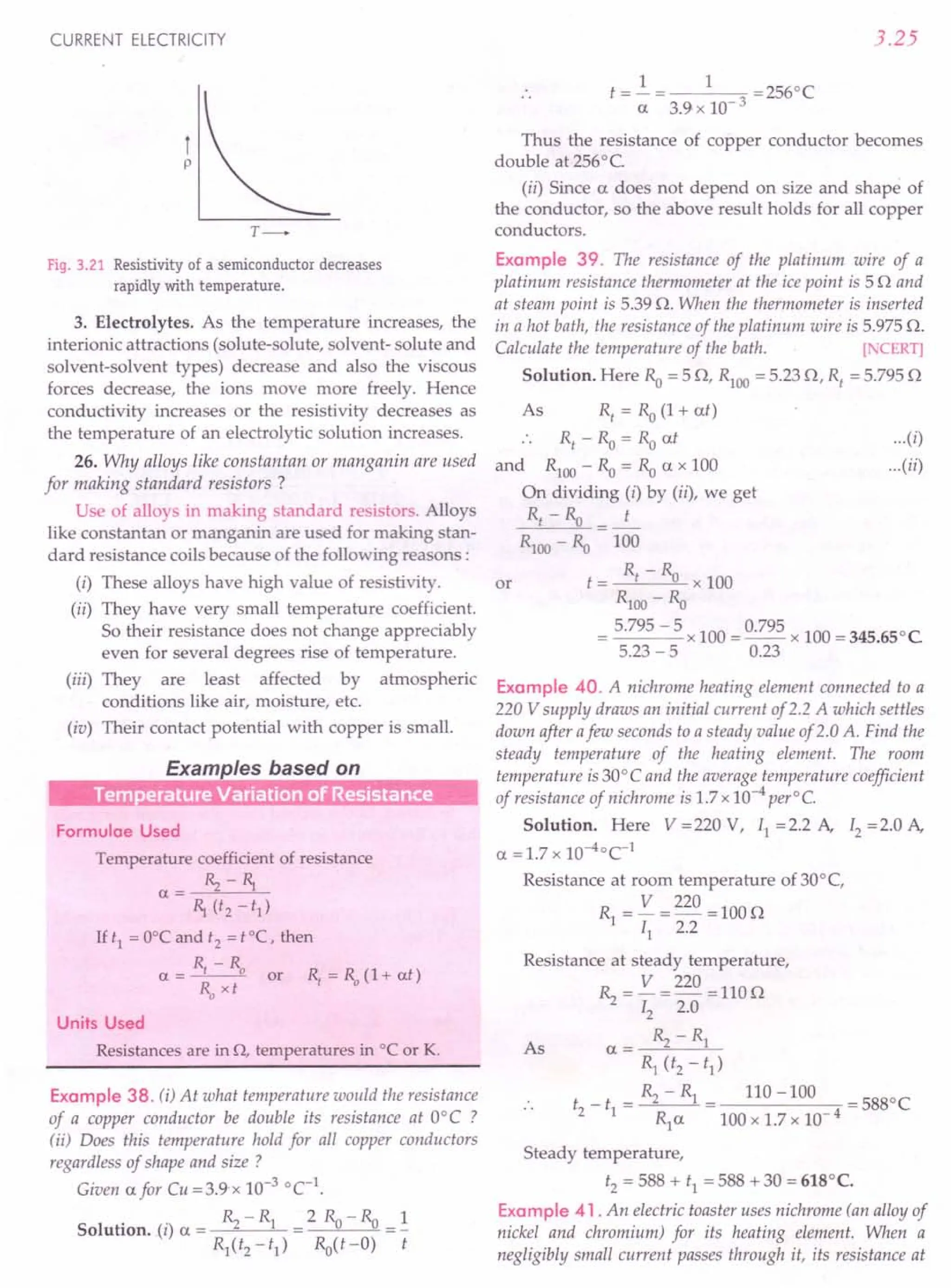 CURRENT ELECTRICITY
fp
Fig. 3.21 Resistivity of a semiconductor decreases
rapidly with temperature.
3. Electrolytes. As the temperature increases, the
interionic attractions (solute-solute, solvent- solute and
solvent-solvent types) decrease and also the viscous
forces decrease, the ions move more freely. Hence
conductivity increases or the resistivity decreases as
the temperature of an electrolytic solution increases.
26. Why alloys like constantan or manganin are used
for making standard resistors?
Use of alloys in making standard resistors. Alloys
like constantan or manganin are used for making stan-
dard resistance coils because of the following reasons:
(i) These alloys have high value of resistivity.
(ii) They have very small temperature coefficient.
So their resistance does not change appreciably
even for several degrees rise of temperature.
(iii) They are least affected by atmospheric
conditions like air, moisture, etc.
(iv) Their contact potential with copper is small.
Examples based on
Tern erarure Variarion of Resisrance
Formulae Used
Temperature coefficient of resistance
a= ~-~
~ (t2 - t1)
Ht1 =O°Candt2
=tOC, then
R,-R
a = 0 or R, = ~ (1+ at)
Ro xt
Units Used
Resistances are in 0, temperatures in °C or K.
Example 38. (i) At what temperature would the resistance
of a copper conductor be double its resistance at O°C ?
tii) Does this temperature hold for all copper conductors
regardless of shape and size ?
Given afor Cu =3.9·x 10-3
°C-1
.
R-R 2R-R 1
Solution. (i) a = ''2 1 = 0"0 =-
R1(t2-t1) Ro(t-O) t
3.25
t=2.= 1 =2560C
a 3.9 x 10- 3
Thus the resistance of copper conductor becomes
double at 256°C
(ii) Since a does not depend on size and shape of
the conductor, so the above result holds for all copper
conductors.
Example 39. The resistance of the platinum wire of a
platinum resistance thermometer at the ice point is 50 and
at steam point is 5.39 O. When the thermometer is inserted
in a hot bath, the resistance of the platinum wire is 5.975 O.
Calculate the temperature of the bath. [ TERT]
Solution. Here Ro = 5 0, RlOO = 5.23 0, Rt
= 5.795 0
As R, = Ro (1+ at)
Rt - Ro = Ro at
and RlOO - Ro = Ro a x 100
On dividing (i) by (ii), we get
Rt - Ro = .L.
RlOO - Ro 100
R - R
t = t "0 x 100
R100 - Ro
= 5.795 - 5 x 100 = 0.795 x 100 = 345.650C
5.23 -5 0.23
...(i)
...(ii)
or
Example 40. A nichrome heating element connected to a
220 V supply draws an initial current of2.2 A which settles
down after afew seconds to a steady value of 2.0 A. Find the
steady temperature of the heating element. The room
temperature is 30° C and the average temperature coefficient
of resistance of nichrome is 1.7 x 10-4
per°C.
Solution. Here V =220 V, II =2.2 A, I2 =2.0 A,
a = 1.7 x 1O-4°C-1
Resistance at room temperature of 30°C,
R = V =220 =1000
1 II 2.2
Resistance at steady temperature,
~ = V =220 =1100
12 2.0
R - R
a = ''2 1
Rl (t2 - t1)
_ _ ~ - Rl _ 110 -100 -5880C
t2 tl - - -
Rl a 100 x 1.7 x 10- 4
As
Steady temperature,
t2 = 588 + tl = 588 + 30 = 618°C.
Example 41. An electric toaster uses nichrome (an alloy of
nickel and chromium) for its heating element. When a
negligibly small current passes through it, its resistance at
 