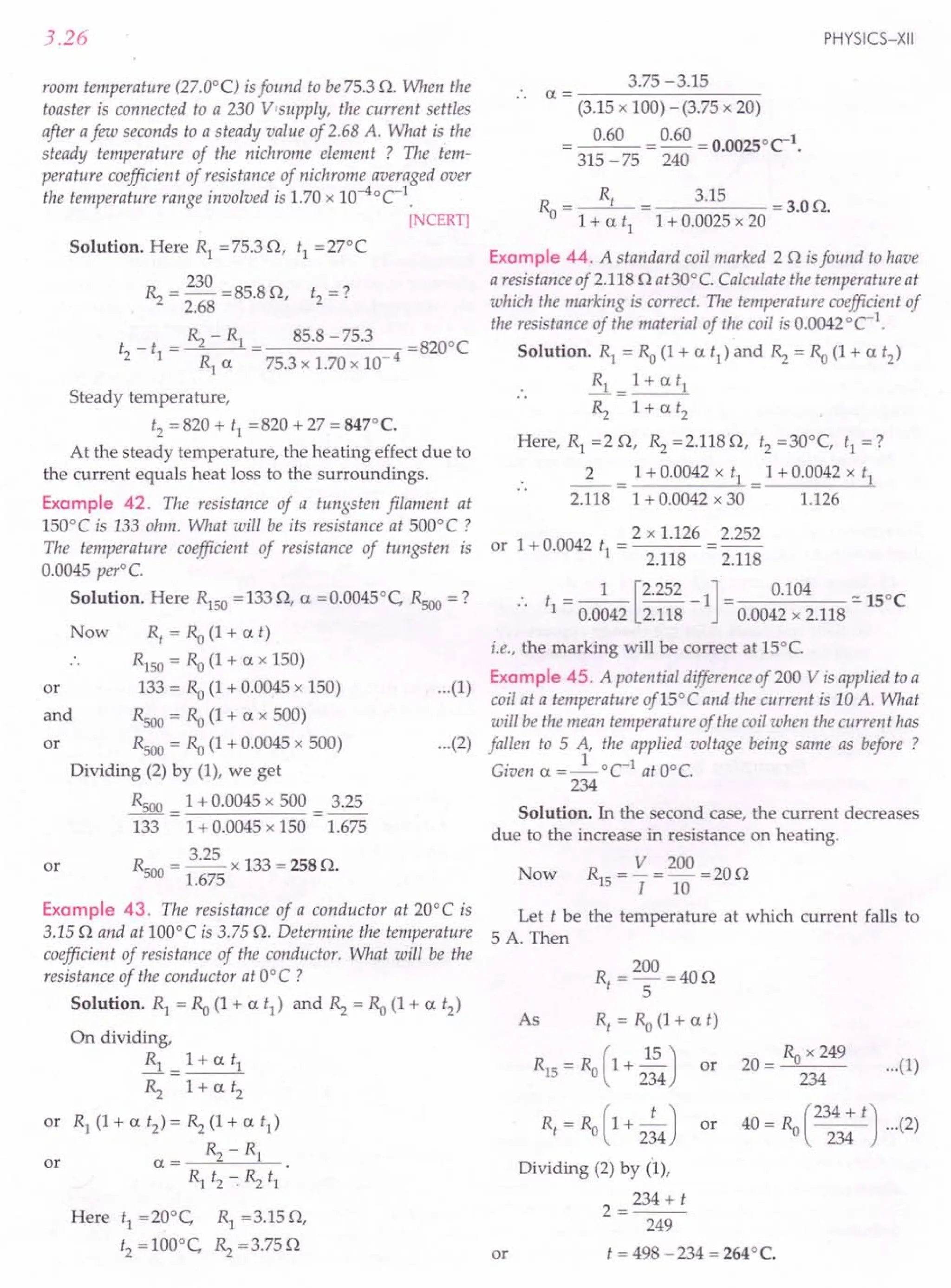 3.26
room temperature (27.0°C) is found to be75.3 O. When the
toaster is connected to a 230 V supply, the current settles
after afew seconds to a steady value of 2.68 A. What is the
steady temperature of the nichrome element ? The t'em-
perature coefficient of resistance of nichrome averaged over
the temperature range involved is 1.70 x 10-4°C-1
.
[NCERT]
Solution. Here R1 =75.3 0, t1 =27°C
R = 230 = 85.8 0 t -?
"2 2.68 '2 - .
_ _ ~ - R1 _ 85.8 -75.3 -8200C
t2 t1 - - -
R1 a 75.3 x 1.70 x 10- 4
Steady temperature,
t2 '" 820 + t1 =820 + 27 = 847°C.
At the steady temperature, the heating effect due to
the current equals heat loss to the surroundings.
Example 42. The resistance of a tungsten filament at
150°C is 133 ohm. What will be its resistance at 500°C?
The temperature coefficient of resistance of tungsten is
0.0045 peri C.
Solution. Here R1S0
=1330, a =0.0045°C, Rsoo=?
or
R, = Ra (1 + at)
R1S0
= Ra (1 + a x 150)
133 = Ro (1 + 0.0045 x 150)
Rsoo = Ra (1 + a x 500)
Rsoo= Ra (1 + 0.0045 x 500)
Dividing (2) by (1), we get
Rsoo = 1 + 0.0045 x 500 = 3.25
133 1 + 0.0045 x 150 1.675
Rsoo= 3.25 x 133 = 258 O.
1.675
Now
and
or
or
Example 43. The resistance of a conductor at 20°C is
3.150 and at 100°C is 3.75 O. Determine the temperature
coefficient of resistance of the conductor. What will be the
resistance of the conductor at O°C ?
Solution. Rl = Ra (1 + a t1
) and ~ = Ra (1 + a t2
)
On dividing,
..& = 1+ a tl
~ 1+ a t2
or R1 (1 + a t2
) = ~ (1 + a t1)
a= ~-R1
Rl t2 --:~ t1
or
Here tl =20°C, Rl =3.150,
t2 = 100°C, ~ = 3.750
PHYSICS-XII
3.75 -3.15
.. a = ---------
(3.15 x 100) - (3.75 x 20)
0.60 = 0.60 = 0.00250C-1•
315 -75 240
R =~ 3.15 =3.00.
o 1 + a tl 1 + 0.0025 x 20
Example 44. A standard coil marked 20 is found to have
a resistance of 2.1180 at30° e. Calculate the temperature at
which the marking is correct. The temperature coefficient of
the resistance of the material of the coil is 0.0042 °C-1
.
Solution. Rl = Ra (1+ a t1
) and ~ = Ra (1+ a t2
)
Rl = 1+ a tl
~ 1+ a t2
Here, Rl =2 0, ~ =2.1180, t2 =30°C, tl =?
2 = 1 + 0.0042 x tl = 1 + 0.0042 x tl
2.118 1 + 0.0042 x 30 1.126
or 1 + 0.0042 t = 2 x 1.126 = 2.252
1 2.118 2.118
•• t = _1_ [2.252 -1] = 0.104 ::.150C
1 0.0042 2.118 0.0042 x 2.118
...(1)
i.e., the marking will be correct at 15°C
Example 45. A potential difference of 200 V is applied to a
coil at a temperature of 15°C and the current is 10 A. What
will be the mean temperature of the coil when the current has
fallen to 5 A, the applied voltage being same as before ?
Given a =_1_oC-1 atO°e.
234
Solution. In the second case, the current decreases
due to the increase in resistance on heating.
V 200
Now R1S = I =10 =200
Let t be the temperature at which current falls to
5 A. Then
...(2)
or
R = 200 =400
t 5
As Rf
= Ra (1+ at)
R1S = Ra (1+ ~) or
234
Rt = Ra ( 1+ 2~4) or
Dividing (2) by (1),
2=234+t
249
t = 498 -234 = 264°C.
...(1)
R x 249
20 = _"-"----0 __
234
40 = Ro (234 + t) ...(2)
234
 