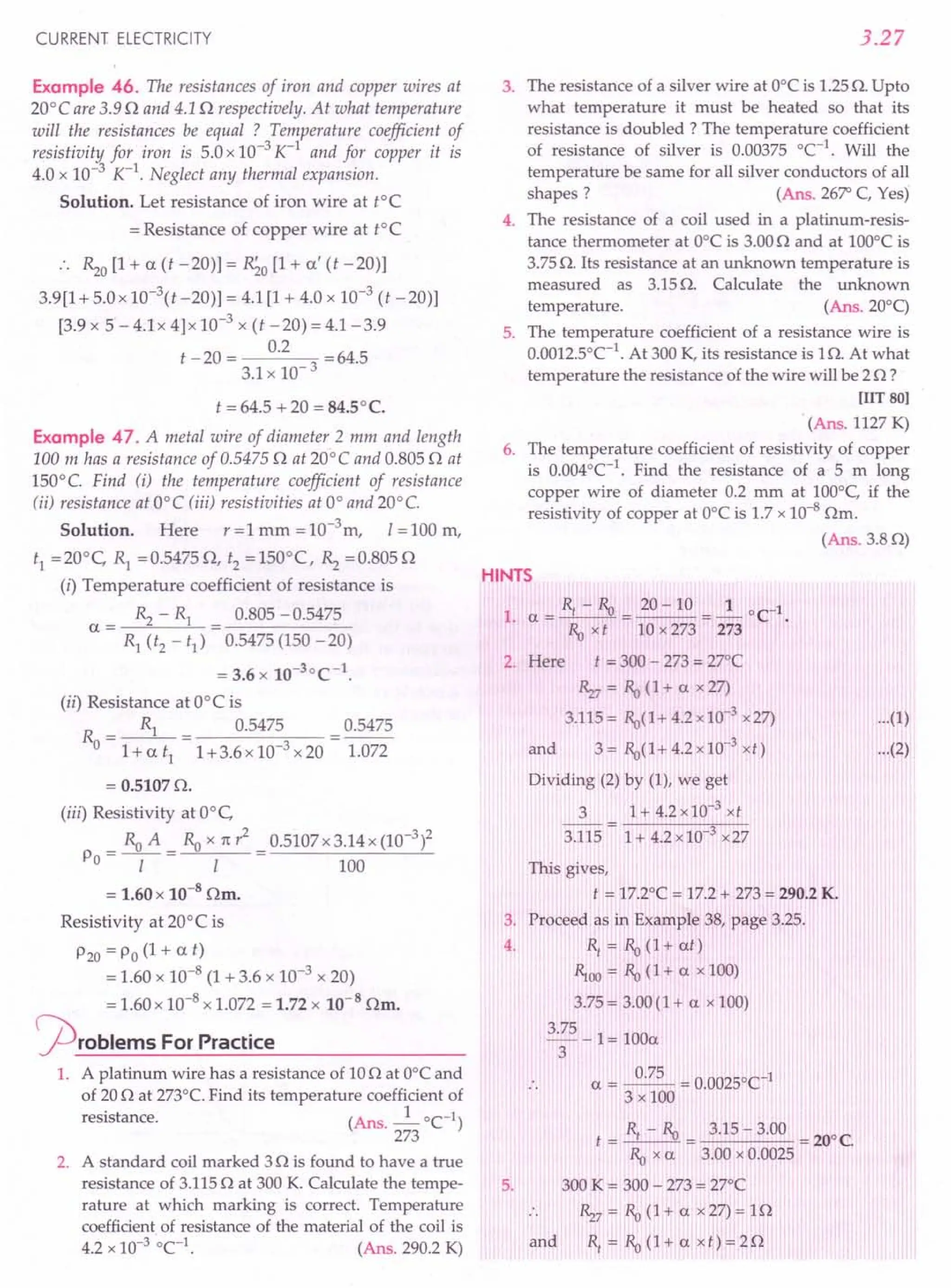 CURRENT ELECTRICITY
Example 46. The resistances of iron and copper wires at
20°C are 3.9 0 and 4.1 0 respectively. At what temperature
will the resistances be equal ? Temperature coefficient of
resistivity for iron is 5.0 x 10-3 K-1
and for copper it is
4.0 x 10-3 K-1
. Neglect any thermal expansion.
Solution. Let resistance of iron wire at tOe
= Resistance of copper wire at tOe
~o [1+ a (t -20)] = R;o [1+ a' (t -20)]
3.9[1 + 5.0 x 10-t -20)] = 4.1 [1 + 4.0 x 10-3
(t -20)]
[3.9 x 5 - 4.1x 4]x 10-3
x (t -20) = 4.1-3.9
t -20 = 0.2 =64.5
3.1 x 10- 3
t = 64.5 + 20 = 84.5°C.
Example 47. A metal wire of diameter 2 mm and length
100 m has a resistance of 0.54750 at 20°C and 0.805 0 at
150°C. Find (i) the temperature coefficient of resistance
tii) resistance at O°C (iii) resistivities at 0° and 20°C.
Solution. Here r = 1 mm = 10-3
m, 1=100 m,
t1 =20°C, R1 =0.54750, t2 =150°(, ~ =0.8050
(i) Temperature coefficient of resistance is
~ - R1 0.805 - 0.5475
a= =------
R1 (t2 - t1) 0.5475 (150 - 20)
= 3.6 x 10-30(-1.
(ii) Resistance at OO( is
R = ~ = 0.5475 = 0.5475
o l+at1
1+3.6xl0-3x20 1.072
= 0.51070.
(iii) Resistivity at O°c,
_ Ra A _ Ra x 11:? _ 0.5107x3.14x (10-3)2
Po - -1- - I - 100
= 1.60 x 10-8
Om.
Resistivity at 200
( is
P20 = Po (1 + a t)
= 1.60 x 10-8 (1 + 3.6 x 10-3 x 20)
= 1.60 x 10-8 x 1.072 = 1.72 x 10-8 Om.
j2)roblems ForPractice
1. A platinum wire has a resistance of 100 at Oo( and
of 20 0 at 273°C. Find its temperature coefficient of
resistance. (Ans. _1_ 0C-1)
273
2. A standard coil marked 30 is found to have a true
resistance of 3.115 0 at 300 K. Calculate the tempe-
rature at which marking is correct. Temperature
coefficient of resistance of the material of the coil is
4.2 x 10-3
°e1
. (Ans. 290.2 K)
3.27
3. The resistance of a silver wire at O°Cis 1.25O. Up to
what temperature it must be heated so that its
resistance is doubled? The temperature coefficient
of resistance of silver is 0.00375 °C-1
. Will the
temperature be same for all silver conductors of all
shapes? (Ans. 26~ C, Yes)
4. The resistance of a coil used in a platinum-resis-
tance thermometer at O°Cis 3.000 and at 100°C is
3.75 O. Its resistance at an unknown temperature is
measured as 3.15 O. Calculate the unknown
temperature. (Ans.200q
5. The temperature coefficient of a resistance wire is
0.0012.soC-1
. At 300 K, its resistance is 10. At what
temperature the resistance of the wire will be 20 ?
[lIT 80]
(Ans. 1127 K)
6. The temperature coefficient of resistivity of copper
is 0.004°C-1
. Find the resistance of a 5 m long
copper wire of diameter 0.2 mm at 100°C, if the
resistivity of copper at O°Cis 1.7 x 10-8
Om.
(Ans. 3.80)
HINTS
1. a = Rf - Ra = 20 - 10 = ~ 0C1.
Ra x t 10 x 273 273
2. Here t = 300 - 273 = 27°C
Rz7 = Ra (1 + a x 27)
3.115= Ra(1+4.2x10-3 x27)
and 3 = Ra(I + 4.2 x 10-3 xt)
Dividing (2) by (1), we get
3 1+4.2xl0-3xt
3.115 = 1+ 4.2 x10-3
x27
...(1)
...(2)
5.
This gives,
t = 17.2°C = 17.2 + 273 = 290.2 K.
3, Proceed as in Example 38, page 3.25.
4. Rf
= Ra (1+ at)
~oo = Ra (1+ a x 100)
3.75 = 3.00 (1 + a x 100)
3.75 _ 1= 100a
3
a = ~ = 0.0025b
C1
3 x 100
and
R - R
t =_f_"_O
Ra xa
300 K = 300 - 273 = 27°C
Rz7 = Ra (1 + a x 27) = 10
Rf
= Ra (1 + a x t) = 20
 