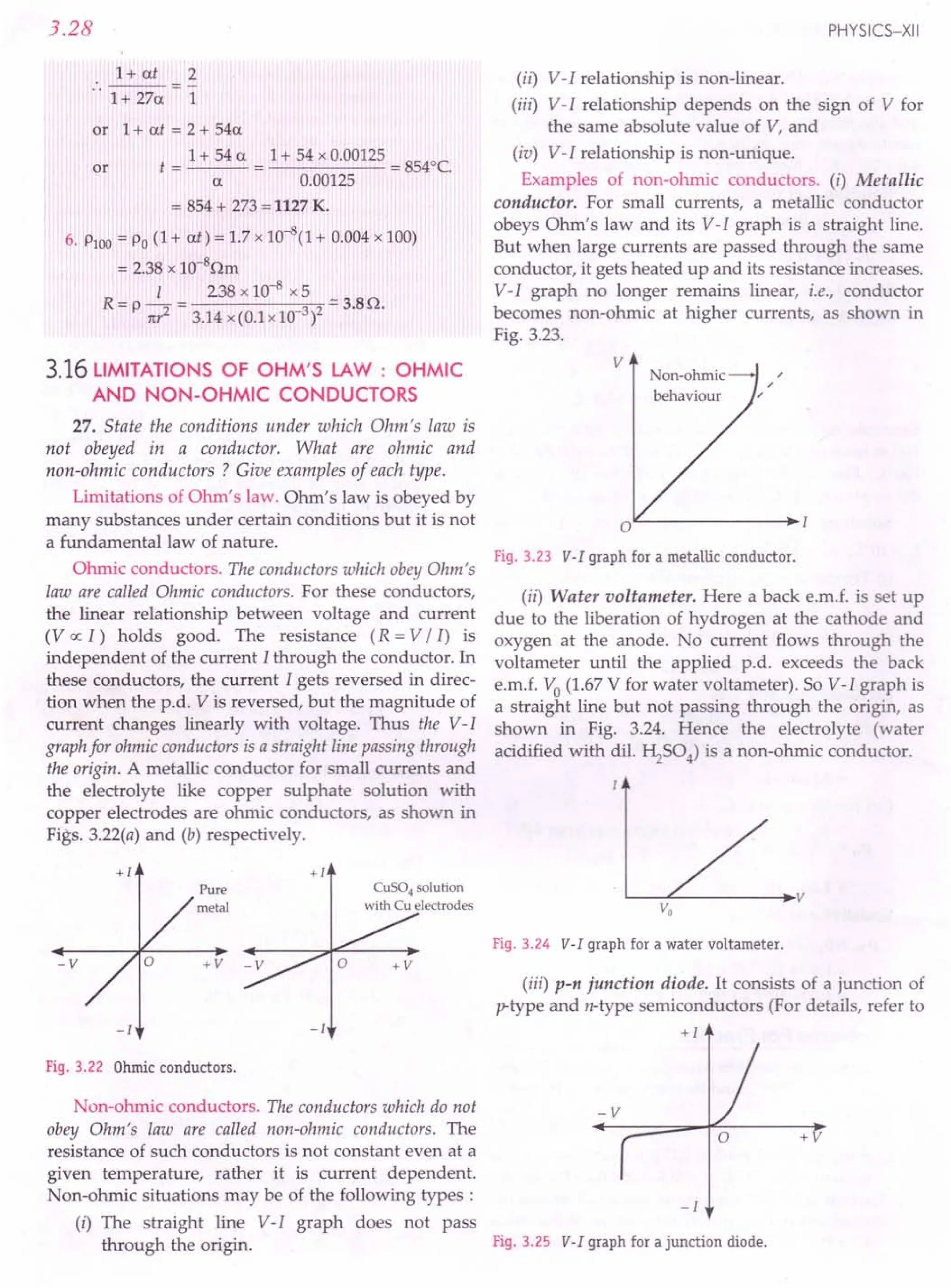 +1 +1
Pure CuS04 solution
V
metal with Cu electrodes Vo
Fig.3.24 V-I graphfor a watervoltameter.
-V +V
(iii) p-n junction diode. It consists of a junction of
p-type and n-type semiconductors (For details, refer to
-I -I +1
3.28
1+ at 2
..
1 + 27a 1
or 1+ at = 2 + 54a
t = 1 + 54 a = 1 + 54 x 0.00125 = 8540C.
a 0.00125
= 854 + 273 = 1127 K.
6. PlOO= Po (1 + at) = 1.7 x 10-
8(1 + 0.004 x 100)
= 2.38 x 1O-8Qm
I 238 x 10-8 x 5
R=p it? = 3.14x(0.lx10 3)2 ':::3.BQ.
or
3.16 LIMITATIONS OF OHM'S LAW : OHMIC
AND NON-OHMIC CONDUCTORS
27. State the conditions under which Ohm's law is
not obeyed in a conductor. What are ohmic and
non-ohmic conductors ? Give examples of each type.
Limitations of Ohm's law. Ohm's law is obeyed by
many substances under certain conditions but it is not
a fundamental law of nature.
Ohmic conductors. The conductors which obey Ohm's
law are called Ohmic conductors. For these conductors,
the linear relationship between voltage and current
(Vex: I) holds good. The resistance (R = V / I) is
independent of the current I through the conductor. In
these conductors, the current I gets reversed in direc-
tion when the p.d. V is reversed, but the magnitude of
current changes linearly with voltage. Thus the V-I
graph for ohmic conductors is a straight line passing through
the origin. A metallic conductor for small currents and
the electrolyte like copper sulphate solution with
copper electrodes are ohmic conductors, as shown in
Figs. 3.22(a) and (b) respectively.
Fig.3.22 Ohmicconductors.
Non-ohmic conductors. The conductors which do not
obey Ohm's law are called non-ohmic conductors. The
resistance of such conductors is not constant even at a
given temperature, rather it is current dependent.
Non-ohmic situations may be of the following types:
(i) The straight line V-I graph does not pass
through the origin.
PHYSICS-XII
(ii) V-I relationship is non-linear .
(iii) V-I relationship depends on the sign of V for
the same absolute value of V, and
(iv) V-I relationship is non-unique.
Examples of non-ohmic conductors. (i) Metallic
conductor. For small currents, a metallic conductor
obeys Ohm's law and its V-I graph is a straight line.
But when large currents are passed through the same
conductor, it gets heated up and its resistance increases.
V-I graph no longer remains linear, i.e., conductor
becomes non-ohmic at higher currents, as shown in
Fig. 3.23.
Fig.3.23 V-I graphfor a metallicconductor.
(ii) Water voltameter. Here a back e.m.f. is set up
due to the liberation of hydrogen at the cathode and
oxygen at the anode. No current flows through the
voltameter until the applied p.d. exceeds the back
e.m.f. Vo (1.67 V for water voltameter). So V-I graph is
a straight line but not passing through the origin, as
shown in Fig. 3.24. Hence the electrolyte (water
acidified with dil. ~S04) is a non-ohmic conductor.
+V
-1
Fig.3.25 V-I graphfor ajunction diode.
 