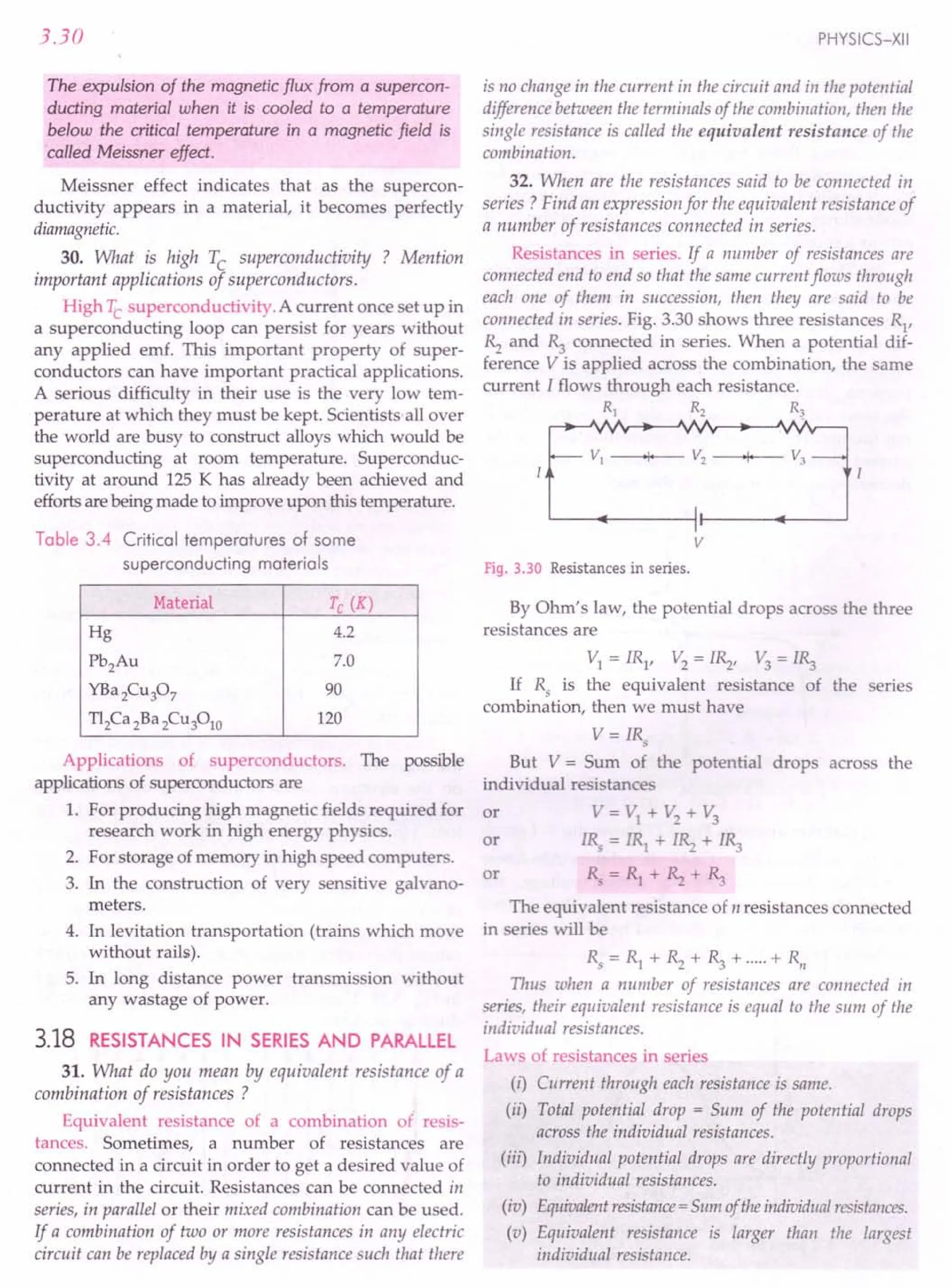 3.30
The expulsion of the magnetic flux from a supercon-
ducting material when it is cooled to a temperature
below the critical temperature in a magnetic field is
called Meissner effect.
Meissner effect indicates that as the supercon-
ductivity appears in a material, it becomes perfectly
diamagnetic.
30. What is high Tc superconductivity ? Mention
important applications of superconductors.
High Tc superconductivity. A current once set up in
a superconducting loop can persist for years without
any applied emf. This important property of super-
conductors can have important practical applications.
A serious difficulty in their use is the very low tem-
perature at which they must be kept. Scientists all over
the world are busy to construct alloys which would be
superconducting at room temperature. Superconduc-
tivity at around 125 K has already been achieved and
efforts are being made to improve upon this temperature.
Table 3.4 Critical temperatures of some
superconducting materials
Material Tc (K)
Hg 4.2
Pb2Au 7.0
YBa2Cu307 90
T12Ca 2Ba 2Cu3010 120
Applications of superconductors. The possible
applications of superconductors are
1. For producing high magnetic fields required for
research work in high energy physics.
2. For storage of memory in high speed computers.
3. In the construction of very sensitive galvano-
meters.
4. In levitation transportation (trains which move
without rails).
5. In long distance power transmission without
any wastage of power.
3.18 RESISTANCES IN SERIES AND PARALLEL
31. What do you mean by equivalent resistance of a
combination of resistances ?
Equivalent resistance of a combination of resis-
tances. Sometimes, a number of resistances are
connected in a circuit in order to get a desired value of
current in the circuit. Resistances can be connected in
series, in parallel or their mixed combination can be used.
If a combination of two or more resistances in any electric
circuit can be replaced by a single resistance such that there
PHYSICS-XII
is no change in the current in the circuit and in the potential
difference between the terminals of the combination, then the
single resistance is called the equivalent resistance of the
combination.
32. When are the resistances said to be connected in
series? Find an expression for the equivalent resistance of
a number of resistances connected in series.
Resistances in series. If a number of resistances are
connected end to end so that the same current flows through
each one of them in succession, then they are said to be
connected in series. Fig. 3.30 shows three resistances R
1
,
~ and ~ connected in series. When a potential dif-
ference V is applied across the combination, the same
current I flows through each resistance.
IE;:.:JI
v
Fig. 3.30 Resistances in series.
By Ohm's law, the potential drops across the three
resistances are
VI = IR1, V2 = I~, V3= l~
If Rs is the equivalent resistance of the series
combination, then we must have
V = IRs
But V = Sum of the potential drops across the
individual resistance
or V=VI +V2
+V3
IRs = IRI + I~ + l~
Rs = RI + ~ + ~
or
or
The equivalent resistance of n resistances connected
in serie will be
Rs = RI + ~ + ~ + .....+ RII
Thus when a number of resistances are connected in
series, their equivalent resistance is equal to the sum of the
individual resistances.
Laws of resistances in series
(i) Current through each resistance is same.
(ii) Total potential drop = Sum of the potential drops
across the individual resistances.
(iii) Individual potential drops are directly proportional
to individual resistances.
(iv) Equivalentresistance=Slim oftheindividualresistances.
(v) Equivalent resistance is larger than the largest
individual resistance.
 