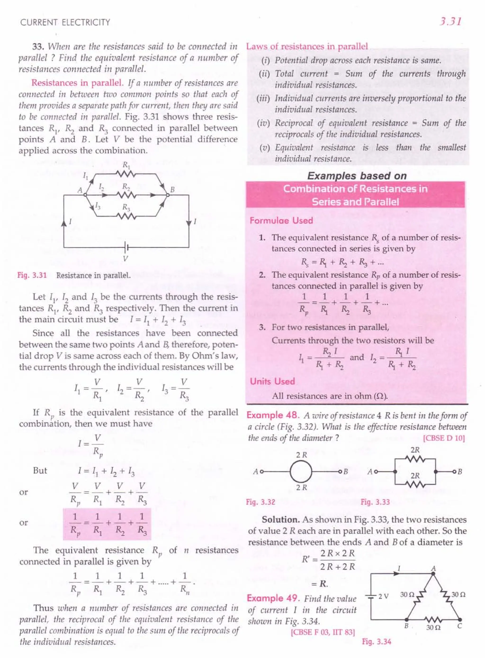 CURRENT ELECTRICITY
33. When are the resistances said to be connected in
parallel ? Find the equivalent resistance of a number of
resistances connected in parallel.
Resistances in parallel. If a number of resistances are
connected in between two common points so that each of
them provides a separate path for current, then they are said
to be connected in parallel. Fig. 3.31 shows three resis-
tances R1
, ~ and R3
connected in parallel between
points A and B. Let V be the potential difference
applied across the combination.
R1
B
v
Fig. 3.31 Resistance in parallel.
Let 11, 12 and 13 be the currents through the resis-
tances R1
, R2 and R3 respectively. Then the current in
the main circuit must be I = II + 12 + 13
Since all the resistances have been connected
between the same two points A and B, therefore, poten-
tial drop V is same across each of them. By Ohm's law,
the currents through the individual resistances will be
V V V
11 =- , 12 =- , 13 =-
R1 ~ ~
If R is the equivalent resistance of the parallel
combin~tion, then we must have
But
I=~
Rp
1=11 + 12 + 13
V V V V
-=-+-+-
Rp R1 ~ ~
1 1 1 1
-=-+-+-
Rp Rl ~ R3
or
or
The equivalent resistance Rp of n resistances
connected in parallel is given by
1 1 1 1 1
-=-+-+-+ .....
+-.
Rp Rl R2 ~ Rn
Thus when a number of resistances are connected in
parallel, the reciprocal of the equivalent resistance of the
parallel combination is equal to the sum of the reciprocals of
the individual resistances.
3.31
Laws of resistances in parallel
(i) Potential drop across each resistance is same.
(ii) Total current = Sum of the currents through
individual resistances.
(iii) Individual currents are inversely proportional to the
individual resistances.
(iv) Reciprocal of equivalent resistance = Sum of the
reciprocals of the individual resistances.
(v) Equivalent resistance is less than the smallest
individual resistance.
E I b d
•
." Combfnation of Resistances in
,.. . Series and Parallel
Formulae Used
1. The equivalent resistance Rs
of a number of resis-
tances connected in series is given by
Rs=R,.+~+~+·..
2. The equivalent resistance Rp of a number of resis-
tances connected in parallel is given by
1 1 1 1
-=-+-+-+ ...
Rp R,. ~ ~
3. For two resistances in parallel,
Currents through the two resistors will be
I = ~ I and I = R,. I
1 R,.+~ 2 R,.+~
Units Used
All resistances are in ohm (n).
Example 48. A wire of resistance 4 R is bent in theform of
a circle (Fig. 3.32). What is the effective resistance between
the ends of the diameter? [CBSE D 10)
2R
A~B
Fig. 3.32 Fig. 3.33
Solution. As shown in Fig. 3.33, the two resistances
of value 2 R each are in parallel with each other. So the
resistance between the ends A and Bof a diameter is
R'=2Rx 2R
2R+2R A
=R.
Example 49. Find the value
of current I in the circuit
shown in Fig. 3.34.
[CBSE F 03, lIT 83)
2V
B 300 c
Fig. 3.34
 