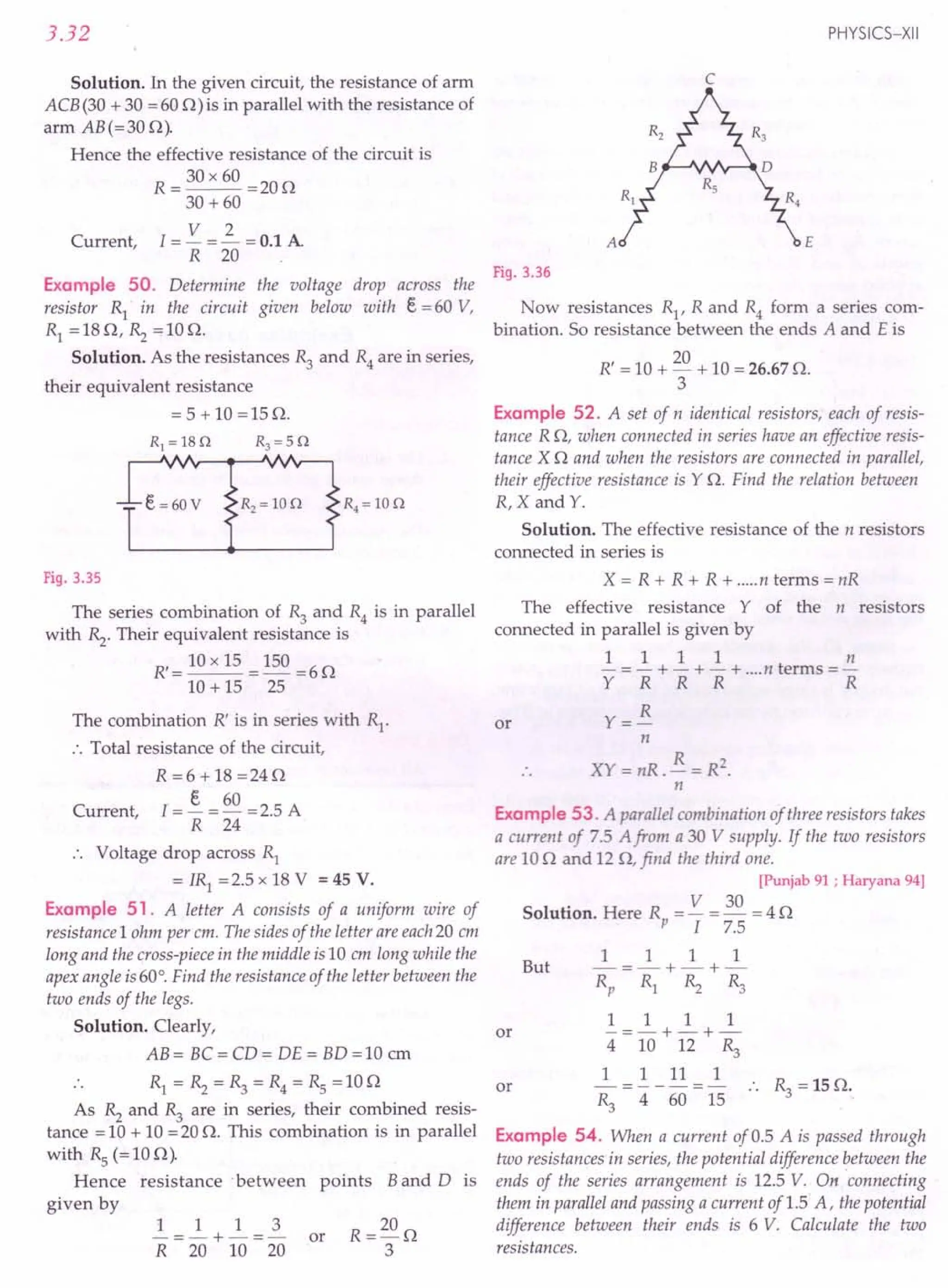 3.32
Solution. In the given circuit, the resistance of arm
ACB (30 + 30 = 600) is in parallel with the resistance of
arm AB(=30 0).
Hence the effective resistance of the circuit is
R = 30 x 60 =20 0
30 +60
V 2
Current, I = - = - = 0.1 A
R 20
PHYSICS-XII
c
A E
Fig. 3.36
the voltage drop across the
given below with e = 60 V,
Example 50. Determine
resistor R} in the circuit
RI =180, Rz =100.
Solution. As the resistances R3 and R4 are in series,
their equivalent resistance
= 5 + 10 =150.
e=60V
Fig. 3.35
The series combination of R3 and R4 is in parallel
with Rz. Their equivalent resistance is
R,=10x15 =150=60
10 + 15 25
The combination R' is in series with RI
.
.'. Total resistance of the circuit,
R =6 + 18 =240
I = ~ = 60 = 2.5 A
R 24
Current,
•. Voltage drop across R}
= IRI = 2.5 x 18 V = 45 V.
Example 51. A letter A consists of a uniform wire of
resistance 1ohm per em. The sides of the letter are each20 em
long and the cross-piece in the middle is10 em long while the
apex angle is60°. Find the resistance of the letter between the
two ends of the legs.
Solution. Clearly,
AB= BC=CD= DE= BD=10 em
R} = Rz = ~ = R4 = Rs = 10 0
As Rz and ~ are in series, their combined resis-
tance = 10 + 10 = 20 O. This combination is in parallel
with Rs (=100).
Hence resistance 'between points Band D is
given by
1 1 1 3
-=-+-=- or
R 20 10 20
Now resistances RI
, R and R4 form a series com-
bination. So resistance between the ends A and E is
R' = 10 + 20 + 10 = 26.67 O.
3
Example 52. A set of n identical resistors, each of resis-
tance R0, when connected in series have an effective resis-
tance X 0 and when the resistors are connected in parallel,
their effective resistance is YO. Find the relation between
R,X and Y.
Solution. The effective resistance of the n resistors
connected in series is
X = R + R + R + .....n terms = nR
The effective resistance Y of the n resistors
connected in parallel is given by
1 1 1 1 n
- = - + - + - + ....n terms =-
Y R R R R
Y= R
n
XY = nR. R = R2.
n
or
Example 53. A parallel combination of three resistors takes
a current of 7.5 A from a 30 V supply. If the two resistors
are 10 0 and 120, find the third one.
[Punjab 91; Haryana 94]
Solution. Here Rp = V = ~ = 4 0
I 7.5
1 1 1 1
But -=-+-+-
Rp R} ». ~
1 1 1 1
-=-+-+-
4 10 12 ~
1 1 11 1
---=-
~ 4 60 15
or
or .. ~ =150.
Example 54. When a current of 0.5 A is passed through
two resistances in series, the potential difference between the
ends of the series arrangement is 12.5 V. On 'connecting
them in parallel and passing a current of 1.5 A, the potential
difference between their ends is 6 V. Calculate the two
resistances.
 