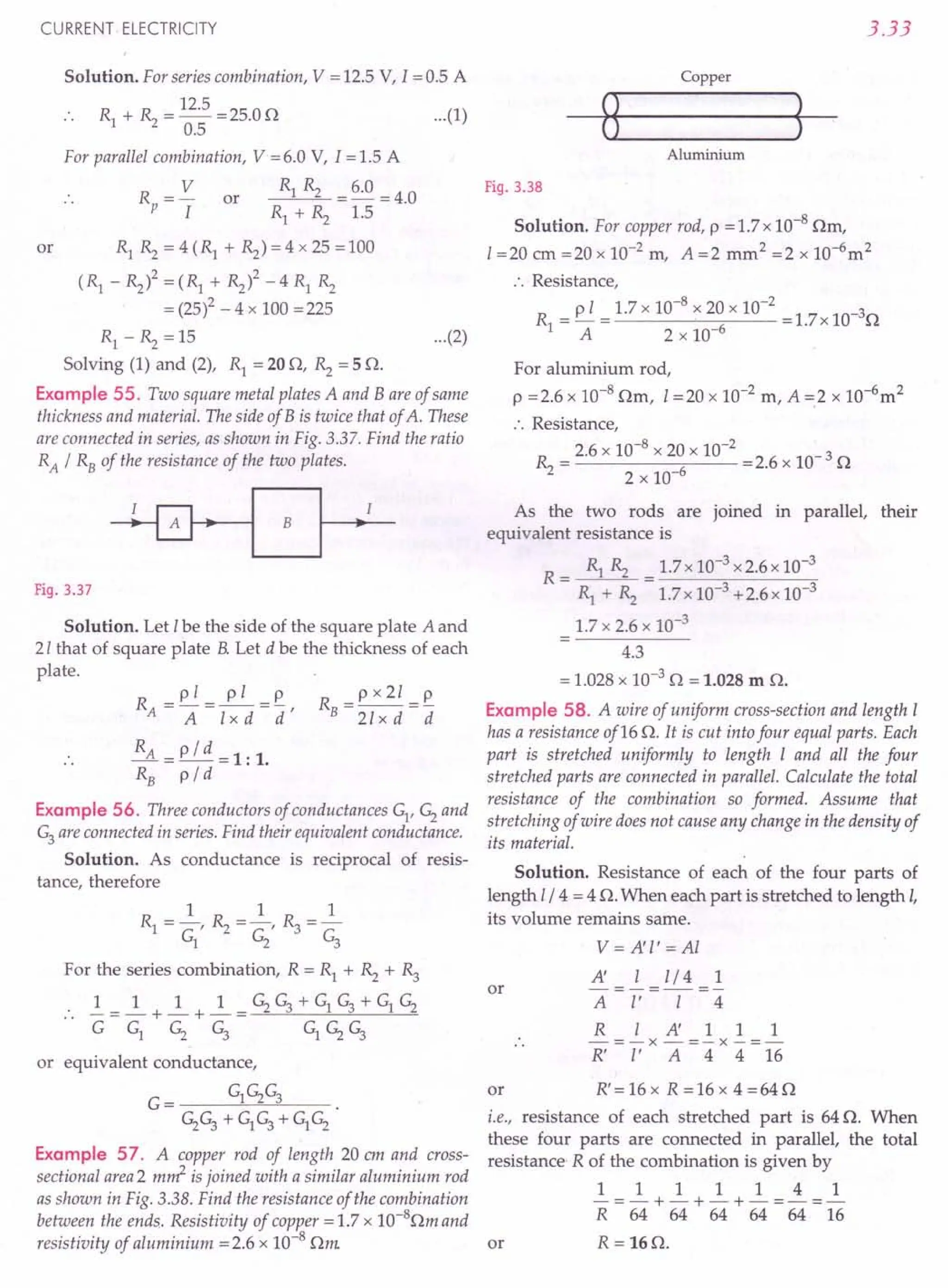 CURRENT ELECTRICITY
Solution. For series combination, V = 12.5 V, 1=0.5 A
Rl + R2 = 12.5 =25.0 D
0.5
For parallel combination, V =6.0 V, I =1.5 A
Rp = V or Rl Rz = 6.0 = 4.0
I Rl + Rz 1.5
or RlRz=4(Rl+Rz)=4x25=100
(Rl - Rz)2 = (Rl + Rzl -4 Rl Rz
= (25)2 - 4 x 100 =225
Rl - Rz = 15 ...(2)
Solving (1) and (2), Rl = 20 D, Rz = 5 D.
Example 55. Two square metal plates A and Bare of same
thickness and material. The side of B is twice that of A. These
are connected in series, as shown in Fig. 3.37. Find the ratio
RA / RB of the resistance of the two plates.
Fig. 3.37
Solution. Let I be the side of the square plate A and
21 that of square plate B. Let d be the thickness of each
plate.
R _pl_ pI _p
A-A-lxd-d'
RA = p / d = 1: 1.
RB
pi d
Example 56. Three conductors of conductances Gl, G2and
G3 are connected in series. Find their equivalent conductance.
Solution. As conductance is reciprocal of resis-
tance, therefore
R =px21=~
B 21 x d d
1 1 1
Rl = -, Rz = -, R3 =-
Gl G2 G3
For the series combination, R = Rl + Rz + R3
1_ 1 1 1 _G2G3+GlG3+GlG2
__ -+-+-_--=--"c-------"---"------"-----=-
G Gl G2 G3 GlG2G3
or equivalent conductance,
G= GlG2G3
G2G3+ GlG3 + GlG2
Example 57. A copper rod of length 20 em and cross-
sectional area2 m~ is joined with a similar aluminium rod
as shown in Fig. 3.38. Find the resistance of the combination
between the ends. Resistivity of copper = 1.7 x 1O-8Dm and
resistivity of aluminium = 2.6 x 10-8 Dm
3.33
Copper
...(1)
Aluminium
Fig. 3.38
Solution. For copper rod, p = 1.7 x 10-8 Dm,
1=20 cm =20 x 10-2 m, A =2 mm2 =2 x 1O-6m2
:. Resistance,
R = ~ = 1.7 x 10-
8
x 20 x 10-
2
=1.7x 10-3D
1 A 2 x 10-6
For aluminium rod,
p =2.6 x 10-8 Dm, I =20 x 10-2 m, A =.2 x 1O-6m2
:. Resistance,
Rz = 2.6 x 10-
8
x 20 x 10-
2
=2.6 x 10- 3 D
2 x 10-6
As the two rods are joined in parallel, their
equivalent resistance is
R = Rl Rz = 1.7x 10-3 x2.6x 10-3
Rl + Rz 1.7x 10-3 +2.6x 10-3
1.7 x 2.6 x 10-3
4.3
= 1.028 x 10-3 D = 1.028 m D.
Example 58. A wire of uniform cross-section and length I
has a resistance of16 D. It is cut into four equal parts. Each
part is stretched uniformly to length I and all the four
stretched parts are connected in parallel. Calculate the total
resistance of the combination so formed. Assume that
stretching of wire does not cause any change in the density of
its material.
Solution. Resistance of each of the four parts of
length 1/4 = 4 D. When each part is stretched to length I,
its volume remains same.
or
V= A'l' =Al
A' I l/4 1
-=-=-
A I' I 4
R lA'111
-=-x-=-x-=-
R' I' A 4 4 16
R'=16x R=16x 4=64D
or
i.e., resistance of each stretched part is 64 D. When
these four parts are connected in parallel, the total
resistance- R of the combination is given by
1111141
-=-+-+-+-=-=-
R 64 64 64 64 64 16
R = 16D.
or
 