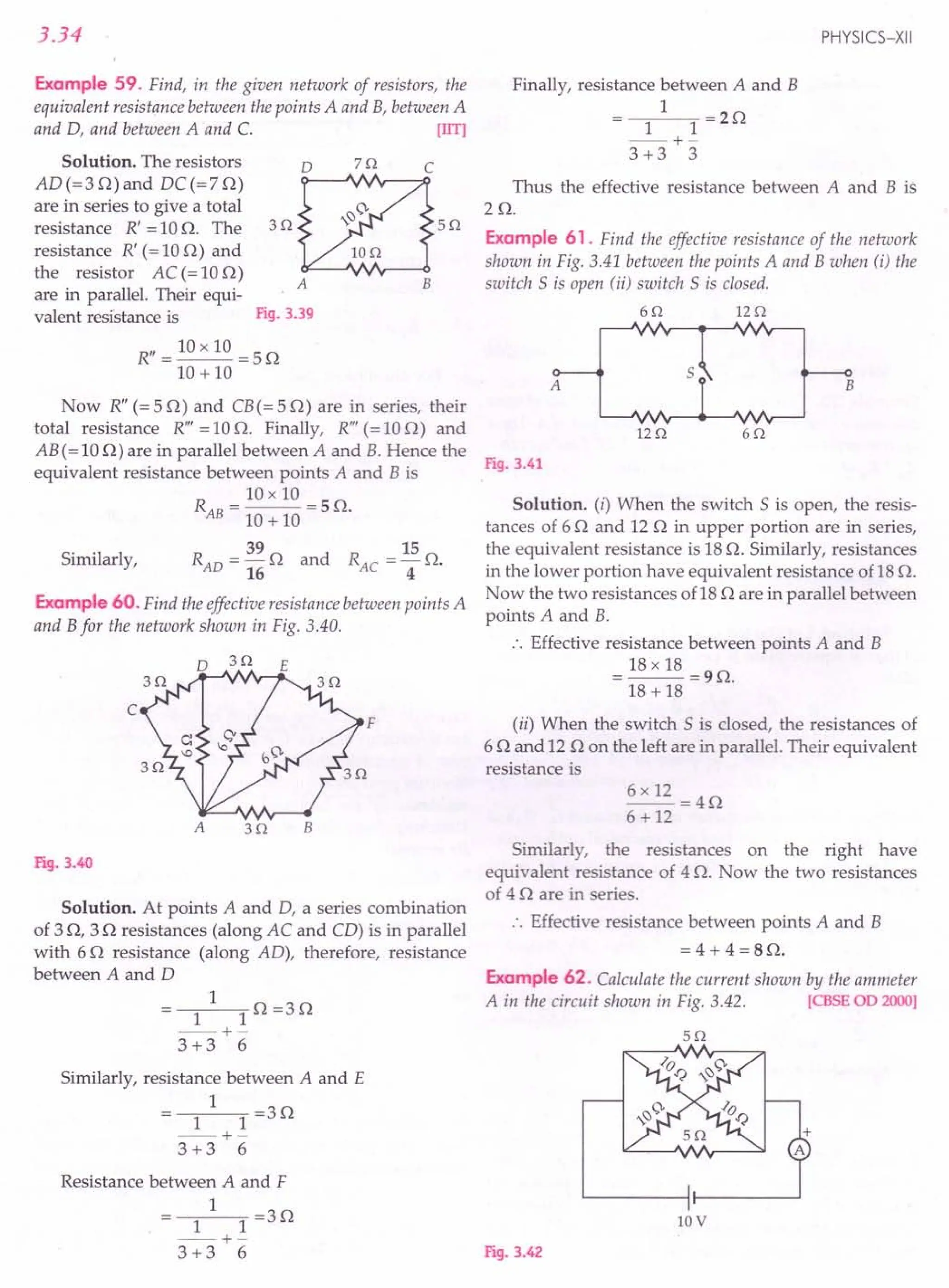 3.34
Example 59. Find, in the given network of resistors, the
equivalent resistance between the points A and B, between A
and D, and between A and C. [lIT]
Solution. The resistors 0 70 C
AD (= 3 0) and DC (= 7 0)
are in series to give a total
resistance R' =100. The 30 50
resistance R' (= 10 0) and
the resistor AC(=100)
A B
are in parallel. Their equi-
valent resistance is Fig. 3.39
R" = 10 x 10 = 5 0
10 + 10
Now R" (= 50) and CB (= 50) are in series, their
total resistance R'" = 10 o. Finally, R'" (= 10 0) and
AB (= 100) are in parallel between A and B. Hence the
equivalent resistance between points A and B is
R = 10 x 10 = 5 O.
AB 10 + 10
Similarly,
39 15
RAD =-0 and RAe =-0.
16 4
Example 60. Find the effective resistance between points A
and B for the network shown in Fig. 3.40.
o 30 E
c
F
A 30 B
Fig. 3.40
Solution. At points A and D, a series combination
of 30, 30 resistances (along AC and CD) is in parallel
with 60 resistance (along AD), therefore, resistance
between A and D
1
1 1 0 =30
--+-
3 +3 6
Similarly, resistance between A and E
1
1 1 =30
--+-
3 +3 6
Resistance between A and F
1
1 1 =30
--+-
3 +3 6
PHYSICS-XII
Finally, resistance between A and B
1
1 1 =20
--+-
3 +3 3
Thus the effective resistance between A and B is
20.
Example 61. Find the effective resistance of the network
shown in Fig. 3.41 between the points A and B when (i) the
switch S is open (ii) switch S is closed.
60 120
A B
5
120 60
Fig. 3.41
Solution. (i) When the switch S is open, the resis-
tances of 60 and 12 0 in upper portion are in series,
the equivalent resistance is 18 o. Similarly, resistances
in the lower portion have equivalent resistance of 18 o.
Now the two resistances of18 0 are in parallel between
points A and B.
.'. Effective resistance between points A and B
= 18 x 18 = 90.
18 + 18
(ii) When the switch S is closed, the resistances of
6 0 and 12 0 on the left are in parallel. Their equivalent
resistance is
Similarly, the resistances on the right have
equivalent resistance of 4 o. Now the two resistances
of 4 0 are in series.
.. Effective resistance between points A and B
= 4 + 4 = SO.
Example 62. Calculate the current shown by the ammeter
A in the circuit shown in Fig. 3.42. [CBSE 00 2000]
50
10V
Fig. 3.42
 