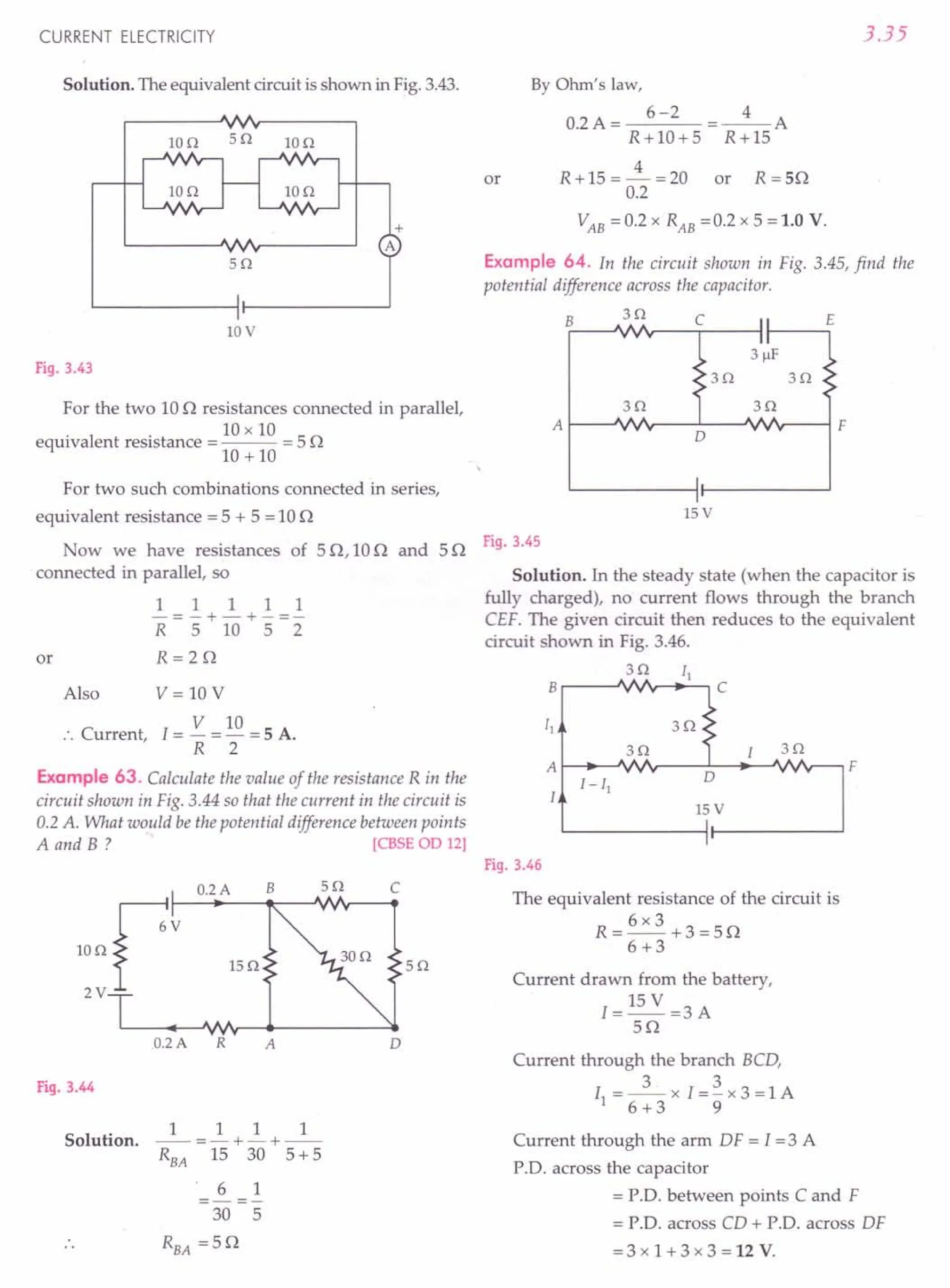 Now we have resistances of 50,100 and 50 Fig. 3.45
connected in parallel, so Solution. In the steady state (when the capacitor is
1 1 1 1 1 fully charged), no current flows through the branch
R = 5" + 10 + 5" = 2" CEF. The given circuit then reduces to the equivalent
circuit shown in Fig. 3.46.
R = 2 0 3Q
B r-_---.J'AVAiA"v--.[_1-, C
y y y
>
30:
3Q ~ 3Q
A f-[-J_~[-IJViYY"v---D-'---~--"VYV YV'---' F
CURRENT ELECTRICITY
Solution. The equivalent circuit is shown in Fig. 3.43.
10Q 5Q IOQ
10V
Fig. 3.43
For the two 100 resistances connected in parallel,
. . 10 x 10
equivalent resistance = --- = 5 0
10 + 10
For two such combinations connected in series,
equivalent resistance = 5 + 5 = 100
or
Also V= 10V
V 10
.'. Current, I = - = - = 5 A.
R 2
Example 63. Calculate the value of the resistance R in the
circuit shown in Fig. 3.44 so that the current in the circuit is
0.2 A. What would be the potential difference between points
A and B ? [CBSE 00 12]
c
5Q
o
Fig.3.44
Solution.
1 1 1 1
--=-+-+--
RBA 15 30 5+ 5
6 1
-=-
30 5
RBA =50
3.35
By Ohm's law,
0.2A= 6-2 =_4_A
R+I0+5 R+15
4
or R + 15 = - = 20 or R = 50
0.2
VAB = 0.2 x RAB =0.2 x 5 = 1.0 V.
Example 64. In the circuit shown in Fig. 3.45, find the
potential difference across the capacitor.
B
3Q E
c
3Q
A I----'IV.,----'---'/Vr----l F
o
15 V
15 V
I
I
Fig. 3.46
The equivalent resistance of the circuit is
6x3
R=--+3=50
6+3
Current drawn from the battery,
I=15V =3A
50
Current through the branch BCD,
I =_3_. x I=~x3=lA
1 6+3 9
Current through the arm DF = I =3 A
P.D. across the capacitor
= P.D. between points C and F
= P.D. across CD + P.D. across DF
=3x1+3x3=12V.
 