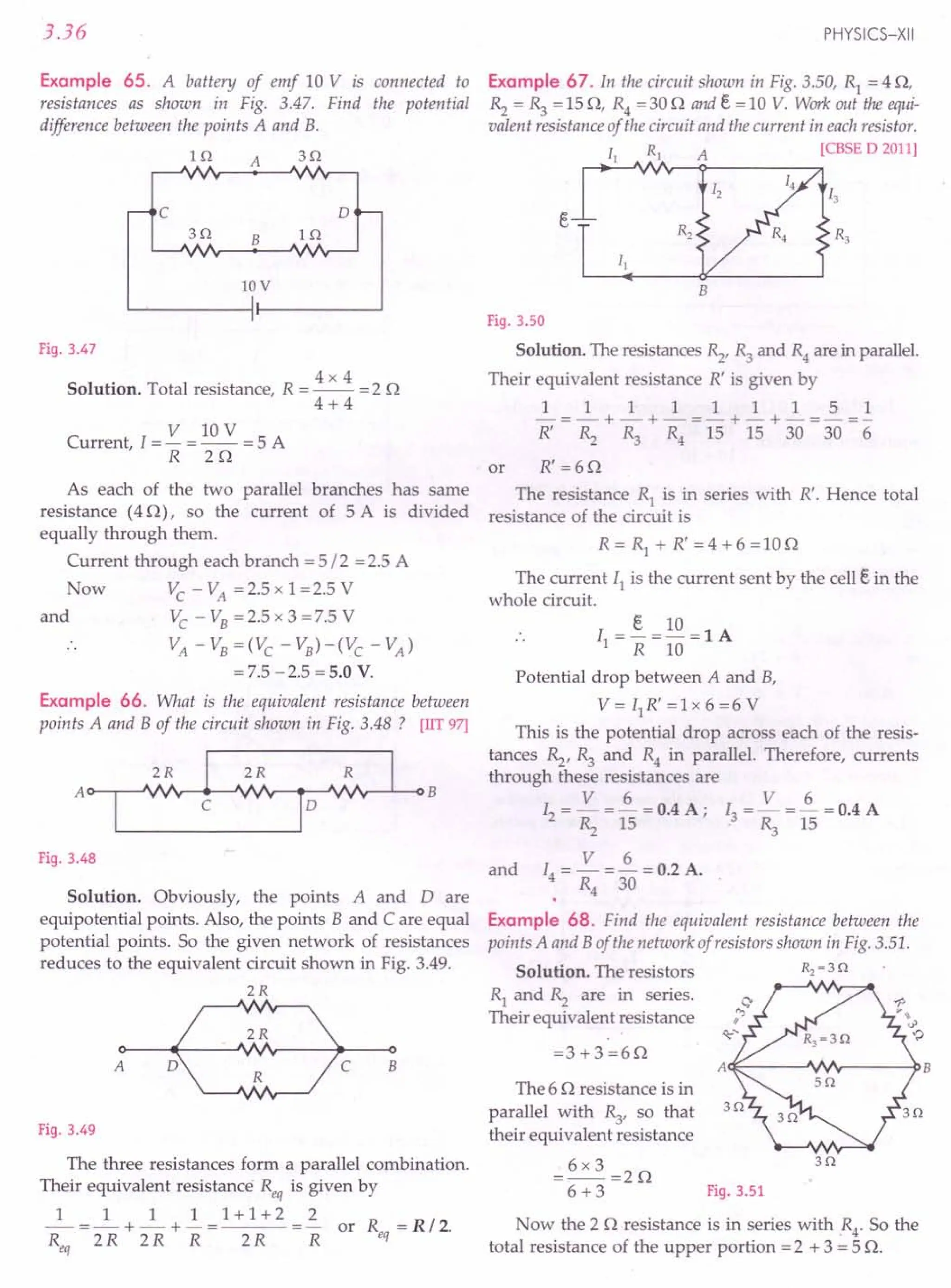 3.36
Example 65. A battery of emf 10 V is connected to
resistances as shown in Fig. 3.47. Find the potential
difference between the points A and B.
H1 A s n
B In
c o
3n
lOV
Fig. 3.47
4x4
Solution. Total resistance, R = -- = 2 0
4+4
V lOV
Current I = - = -- = 5 A
, R 20
As each of the two parallel branches has same
resistance (40), so the current of 5 A is divided
equally through them.
Current through each branch =5/2 =2.5 A
Now Vc -VA =2.5xl=2.5V
and Vc - VB= 2.5 x 3 = 7.5 V
VA - VB=(Vc - VB)-(Vc - VA)
= 7.5 -2.5 = 5.0 V.
Example 66. What is the equivalent resistance between
points A and B of the circuit shown in Fig. 3.48? [lIT97]
A~B
Fig. 3.48
Solution. Obviously, the points A and Dare
equipotential points. Also, the points B and C are equal
potential points. So the given network of resistances
reduces to the equivalent circuit shown in Fig. 3.49.
2R
o>----+--c::::-.~o
A ~c B
Fig. 3.49
The three resistances form a parallel combination.
Their equivalent resistance Req is given by
_1_ = _1_ + ~ + ! = 1 + 1 + 2 ~ or R = R / 2.
R 2R 2R R 2R R eq
eq
PHYSICS-XII
Example 67. In the circuit shown in Fig. 3.50, Rl = 4 0,
Rz = ~ = 150, R4 =300 and e = 10 V. Work out the equi-
valent resistance of the circuit and the current in eachresistor.
II RI A [eBSE D 2011]
B
Fig. 3.50
Solution. The resistances Rz, ~ and R4are in parallel.
Their equivalent resistance R' is given by
111111151
-=-+-+-=-+-+-=-=-
R' Rz ~ R4 15 15 30 30 6
or R' =60
The resistance Rl is in series with R'. Hence total
resistance of the circuit is
R=R1
+R'=4+6=100
The current II is the current sent by the cell e in the
whole circuit.
e 10
I =-=-=lA
1 R 10
Potential drop between A and B,
V = II R' = 1x 6 = 6 V
This is the potential drop across each of the resis-
tances Rz, ~ and R4 in parallel. Therefore, currents
through these resistances are
V 6 V 6
12 = - = - = 0.4 A; I3 = - = - = 0.4 A
Rz 15 . ~ 15
V 6
I4 = - = - = 0.2 A.
R4 30
and
Example 68. Find the equivalent resistance between the
points A and B of the network of resistors shown in Fig. 3.51.
Solution. The resistors R2~ 3 0
Rl and Rz are in series.
Their equivalent resistance
=3+3=60
A~----~~r------PB
The 6 0 resistance is in
parallel with ~, so that
their equivalent resistance
=6x3=20
6+3
30
Fig. 3.51
Now the 20 resistance is in series with .R4' So the
total resistance of the upper portion =2 + 3 = 5 O.
 