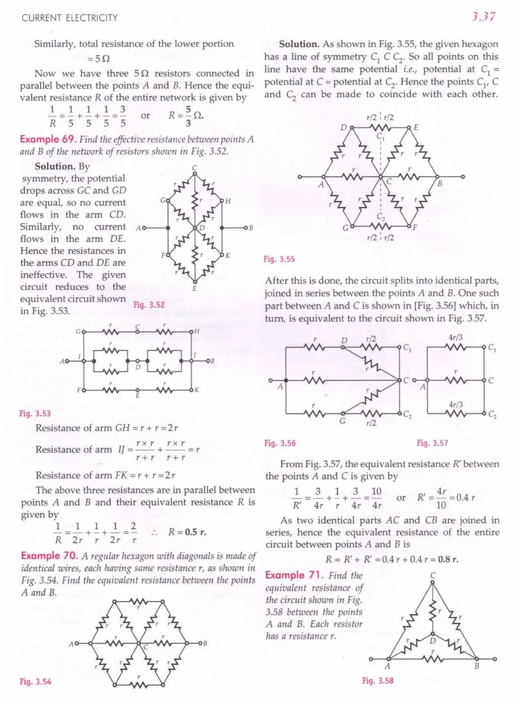 CURRENT ELECTRICITY
Similarly, total resistance of the lower portion
=5Q
Now we have three 5 Q resistors connected in
parallel between the points A and B. Hence the equi-
valent resistance R of the entire network is given by
1 1 1 1 3 5
- = - + - + - = - or R = - Q.
R 5 555 3
Example 69. Find the effective resistance between points A
and B of the network of resistors shown in Fig. 3.52.
c
Solution. By
symmetry, the potential
drops across GC and GD
are equal, so no current
flows in the arm CD.
Similarly, no current A
flows in the arm DE.
Hence the resistances in
the arms CD and DE are
ineffective. The given
circuit reduces to the
equivalent circuit shown
in Fig. 3.53.
H
K
E
Fig. 3.52
G~~VVV- __C~~VVV---oH
H~-oB
AO---+'"
E
Fig. 3.53
Resistance of arm GH = r + r =2 r
rxr r x r
Resistance of arm 1/ = -- + -- = r
r+r r+r
Resistance of arm FK = r + r = 2r
The above three resistances are in parallel between
points A and B and their equivalent resistance R is
given by
1 1 1 1 2
- =- + - + - =- R =0.5 r.
R 2r r 2r r
Example 70. A regular hexagon with diagonals is made of
identical wires, each having same resistance r, as shown in
Fig. 3.54. Find the equivalent resistance between the points
A and B.
Fig. 3.54
3.37
Solution. As shown in Fig. 3.55, the given hexagon
has a line of symmetry C1
C C2
• So all points on this
line have the same potential i.e., potential at C1 =
potential at C = potential at C2
. Hence the points Cl
, C
and C2
can be made to coincide with each other.
A
B
Fig. 3.55
r/2 : r/2
B
r/2 : r/2
After this is done, the circuit splits into identical parts,
joined in series between the points A and B. One such
part between A and C is shown in [Fig. 3.56] which, in
turn, is equivalent to the circuit shown in Fig. 3.57.
0 r/2 4r/3
Cj Cj
r
A
C C
A
4r/3
G
C2 C2
r/2
Fig. 3.56 Fig. 3.57
From Fig. 3.57, the equivalent resistance R' between
the points A and C is given by
~ = ~ + ~ + ~ = 10 or R' = 4r = 0.4 r
R' 4r r 4r 4r 10
As two identical parts AC and CB are joined in
series, hence the equivalent resistance of the entire
circuit between points A and B is
R = R' + R' =0.4 r + 0.4 r = 0.8 r.
Example 71. Find the C
equivalent resistance of
the circuit shown in Fig.
3.58 between the points
A and B. Each resistor
has a resistance r.
A
Fig. 3.58
B
 