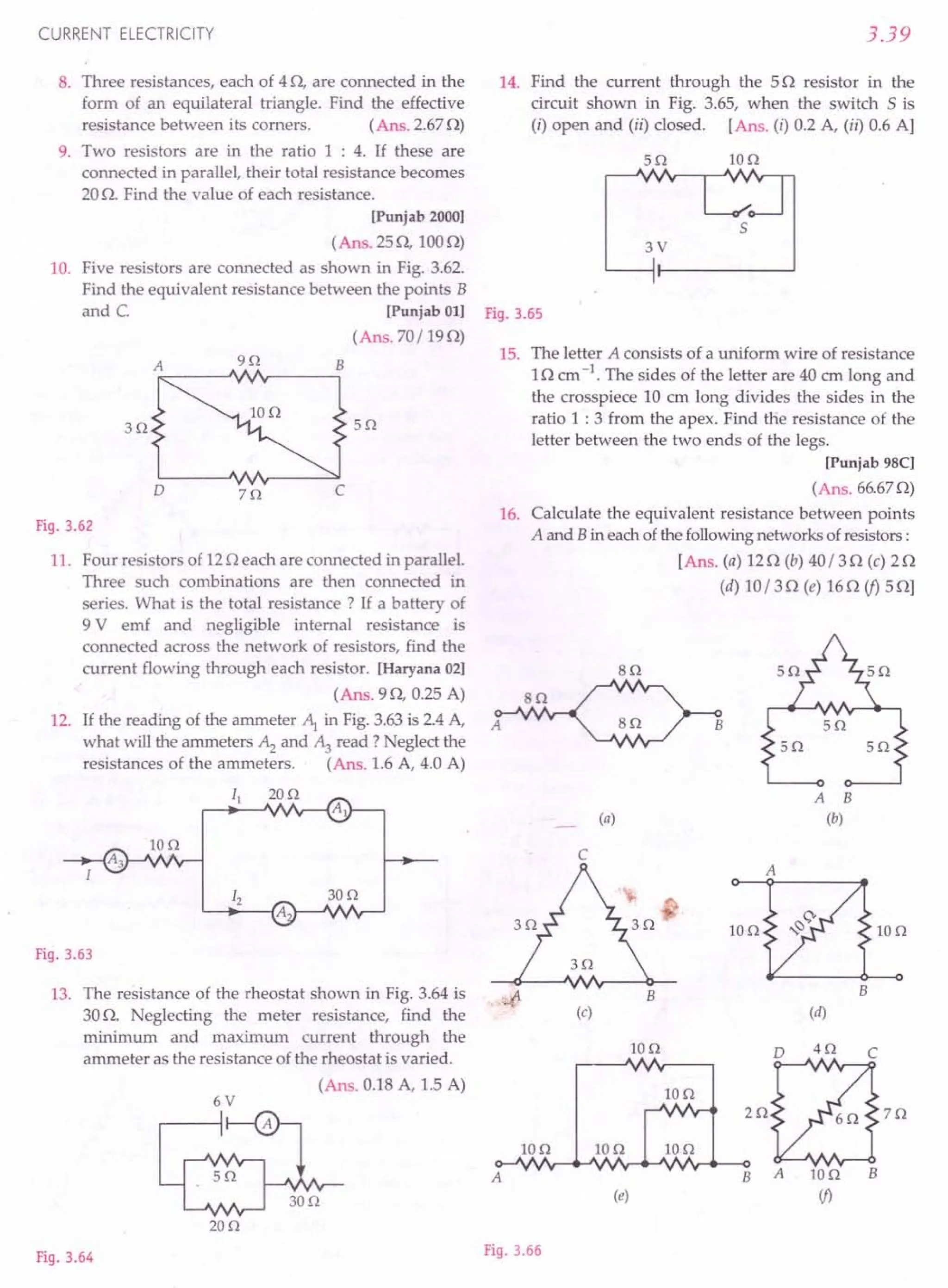 CURRENT ELECTRICITY
8. Three resistances, each of 40, are connected in the
form of an equilateral triangle. Find the effective
resistance between its corners. (Ans.2.670)
9. Two resistors are in the ratio 1 : 4. If these are
connected in parallel, their total resistance becomes
20O. Find the value of each resistance.
[Punjab 2000]
(Ans. 250,1000)
10. Five resistors are connected as shown in Fig. 3.62.
Find the equivalent resistance between the points B
and C. [Punjab 011
(Ans. 70/190)
A 9n B
3n 5n
o zo
Fig.3.62
11. Four resistors of 120 each are connected in parallel.
Three such combinations are then connected in
series. What is the total resistance? If a battery of
9 V emf and negligible internal resistance is
connected across the network of resistors, find the
current flowing through each resistor. [Haryana 02]
(Ans. 90, 0.25 A)
12. If the reading of the ammeter ~ in Fig. 3.63is 2.4A,
what will the ammeters Az and ~ read? Neglect the
resistances of the ammeters. (Ans. 1.6 A, 4.0 A)
II 20n
~"""-'V./r---{Al
IOn
Fig.3.63
13. The resistance of the rheostat shown in Fig. 3.64 is ...
(l
30o. Neglecting the meter resistance, find the
minimum and maximum current through the
ammeter as the resistance of the rheostat is varied.
(Ans. 0.18 A, 1.5 A)
6V
20n
Fig.3.64
3.39
14. Find the current through the 50 resistor in the
circuit shown in Fig. 3.65, when the switch 5 is
(i) open and (ii) closed. [Ans. (i) 0.2 A, (ii) 0.6 A]
5n Ion
5
3V
Fig.3.65
15. The letter A consists of a uniform wire of resistance
10 cm-1. The sides of the letter are 40 ern long and
the crosspiece 10 em long divides the sides in the
ratio 1 : 3 from the apex. Find the resistance of the
letter between the two ends of the legs.
[Punjab 9SC]
(Ans. 66.670)
16. Calculate the equivalent resistance between points
A and Bin eachofthe followingnetworks ofresistors:
[Ans. (a) 120 (b) 40/30 (c) 20
(d) 10/30 (e) 160 if) 50]
sn
sn
A 5n
5n 5n
A B
(a) (b)
C
A
IOn 10n
B
B
(c) (d)
Ion
2Qt87Q
Ao-"".;v~~Nr-"""'V'II'v"""---OB A 10n B
(j)
IOn Ion Ion
Ion
(e)
Fig.3.66
 