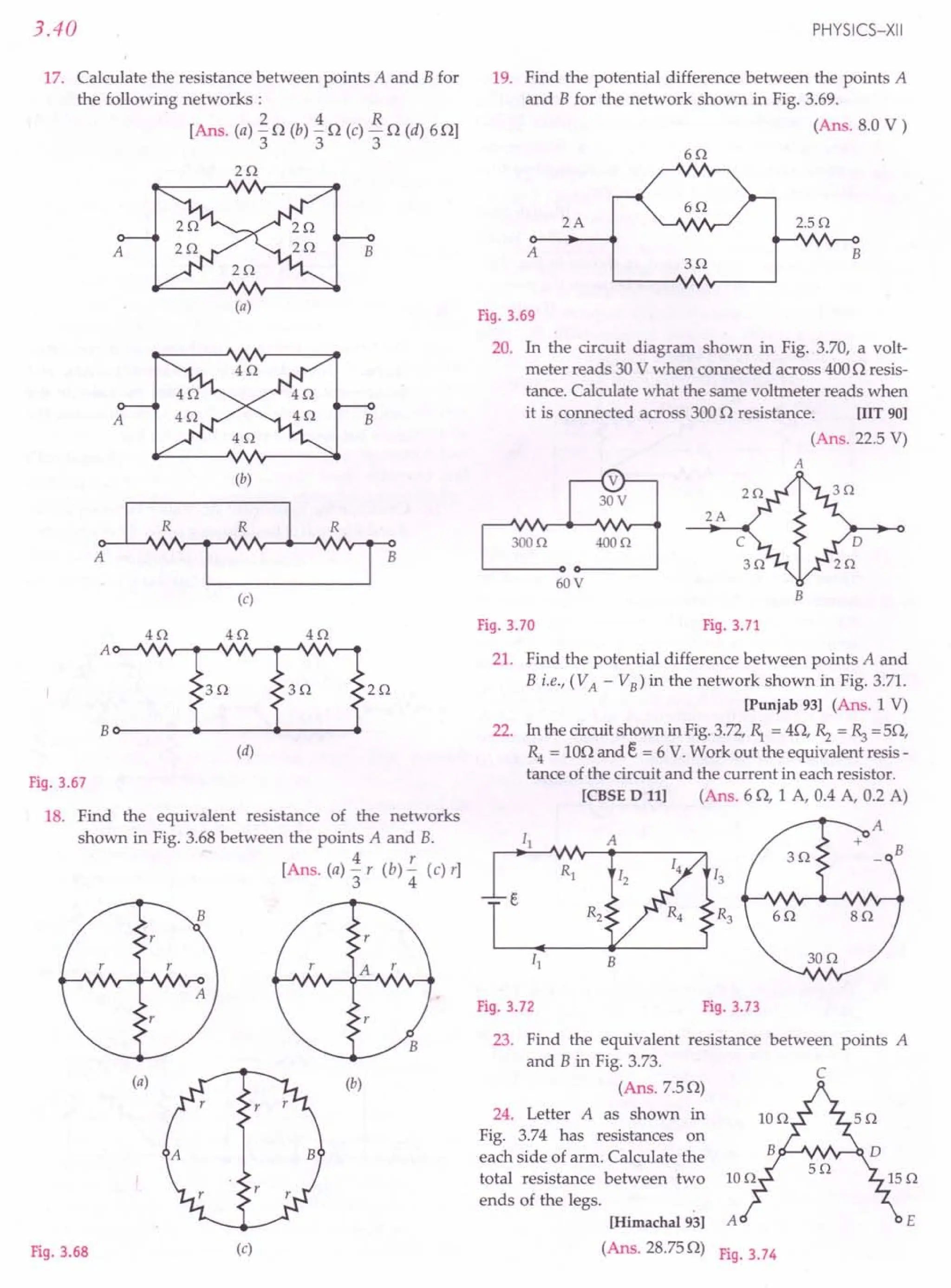 3.40
17. Calculate the resistance between points A and Bfor
the following networks:
2 4 R
[Ans. (a) "3 0 (b) "3 0 (c) "30 (d) 60]
20
A
(a)
B
(b)
(c)
Fig. 3.67
18. Find the equivalent resistance of the networks
shown in Fig. 3.68 between the points A and B.
4 r
[Ans. (a) "3 r (b) 4 (c) r]
(a) (b)
Fig. 3.68 (c)
PHYSICS-XII
19. Find the potential difference between the points A
and B for the network shown in Fig. 3.69.
(Ans. 8.0 V)
60
2A 2.50
A
30
B
Fig. 3.69
20. In the circuit diagram shown in Fig. 3.70, a volt-
meter reads 30 V when connected across 4000 resis-
tance. Calculate what the same voltmeter reads when
it is connected across 3000 resistance. [lIT 90]
(Ans. 22.5 V)
A
2A
4000
60V
B
Fig. 3.70 Fig. 3.71
21. Find the potential difference between points A and
B i.e., (VA - VB) in the network shown in Fig. 3.71.
[Punjab 93] (Ans. 1 V)
22. In the circuitshown in Fig.3.72,~ = 40, ~ = ~ =50,
R4 = 100 and E. = 6 V. Work out the equivalent resis-
tance of the circuit and the current in each resistor.
[CBSE D 11] (Ans. 60, 1 A, 0.4 A, 0.2 A)
Fig. 3.72 Fig. 3.73
23. Find the equivalent resistance between points A
and B in Fig. 3.73.
(Ans.7.S0)
c
24. Letter A as shown in
Fig. 3.74 has resistances on
each side of arm. Calculate the
total resistance between two
ends of the legs. .
[Himachal 93] A
(Ans. 28.750) F'
19.3.74
E
 